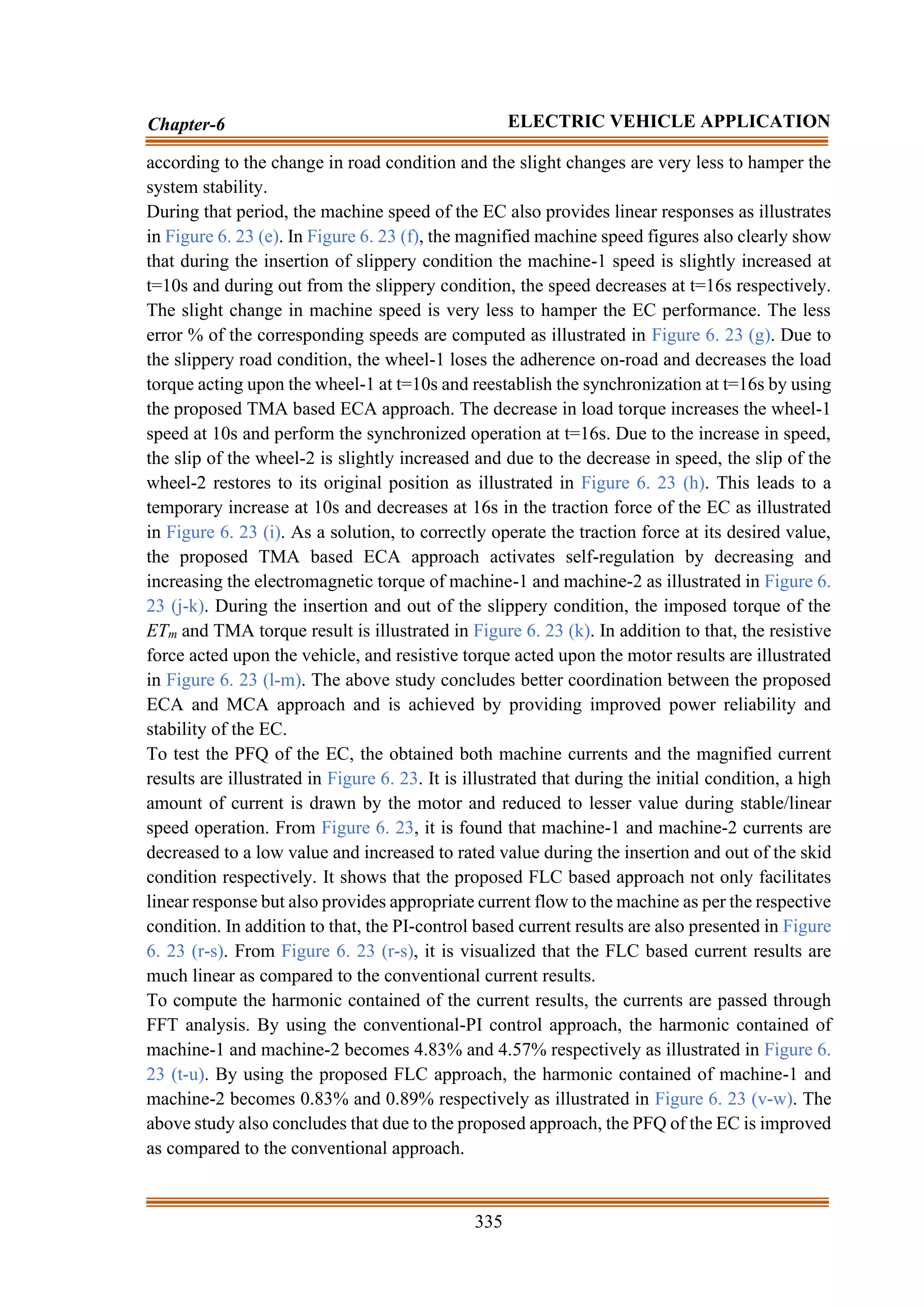 335
Chapter-6 ELECTRIC VEHICLE APPLICATION
according to the change in road condition and the slight changes are very less to hamper the
system stability.
During that period, the machine speed of the EC also provides linear responses as illustrates
in Figure 6. 23 (e). In Figure 6. 23 (f), the magnified machine speed figures also clearly show
that during the insertion of slippery condition the machine-1 speed is slightly increased at
t=10s and during out from the slippery condition, the speed decreases at t=16s respectively.
The slight change in machine speed is very less to hamper the EC performance. The less
error % of the corresponding speeds are computed as illustrated in Figure 6. 23 (g). Due to
the slippery road condition, the wheel-1 loses the adherence on-road and decreases the load
torque acting upon the wheel-1 at t=10s and reestablish the synchronization at t=16s by using
the proposed TMA based ECA approach. The decrease in load torque increases the wheel-1
speed at 10s and perform the synchronized operation at t=16s. Due to the increase in speed,
the slip of the wheel-2 is slightly increased and due to the decrease in speed, the slip of the
wheel-2 restores to its original position as illustrated in Figure 6. 23 (h). This leads to a
temporary increase at 10s and decreases at 16s in the traction force of the EC as illustrated
in Figure 6. 23 (i). As a solution, to correctly operate the traction force at its desired value,
the proposed TMA based ECA approach activates self-regulation by decreasing and
increasing the electromagnetic torque of machine-1 and machine-2 as illustrated in Figure 6.
23 (j-k). During the insertion and out of the slippery condition, the imposed torque of the
ETm and TMA torque result is illustrated in Figure 6. 23 (k). In addition to that, the resistive
force acted upon the vehicle, and resistive torque acted upon the motor results are illustrated
in Figure 6. 23 (l-m). The above study concludes better coordination between the proposed
ECA and MCA approach and is achieved by providing improved power reliability and
stability of the EC.
To test the PFQ of the EC, the obtained both machine currents and the magnified current
results are illustrated in Figure 6. 23. It is illustrated that during the initial condition, a high
amount of current is drawn by the motor and reduced to lesser value during stable/linear
speed operation. From Figure 6. 23, it is found that machine-1 and machine-2 currents are
decreased to a low value and increased to rated value during the insertion and out of the skid
condition respectively. It shows that the proposed FLC based approach not only facilitates
linear response but also provides appropriate current flow to the machine as per the respective
condition. In addition to that, the PI-control based current results are also presented in Figure
6. 23 (r-s). From Figure 6. 23 (r-s), it is visualized that the FLC based current results are
much linear as compared to the conventional current results.
To compute the harmonic contained of the current results, the currents are passed through
FFT analysis. By using the conventional-PI control approach, the harmonic contained of
machine-1 and machine-2 becomes 4.83% and 4.57% respectively as illustrated in Figure 6.
23 (t-u). By using the proposed FLC approach, the harmonic contained of machine-1 and
machine-2 becomes 0.83% and 0.89% respectively as illustrated in Figure 6. 23 (v-w). The
above study also concludes that due to the proposed approach, the PFQ of the EC is improved
as compared to the conventional approach.
 