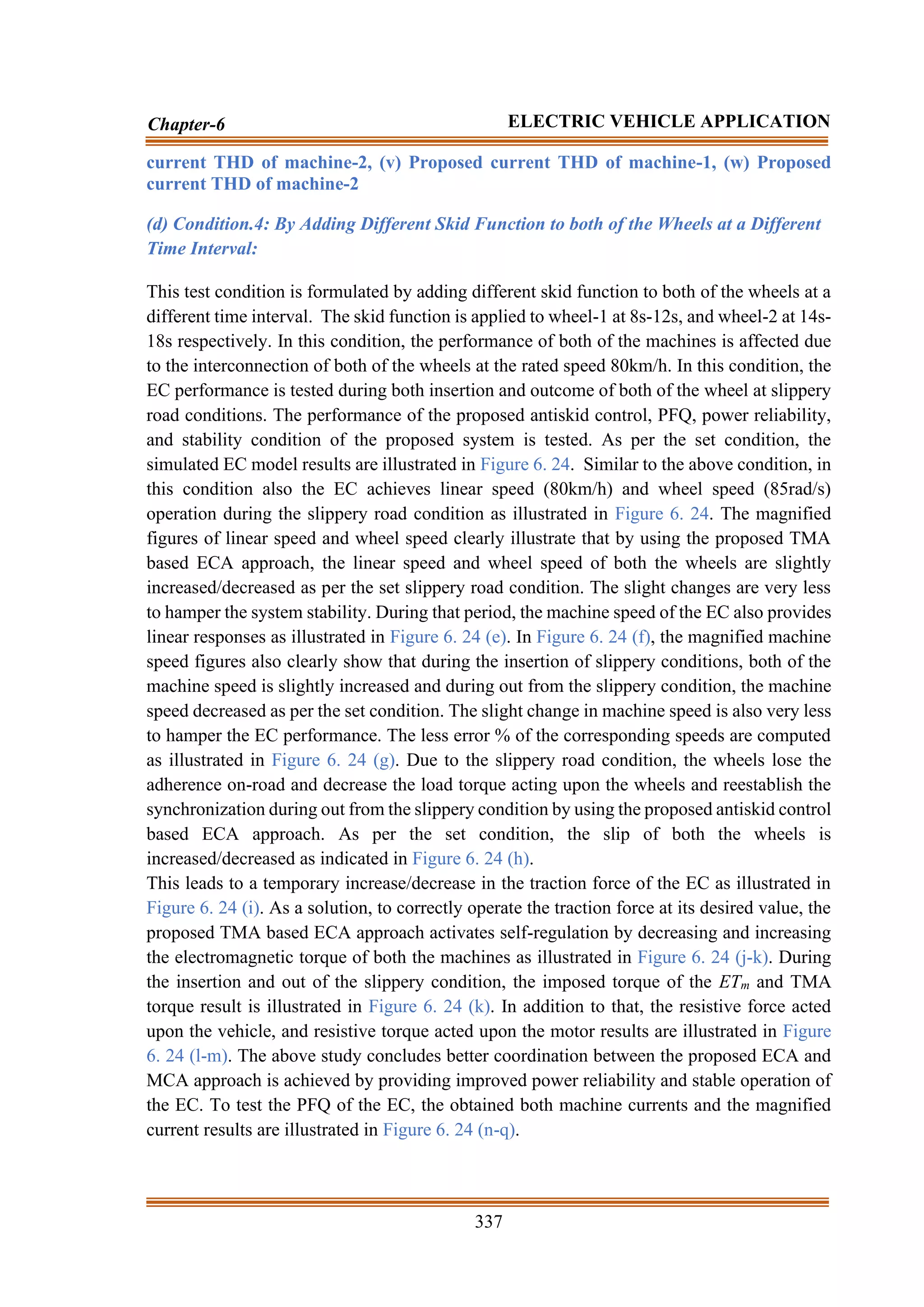 337
Chapter-6 ELECTRIC VEHICLE APPLICATION
current THD of machine-2, (v) Proposed current THD of machine-1, (w) Proposed
current THD of machine-2
(d) Condition.4: By Adding Different Skid Function to both of the Wheels at a Different
Time Interval:
This test condition is formulated by adding different skid function to both of the wheels at a
different time interval. The skid function is applied to wheel-1 at 8s-12s, and wheel-2 at 14s-
18s respectively. In this condition, the performance of both of the machines is affected due
to the interconnection of both of the wheels at the rated speed 80km/h. In this condition, the
EC performance is tested during both insertion and outcome of both of the wheel at slippery
road conditions. The performance of the proposed antiskid control, PFQ, power reliability,
and stability condition of the proposed system is tested. As per the set condition, the
simulated EC model results are illustrated in Figure 6. 24. Similar to the above condition, in
this condition also the EC achieves linear speed (80km/h) and wheel speed (85rad/s)
operation during the slippery road condition as illustrated in Figure 6. 24. The magnified
figures of linear speed and wheel speed clearly illustrate that by using the proposed TMA
based ECA approach, the linear speed and wheel speed of both the wheels are slightly
increased/decreased as per the set slippery road condition. The slight changes are very less
to hamper the system stability. During that period, the machine speed of the EC also provides
linear responses as illustrated in Figure 6. 24 (e). In Figure 6. 24 (f), the magnified machine
speed figures also clearly show that during the insertion of slippery conditions, both of the
machine speed is slightly increased and during out from the slippery condition, the machine
speed decreased as per the set condition. The slight change in machine speed is also very less
to hamper the EC performance. The less error % of the corresponding speeds are computed
as illustrated in Figure 6. 24 (g). Due to the slippery road condition, the wheels lose the
adherence on-road and decrease the load torque acting upon the wheels and reestablish the
synchronization during out from the slippery condition by using the proposed antiskid control
based ECA approach. As per the set condition, the slip of both the wheels is
increased/decreased as indicated in Figure 6. 24 (h).
This leads to a temporary increase/decrease in the traction force of the EC as illustrated in
Figure 6. 24 (i). As a solution, to correctly operate the traction force at its desired value, the
proposed TMA based ECA approach activates self-regulation by decreasing and increasing
the electromagnetic torque of both the machines as illustrated in Figure 6. 24 (j-k). During
the insertion and out of the slippery condition, the imposed torque of the ETm and TMA
torque result is illustrated in Figure 6. 24 (k). In addition to that, the resistive force acted
upon the vehicle, and resistive torque acted upon the motor results are illustrated in Figure
6. 24 (l-m). The above study concludes better coordination between the proposed ECA and
MCA approach is achieved by providing improved power reliability and stable operation of
the EC. To test the PFQ of the EC, the obtained both machine currents and the magnified
current results are illustrated in Figure 6. 24 (n-q).
 