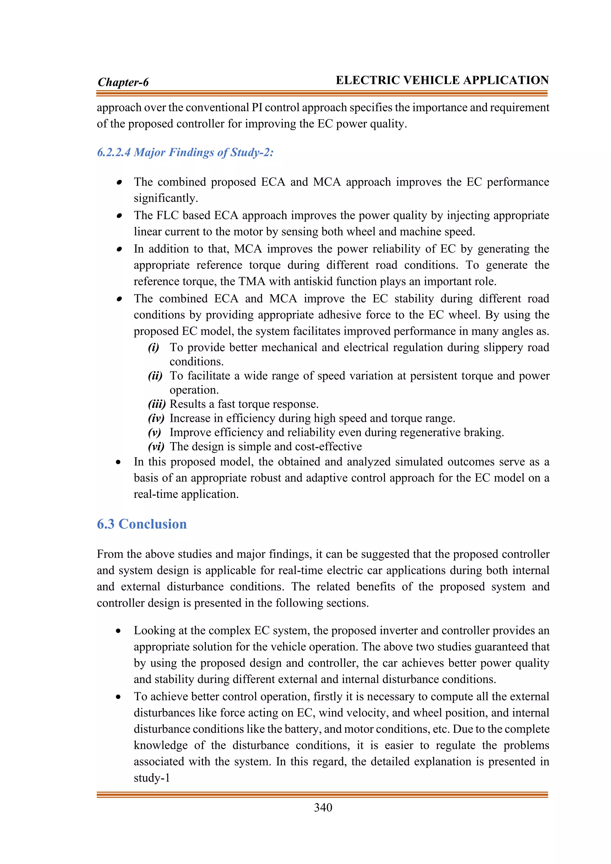 340
Chapter-6 ELECTRIC VEHICLE APPLICATION
approach over the conventional PI control approach specifies the importance and requirement
of the proposed controller for improving the EC power quality.
6.2.2.4 Major Findings of Study-2:
• The combined proposed ECA and MCA approach improves the EC performance
significantly.
• The FLC based ECA approach improves the power quality by injecting appropriate
linear current to the motor by sensing both wheel and machine speed.
• In addition to that, MCA improves the power reliability of EC by generating the
appropriate reference torque during different road conditions. To generate the
reference torque, the TMA with antiskid function plays an important role.
• The combined ECA and MCA improve the EC stability during different road
conditions by providing appropriate adhesive force to the EC wheel. By using the
proposed EC model, the system facilitates improved performance in many angles as.
(i) To provide better mechanical and electrical regulation during slippery road
conditions.
(ii) To facilitate a wide range of speed variation at persistent torque and power
operation.
(iii) Results a fast torque response.
(iv) Increase in efficiency during high speed and torque range.
(v) Improve efficiency and reliability even during regenerative braking.
(vi) The design is simple and cost-effective
• In this proposed model, the obtained and analyzed simulated outcomes serve as a
basis of an appropriate robust and adaptive control approach for the EC model on a
real-time application.
6.3 Conclusion
From the above studies and major findings, it can be suggested that the proposed controller
and system design is applicable for real-time electric car applications during both internal
and external disturbance conditions. The related benefits of the proposed system and
controller design is presented in the following sections.
• Looking at the complex EC system, the proposed inverter and controller provides an
appropriate solution for the vehicle operation. The above two studies guaranteed that
by using the proposed design and controller, the car achieves better power quality
and stability during different external and internal disturbance conditions.
• To achieve better control operation, firstly it is necessary to compute all the external
disturbances like force acting on EC, wind velocity, and wheel position, and internal
disturbance conditions like the battery, and motor conditions, etc. Due to the complete
knowledge of the disturbance conditions, it is easier to regulate the problems
associated with the system. In this regard, the detailed explanation is presented in
study-1
 