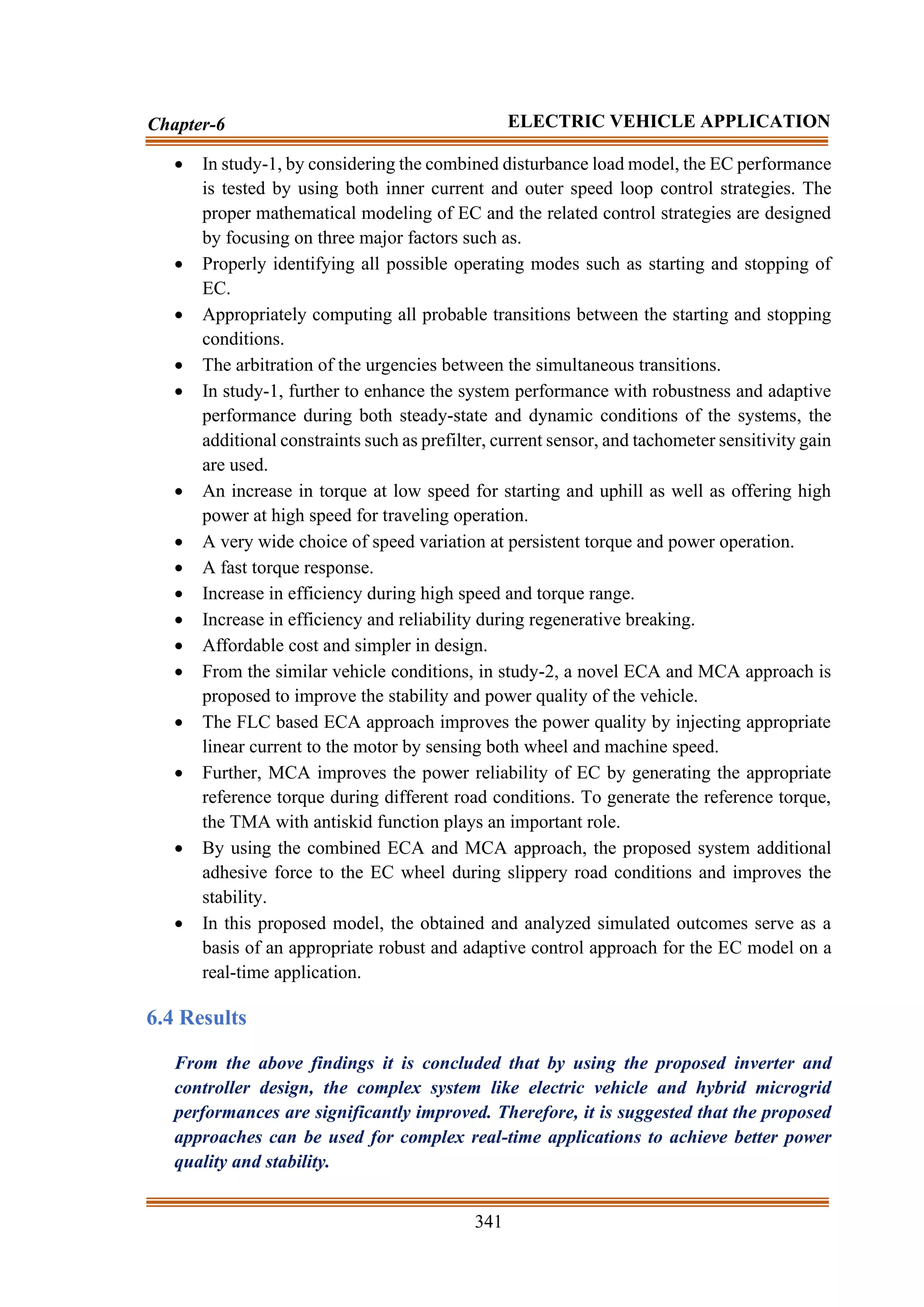 341
Chapter-6 ELECTRIC VEHICLE APPLICATION
• In study-1, by considering the combined disturbance load model, the EC performance
is tested by using both inner current and outer speed loop control strategies. The
proper mathematical modeling of EC and the related control strategies are designed
by focusing on three major factors such as.
• Properly identifying all possible operating modes such as starting and stopping of
EC.
• Appropriately computing all probable transitions between the starting and stopping
conditions.
• The arbitration of the urgencies between the simultaneous transitions.
• In study-1, further to enhance the system performance with robustness and adaptive
performance during both steady-state and dynamic conditions of the systems, the
additional constraints such as prefilter, current sensor, and tachometer sensitivity gain
are used.
• An increase in torque at low speed for starting and uphill as well as offering high
power at high speed for traveling operation.
• A very wide choice of speed variation at persistent torque and power operation.
• A fast torque response.
• Increase in efficiency during high speed and torque range.
• Increase in efficiency and reliability during regenerative breaking.
• Affordable cost and simpler in design.
• From the similar vehicle conditions, in study-2, a novel ECA and MCA approach is
proposed to improve the stability and power quality of the vehicle.
• The FLC based ECA approach improves the power quality by injecting appropriate
linear current to the motor by sensing both wheel and machine speed.
• Further, MCA improves the power reliability of EC by generating the appropriate
reference torque during different road conditions. To generate the reference torque,
the TMA with antiskid function plays an important role.
• By using the combined ECA and MCA approach, the proposed system additional
adhesive force to the EC wheel during slippery road conditions and improves the
stability.
• In this proposed model, the obtained and analyzed simulated outcomes serve as a
basis of an appropriate robust and adaptive control approach for the EC model on a
real-time application.
6.4 Results
From the above findings it is concluded that by using the proposed inverter and
controller design, the complex system like electric vehicle and hybrid microgrid
performances are significantly improved. Therefore, it is suggested that the proposed
approaches can be used for complex real-time applications to achieve better power
quality and stability.
 