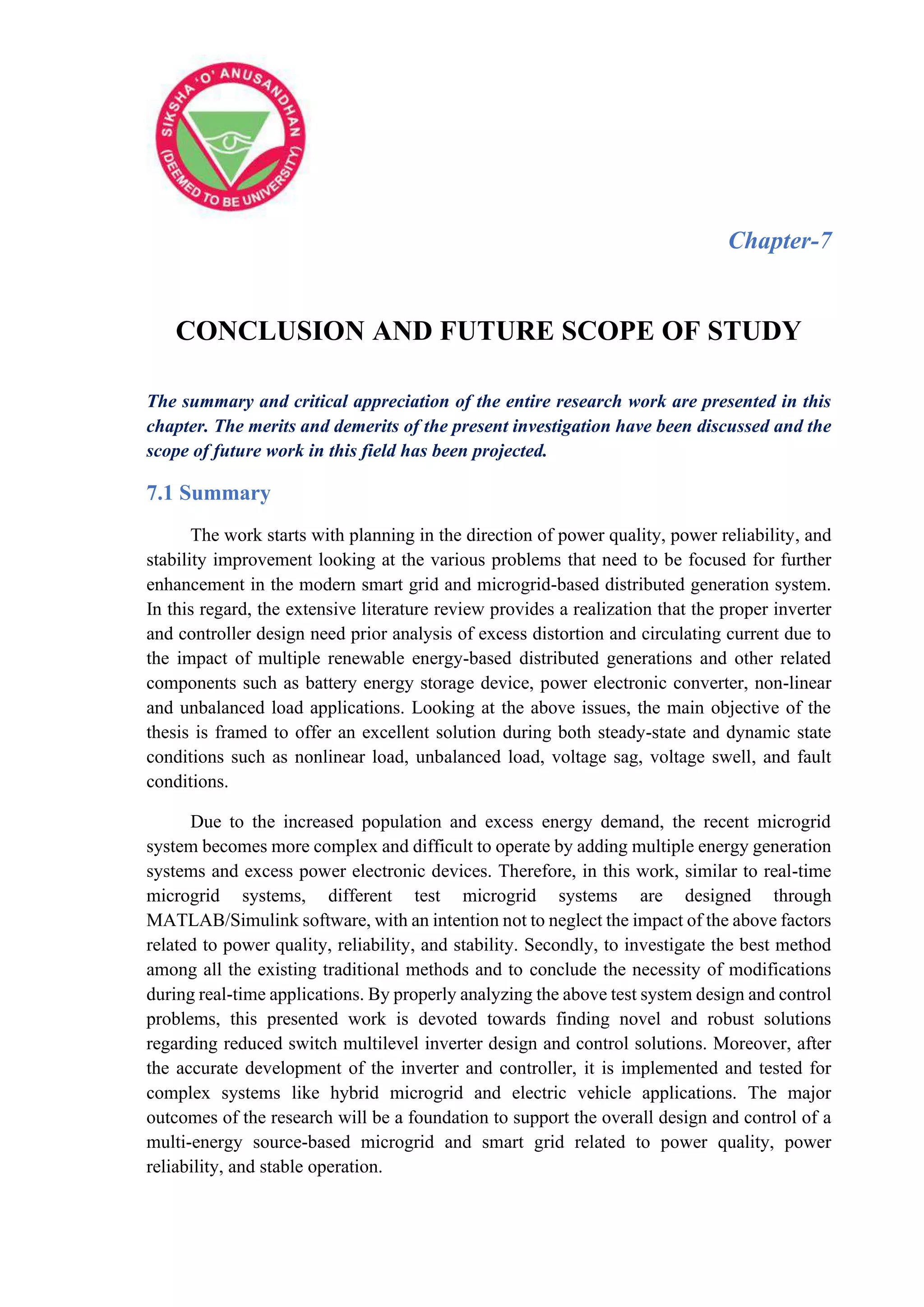 Chapter-7
CONCLUSION AND FUTURE SCOPE OF STUDY
The summary and critical appreciation of the entire research work are presented in this
chapter. The merits and demerits of the present investigation have been discussed and the
scope of future work in this field has been projected.
7.1 Summary
The work starts with planning in the direction of power quality, power reliability, and
stability improvement looking at the various problems that need to be focused for further
enhancement in the modern smart grid and microgrid-based distributed generation system.
In this regard, the extensive literature review provides a realization that the proper inverter
and controller design need prior analysis of excess distortion and circulating current due to
the impact of multiple renewable energy-based distributed generations and other related
components such as battery energy storage device, power electronic converter, non-linear
and unbalanced load applications. Looking at the above issues, the main objective of the
thesis is framed to offer an excellent solution during both steady-state and dynamic state
conditions such as nonlinear load, unbalanced load, voltage sag, voltage swell, and fault
conditions.
Due to the increased population and excess energy demand, the recent microgrid
system becomes more complex and difficult to operate by adding multiple energy generation
systems and excess power electronic devices. Therefore, in this work, similar to real-time
microgrid systems, different test microgrid systems are designed through
MATLAB/Simulink software, with an intention not to neglect the impact of the above factors
related to power quality, reliability, and stability. Secondly, to investigate the best method
among all the existing traditional methods and to conclude the necessity of modifications
during real-time applications. By properly analyzing the above test system design and control
problems, this presented work is devoted towards finding novel and robust solutions
regarding reduced switch multilevel inverter design and control solutions. Moreover, after
the accurate development of the inverter and controller, it is implemented and tested for
complex systems like hybrid microgrid and electric vehicle applications. The major
outcomes of the research will be a foundation to support the overall design and control of a
multi-energy source-based microgrid and smart grid related to power quality, power
reliability, and stable operation.
 