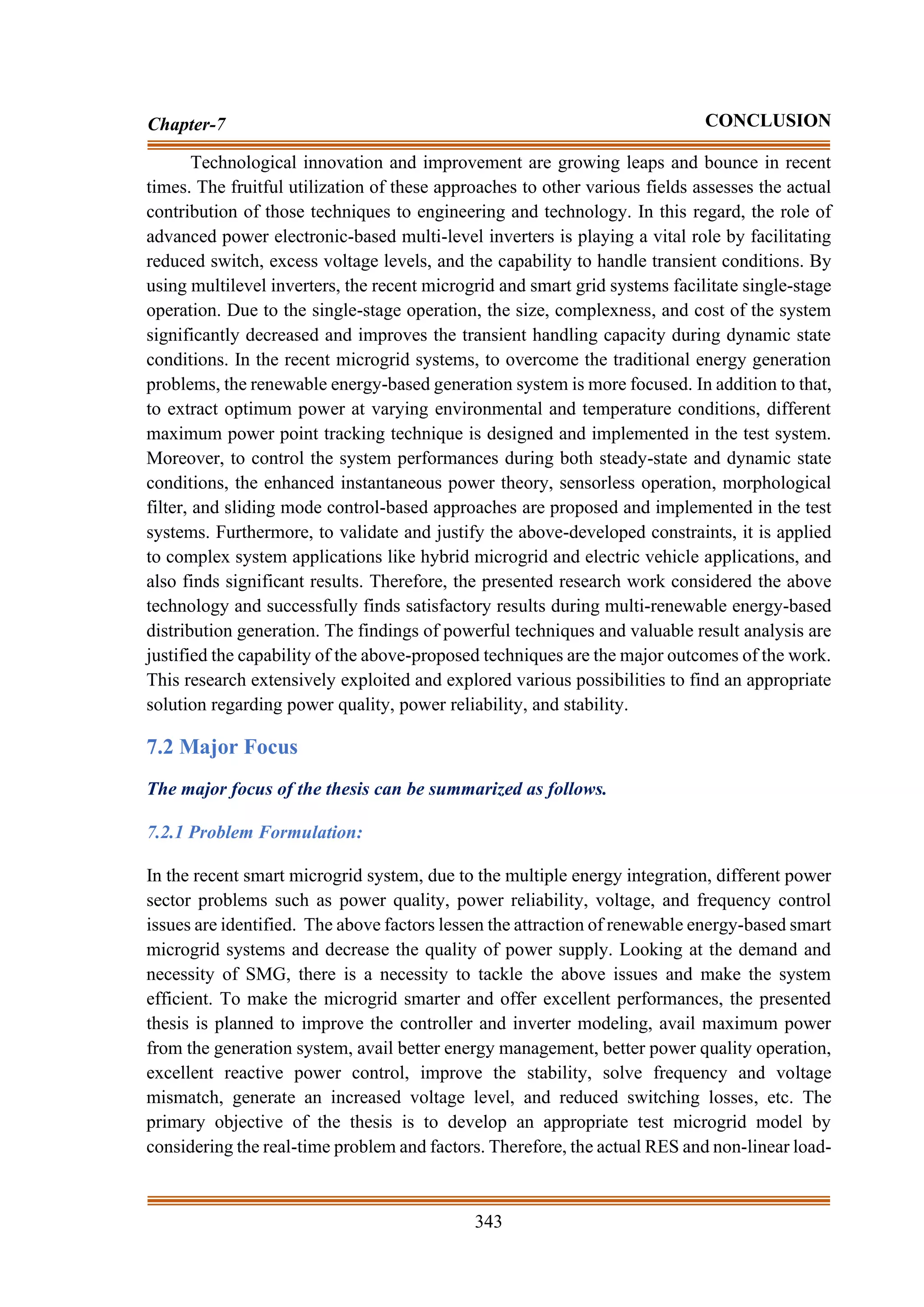 343
Chapter-7 CONCLUSION
Technological innovation and improvement are growing leaps and bounce in recent
times. The fruitful utilization of these approaches to other various fields assesses the actual
contribution of those techniques to engineering and technology. In this regard, the role of
advanced power electronic-based multi-level inverters is playing a vital role by facilitating
reduced switch, excess voltage levels, and the capability to handle transient conditions. By
using multilevel inverters, the recent microgrid and smart grid systems facilitate single-stage
operation. Due to the single-stage operation, the size, complexness, and cost of the system
significantly decreased and improves the transient handling capacity during dynamic state
conditions. In the recent microgrid systems, to overcome the traditional energy generation
problems, the renewable energy-based generation system is more focused. In addition to that,
to extract optimum power at varying environmental and temperature conditions, different
maximum power point tracking technique is designed and implemented in the test system.
Moreover, to control the system performances during both steady-state and dynamic state
conditions, the enhanced instantaneous power theory, sensorless operation, morphological
filter, and sliding mode control-based approaches are proposed and implemented in the test
systems. Furthermore, to validate and justify the above-developed constraints, it is applied
to complex system applications like hybrid microgrid and electric vehicle applications, and
also finds significant results. Therefore, the presented research work considered the above
technology and successfully finds satisfactory results during multi-renewable energy-based
distribution generation. The findings of powerful techniques and valuable result analysis are
justified the capability of the above-proposed techniques are the major outcomes of the work.
This research extensively exploited and explored various possibilities to find an appropriate
solution regarding power quality, power reliability, and stability.
7.2 Major Focus
The major focus of the thesis can be summarized as follows.
7.2.1 Problem Formulation:
In the recent smart microgrid system, due to the multiple energy integration, different power
sector problems such as power quality, power reliability, voltage, and frequency control
issues are identified. The above factors lessen the attraction of renewable energy-based smart
microgrid systems and decrease the quality of power supply. Looking at the demand and
necessity of SMG, there is a necessity to tackle the above issues and make the system
efficient. To make the microgrid smarter and offer excellent performances, the presented
thesis is planned to improve the controller and inverter modeling, avail maximum power
from the generation system, avail better energy management, better power quality operation,
excellent reactive power control, improve the stability, solve frequency and voltage
mismatch, generate an increased voltage level, and reduced switching losses, etc. The
primary objective of the thesis is to develop an appropriate test microgrid model by
considering the real-time problem and factors. Therefore, the actual RES and non-linear load-
 