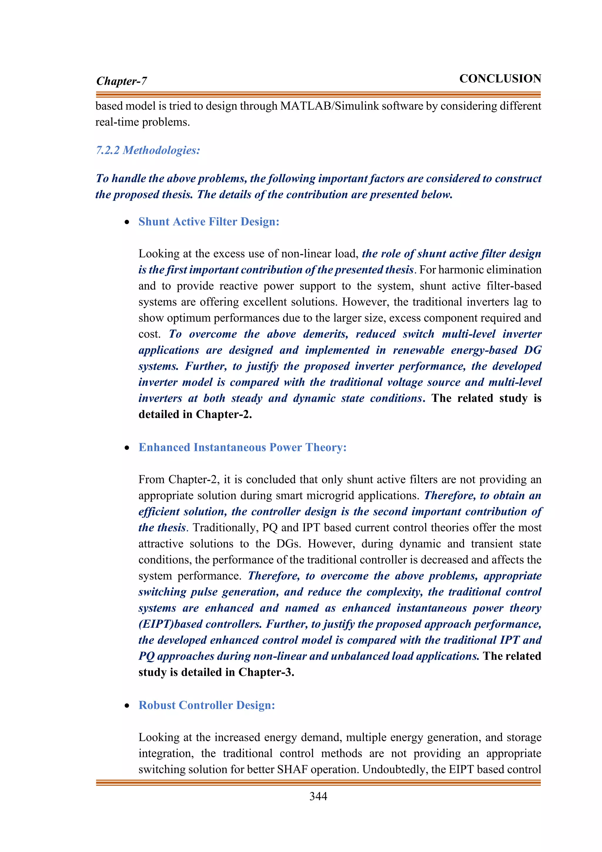 344
Chapter-7 CONCLUSION
based model is tried to design through MATLAB/Simulink software by considering different
real-time problems.
7.2.2 Methodologies:
To handle the above problems, the following important factors are considered to construct
the proposed thesis. The details of the contribution are presented below.
• Shunt Active Filter Design:
Looking at the excess use of non-linear load, the role of shunt active filter design
is the first important contribution of the presented thesis. For harmonic elimination
and to provide reactive power support to the system, shunt active filter-based
systems are offering excellent solutions. However, the traditional inverters lag to
show optimum performances due to the larger size, excess component required and
cost. To overcome the above demerits, reduced switch multi-level inverter
applications are designed and implemented in renewable energy-based DG
systems. Further, to justify the proposed inverter performance, the developed
inverter model is compared with the traditional voltage source and multi-level
inverters at both steady and dynamic state conditions. The related study is
detailed in Chapter-2.
• Enhanced Instantaneous Power Theory:
From Chapter-2, it is concluded that only shunt active filters are not providing an
appropriate solution during smart microgrid applications. Therefore, to obtain an
efficient solution, the controller design is the second important contribution of
the thesis. Traditionally, PQ and IPT based current control theories offer the most
attractive solutions to the DGs. However, during dynamic and transient state
conditions, the performance of the traditional controller is decreased and affects the
system performance. Therefore, to overcome the above problems, appropriate
switching pulse generation, and reduce the complexity, the traditional control
systems are enhanced and named as enhanced instantaneous power theory
(EIPT)based controllers. Further, to justify the proposed approach performance,
the developed enhanced control model is compared with the traditional IPT and
PQ approaches during non-linear and unbalanced load applications. The related
study is detailed in Chapter-3.
• Robust Controller Design:
Looking at the increased energy demand, multiple energy generation, and storage
integration, the traditional control methods are not providing an appropriate
switching solution for better SHAF operation. Undoubtedly, the EIPT based control
 