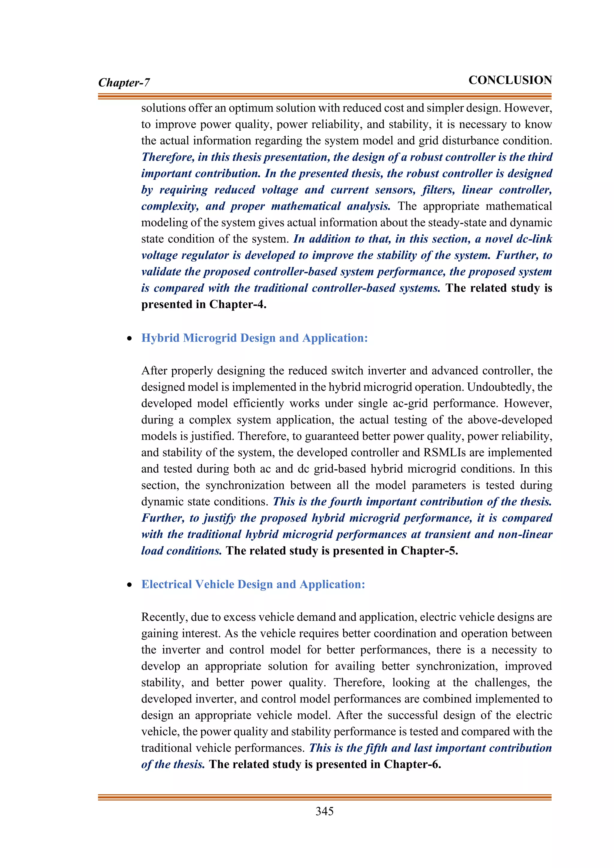 345
Chapter-7 CONCLUSION
solutions offer an optimum solution with reduced cost and simpler design. However,
to improve power quality, power reliability, and stability, it is necessary to know
the actual information regarding the system model and grid disturbance condition.
Therefore, in this thesis presentation, the design of a robust controller is the third
important contribution. In the presented thesis, the robust controller is designed
by requiring reduced voltage and current sensors, filters, linear controller,
complexity, and proper mathematical analysis. The appropriate mathematical
modeling of the system gives actual information about the steady-state and dynamic
state condition of the system. In addition to that, in this section, a novel dc-link
voltage regulator is developed to improve the stability of the system. Further, to
validate the proposed controller-based system performance, the proposed system
is compared with the traditional controller-based systems. The related study is
presented in Chapter-4.
• Hybrid Microgrid Design and Application:
After properly designing the reduced switch inverter and advanced controller, the
designed model is implemented in the hybrid microgrid operation. Undoubtedly, the
developed model efficiently works under single ac-grid performance. However,
during a complex system application, the actual testing of the above-developed
models is justified. Therefore, to guaranteed better power quality, power reliability,
and stability of the system, the developed controller and RSMLIs are implemented
and tested during both ac and dc grid-based hybrid microgrid conditions. In this
section, the synchronization between all the model parameters is tested during
dynamic state conditions. This is the fourth important contribution of the thesis.
Further, to justify the proposed hybrid microgrid performance, it is compared
with the traditional hybrid microgrid performances at transient and non-linear
load conditions. The related study is presented in Chapter-5.
• Electrical Vehicle Design and Application:
Recently, due to excess vehicle demand and application, electric vehicle designs are
gaining interest. As the vehicle requires better coordination and operation between
the inverter and control model for better performances, there is a necessity to
develop an appropriate solution for availing better synchronization, improved
stability, and better power quality. Therefore, looking at the challenges, the
developed inverter, and control model performances are combined implemented to
design an appropriate vehicle model. After the successful design of the electric
vehicle, the power quality and stability performance is tested and compared with the
traditional vehicle performances. This is the fifth and last important contribution
of the thesis. The related study is presented in Chapter-6.
 