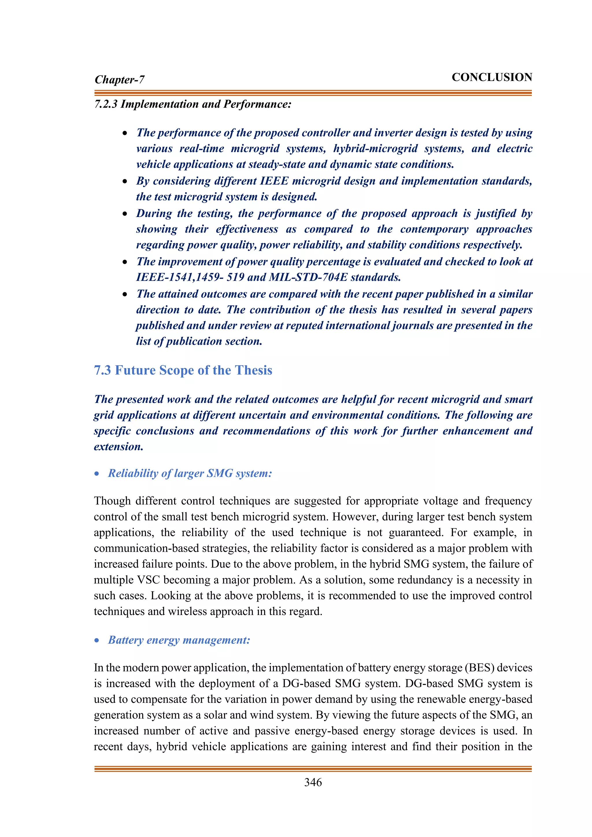 346
Chapter-7 CONCLUSION
7.2.3 Implementation and Performance:
• The performance of the proposed controller and inverter design is tested by using
various real-time microgrid systems, hybrid-microgrid systems, and electric
vehicle applications at steady-state and dynamic state conditions.
• By considering different IEEE microgrid design and implementation standards,
the test microgrid system is designed.
• During the testing, the performance of the proposed approach is justified by
showing their effectiveness as compared to the contemporary approaches
regarding power quality, power reliability, and stability conditions respectively.
• The improvement of power quality percentage is evaluated and checked to look at
IEEE-1541,1459- 519 and MIL-STD-704E standards.
• The attained outcomes are compared with the recent paper published in a similar
direction to date. The contribution of the thesis has resulted in several papers
published and under review at reputed international journals are presented in the
list of publication section.
7.3 Future Scope of the Thesis
The presented work and the related outcomes are helpful for recent microgrid and smart
grid applications at different uncertain and environmental conditions. The following are
specific conclusions and recommendations of this work for further enhancement and
extension.
• Reliability of larger SMG system:
Though different control techniques are suggested for appropriate voltage and frequency
control of the small test bench microgrid system. However, during larger test bench system
applications, the reliability of the used technique is not guaranteed. For example, in
communication-based strategies, the reliability factor is considered as a major problem with
increased failure points. Due to the above problem, in the hybrid SMG system, the failure of
multiple VSC becoming a major problem. As a solution, some redundancy is a necessity in
such cases. Looking at the above problems, it is recommended to use the improved control
techniques and wireless approach in this regard.
• Battery energy management:
In the modern power application, the implementation of battery energy storage (BES) devices
is increased with the deployment of a DG-based SMG system. DG-based SMG system is
used to compensate for the variation in power demand by using the renewable energy-based
generation system as a solar and wind system. By viewing the future aspects of the SMG, an
increased number of active and passive energy-based energy storage devices is used. In
recent days, hybrid vehicle applications are gaining interest and find their position in the
 