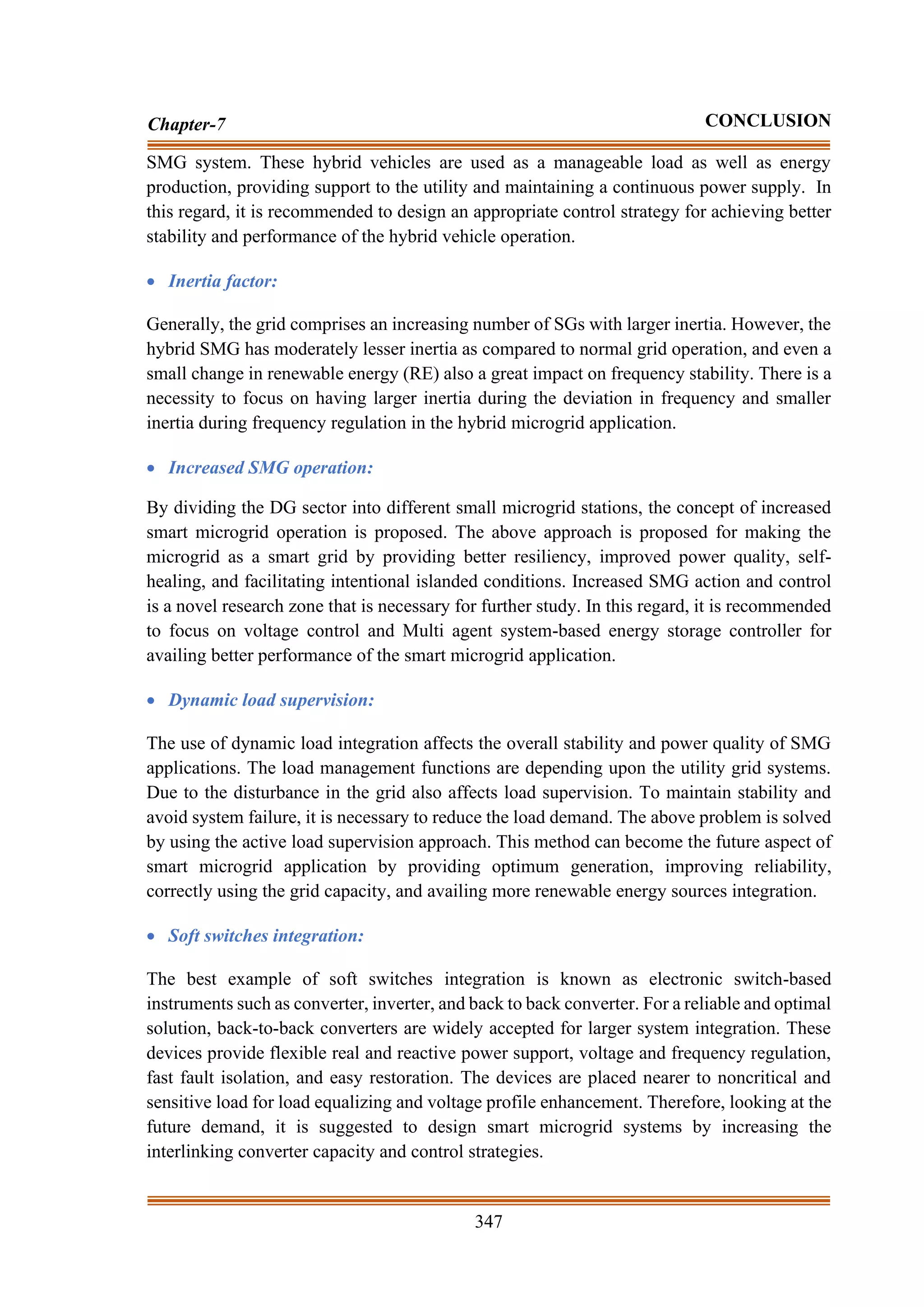 347
Chapter-7 CONCLUSION
SMG system. These hybrid vehicles are used as a manageable load as well as energy
production, providing support to the utility and maintaining a continuous power supply. In
this regard, it is recommended to design an appropriate control strategy for achieving better
stability and performance of the hybrid vehicle operation.
• Inertia factor:
Generally, the grid comprises an increasing number of SGs with larger inertia. However, the
hybrid SMG has moderately lesser inertia as compared to normal grid operation, and even a
small change in renewable energy (RE) also a great impact on frequency stability. There is a
necessity to focus on having larger inertia during the deviation in frequency and smaller
inertia during frequency regulation in the hybrid microgrid application.
• Increased SMG operation:
By dividing the DG sector into different small microgrid stations, the concept of increased
smart microgrid operation is proposed. The above approach is proposed for making the
microgrid as a smart grid by providing better resiliency, improved power quality, self-
healing, and facilitating intentional islanded conditions. Increased SMG action and control
is a novel research zone that is necessary for further study. In this regard, it is recommended
to focus on voltage control and Multi agent system-based energy storage controller for
availing better performance of the smart microgrid application.
• Dynamic load supervision:
The use of dynamic load integration affects the overall stability and power quality of SMG
applications. The load management functions are depending upon the utility grid systems.
Due to the disturbance in the grid also affects load supervision. To maintain stability and
avoid system failure, it is necessary to reduce the load demand. The above problem is solved
by using the active load supervision approach. This method can become the future aspect of
smart microgrid application by providing optimum generation, improving reliability,
correctly using the grid capacity, and availing more renewable energy sources integration.
• Soft switches integration:
The best example of soft switches integration is known as electronic switch-based
instruments such as converter, inverter, and back to back converter. For a reliable and optimal
solution, back-to-back converters are widely accepted for larger system integration. These
devices provide flexible real and reactive power support, voltage and frequency regulation,
fast fault isolation, and easy restoration. The devices are placed nearer to noncritical and
sensitive load for load equalizing and voltage profile enhancement. Therefore, looking at the
future demand, it is suggested to design smart microgrid systems by increasing the
interlinking converter capacity and control strategies.
 