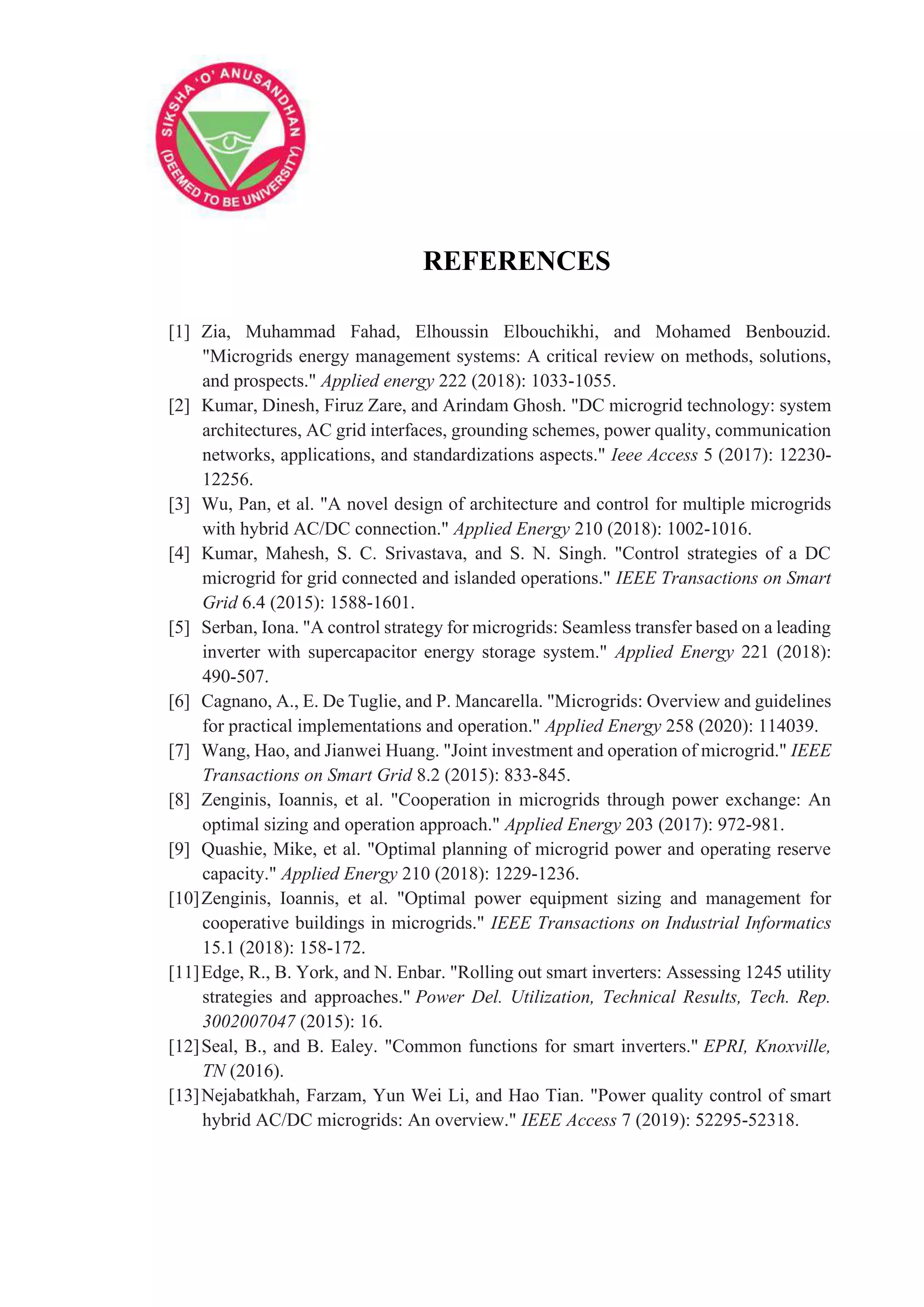 REFERENCES
[1] Zia, Muhammad Fahad, Elhoussin Elbouchikhi, and Mohamed Benbouzid.
"Microgrids energy management systems: A critical review on methods, solutions,
and prospects." Applied energy 222 (2018): 1033-1055.
[2] Kumar, Dinesh, Firuz Zare, and Arindam Ghosh. "DC microgrid technology: system
architectures, AC grid interfaces, grounding schemes, power quality, communication
networks, applications, and standardizations aspects." Ieee Access 5 (2017): 12230-
12256.
[3] Wu, Pan, et al. "A novel design of architecture and control for multiple microgrids
with hybrid AC/DC connection." Applied Energy 210 (2018): 1002-1016.
[4] Kumar, Mahesh, S. C. Srivastava, and S. N. Singh. "Control strategies of a DC
microgrid for grid connected and islanded operations." IEEE Transactions on Smart
Grid 6.4 (2015): 1588-1601.
[5] Serban, Iona. "A control strategy for microgrids: Seamless transfer based on a leading
inverter with supercapacitor energy storage system." Applied Energy 221 (2018):
490-507.
[6] Cagnano, A., E. De Tuglie, and P. Mancarella. "Microgrids: Overview and guidelines
for practical implementations and operation." Applied Energy 258 (2020): 114039.
[7] Wang, Hao, and Jianwei Huang. "Joint investment and operation of microgrid." IEEE
Transactions on Smart Grid 8.2 (2015): 833-845.
[8] Zenginis, Ioannis, et al. "Cooperation in microgrids through power exchange: An
optimal sizing and operation approach." Applied Energy 203 (2017): 972-981.
[9] Quashie, Mike, et al. "Optimal planning of microgrid power and operating reserve
capacity." Applied Energy 210 (2018): 1229-1236.
[10]Zenginis, Ioannis, et al. "Optimal power equipment sizing and management for
cooperative buildings in microgrids." IEEE Transactions on Industrial Informatics
15.1 (2018): 158-172.
[11]Edge, R., B. York, and N. Enbar. "Rolling out smart inverters: Assessing 1245 utility
strategies and approaches." Power Del. Utilization, Technical Results, Tech. Rep.
3002007047 (2015): 16.
[12]Seal, B., and B. Ealey. "Common functions for smart inverters." EPRI, Knoxville,
TN (2016).
[13]Nejabatkhah, Farzam, Yun Wei Li, and Hao Tian. "Power quality control of smart
hybrid AC/DC microgrids: An overview." IEEE Access 7 (2019): 52295-52318.
 