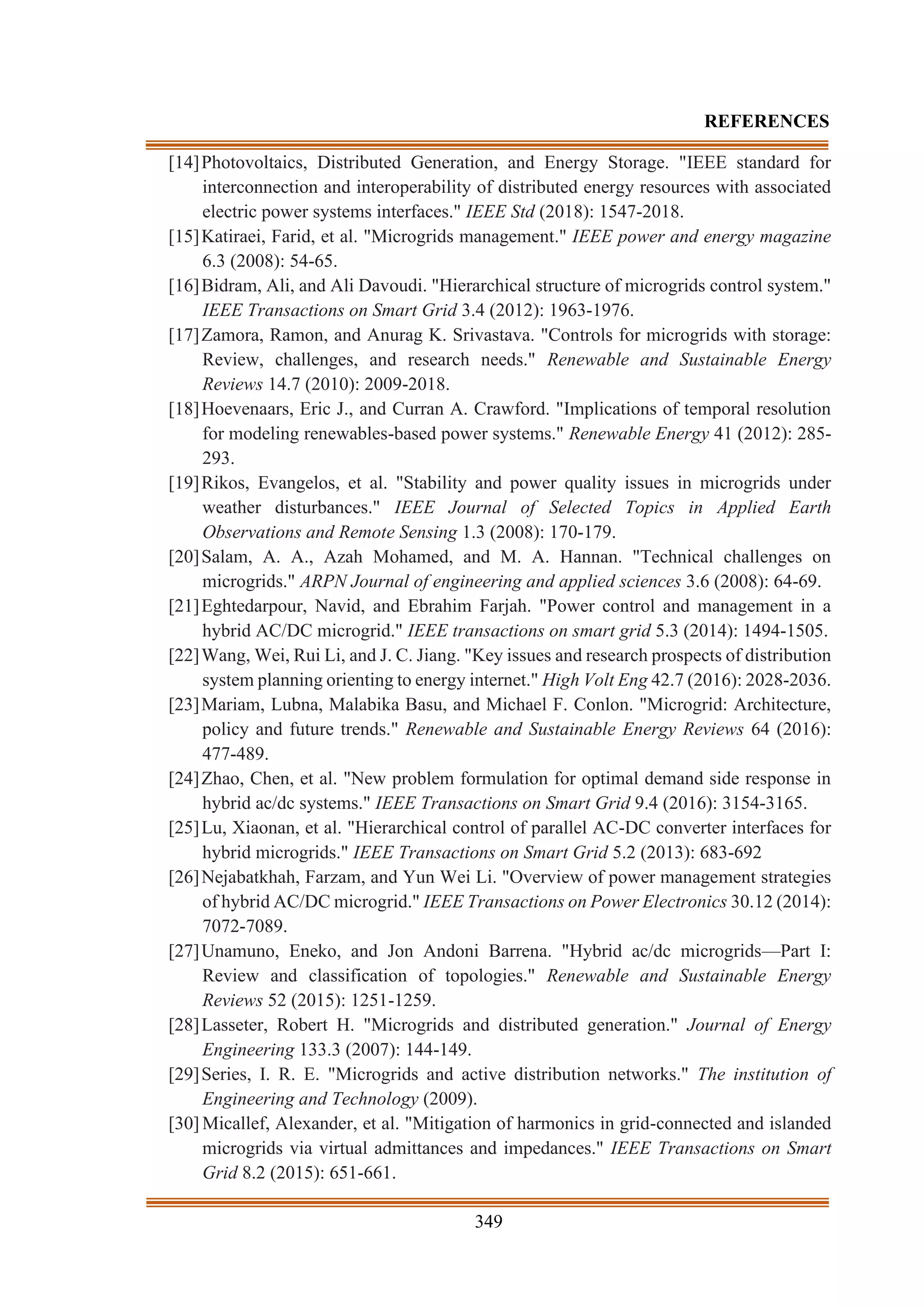 349
REFERENCES
[14]Photovoltaics, Distributed Generation, and Energy Storage. "IEEE standard for
interconnection and interoperability of distributed energy resources with associated
electric power systems interfaces." IEEE Std (2018): 1547-2018.
[15]Katiraei, Farid, et al. "Microgrids management." IEEE power and energy magazine
6.3 (2008): 54-65.
[16]Bidram, Ali, and Ali Davoudi. "Hierarchical structure of microgrids control system."
IEEE Transactions on Smart Grid 3.4 (2012): 1963-1976.
[17]Zamora, Ramon, and Anurag K. Srivastava. "Controls for microgrids with storage:
Review, challenges, and research needs." Renewable and Sustainable Energy
Reviews 14.7 (2010): 2009-2018.
[18]Hoevenaars, Eric J., and Curran A. Crawford. "Implications of temporal resolution
for modeling renewables-based power systems." Renewable Energy 41 (2012): 285-
293.
[19]Rikos, Evangelos, et al. "Stability and power quality issues in microgrids under
weather disturbances." IEEE Journal of Selected Topics in Applied Earth
Observations and Remote Sensing 1.3 (2008): 170-179.
[20]Salam, A. A., Azah Mohamed, and M. A. Hannan. "Technical challenges on
microgrids." ARPN Journal of engineering and applied sciences 3.6 (2008): 64-69.
[21]Eghtedarpour, Navid, and Ebrahim Farjah. "Power control and management in a
hybrid AC/DC microgrid." IEEE transactions on smart grid 5.3 (2014): 1494-1505.
[22]Wang, Wei, Rui Li, and J. C. Jiang. "Key issues and research prospects of distribution
system planning orienting to energy internet." High Volt Eng 42.7 (2016): 2028-2036.
[23]Mariam, Lubna, Malabika Basu, and Michael F. Conlon. "Microgrid: Architecture,
policy and future trends." Renewable and Sustainable Energy Reviews 64 (2016):
477-489.
[24]Zhao, Chen, et al. "New problem formulation for optimal demand side response in
hybrid ac/dc systems." IEEE Transactions on Smart Grid 9.4 (2016): 3154-3165.
[25]Lu, Xiaonan, et al. "Hierarchical control of parallel AC-DC converter interfaces for
hybrid microgrids." IEEE Transactions on Smart Grid 5.2 (2013): 683-692
[26]Nejabatkhah, Farzam, and Yun Wei Li. "Overview of power management strategies
of hybrid AC/DC microgrid." IEEE Transactions on Power Electronics 30.12 (2014):
7072-7089.
[27]Unamuno, Eneko, and Jon Andoni Barrena. "Hybrid ac/dc microgrids—Part I:
Review and classification of topologies." Renewable and Sustainable Energy
Reviews 52 (2015): 1251-1259.
[28]Lasseter, Robert H. "Microgrids and distributed generation." Journal of Energy
Engineering 133.3 (2007): 144-149.
[29]Series, I. R. E. "Microgrids and active distribution networks." The institution of
Engineering and Technology (2009).
[30] Micallef, Alexander, et al. "Mitigation of harmonics in grid-connected and islanded
microgrids via virtual admittances and impedances." IEEE Transactions on Smart
Grid 8.2 (2015): 651-661.
 
