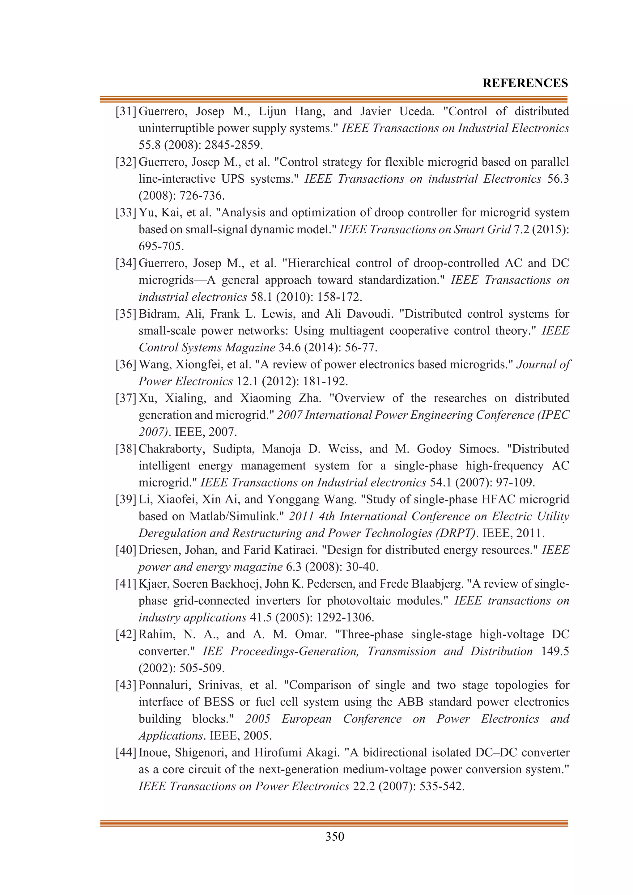 350
REFERENCES
[31] Guerrero, Josep M., Lijun Hang, and Javier Uceda. "Control of distributed
uninterruptible power supply systems." IEEE Transactions on Industrial Electronics
55.8 (2008): 2845-2859.
[32] Guerrero, Josep M., et al. "Control strategy for flexible microgrid based on parallel
line-interactive UPS systems." IEEE Transactions on industrial Electronics 56.3
(2008): 726-736.
[33] Yu, Kai, et al. "Analysis and optimization of droop controller for microgrid system
based on small-signal dynamic model." IEEE Transactions on Smart Grid 7.2 (2015):
695-705.
[34] Guerrero, Josep M., et al. "Hierarchical control of droop-controlled AC and DC
microgrids—A general approach toward standardization." IEEE Transactions on
industrial electronics 58.1 (2010): 158-172.
[35] Bidram, Ali, Frank L. Lewis, and Ali Davoudi. "Distributed control systems for
small-scale power networks: Using multiagent cooperative control theory." IEEE
Control Systems Magazine 34.6 (2014): 56-77.
[36] Wang, Xiongfei, et al. "A review of power electronics based microgrids." Journal of
Power Electronics 12.1 (2012): 181-192.
[37] Xu, Xialing, and Xiaoming Zha. "Overview of the researches on distributed
generation and microgrid." 2007 International Power Engineering Conference (IPEC
2007). IEEE, 2007.
[38] Chakraborty, Sudipta, Manoja D. Weiss, and M. Godoy Simoes. "Distributed
intelligent energy management system for a single-phase high-frequency AC
microgrid." IEEE Transactions on Industrial electronics 54.1 (2007): 97-109.
[39] Li, Xiaofei, Xin Ai, and Yonggang Wang. "Study of single-phase HFAC microgrid
based on Matlab/Simulink." 2011 4th International Conference on Electric Utility
Deregulation and Restructuring and Power Technologies (DRPT). IEEE, 2011.
[40] Driesen, Johan, and Farid Katiraei. "Design for distributed energy resources." IEEE
power and energy magazine 6.3 (2008): 30-40.
[41] Kjaer, Soeren Baekhoej, John K. Pedersen, and Frede Blaabjerg. "A review of single-
phase grid-connected inverters for photovoltaic modules." IEEE transactions on
industry applications 41.5 (2005): 1292-1306.
[42] Rahim, N. A., and A. M. Omar. "Three-phase single-stage high-voltage DC
converter." IEE Proceedings-Generation, Transmission and Distribution 149.5
(2002): 505-509.
[43] Ponnaluri, Srinivas, et al. "Comparison of single and two stage topologies for
interface of BESS or fuel cell system using the ABB standard power electronics
building blocks." 2005 European Conference on Power Electronics and
Applications. IEEE, 2005.
[44] Inoue, Shigenori, and Hirofumi Akagi. "A bidirectional isolated DC–DC converter
as a core circuit of the next-generation medium-voltage power conversion system."
IEEE Transactions on Power Electronics 22.2 (2007): 535-542.
 