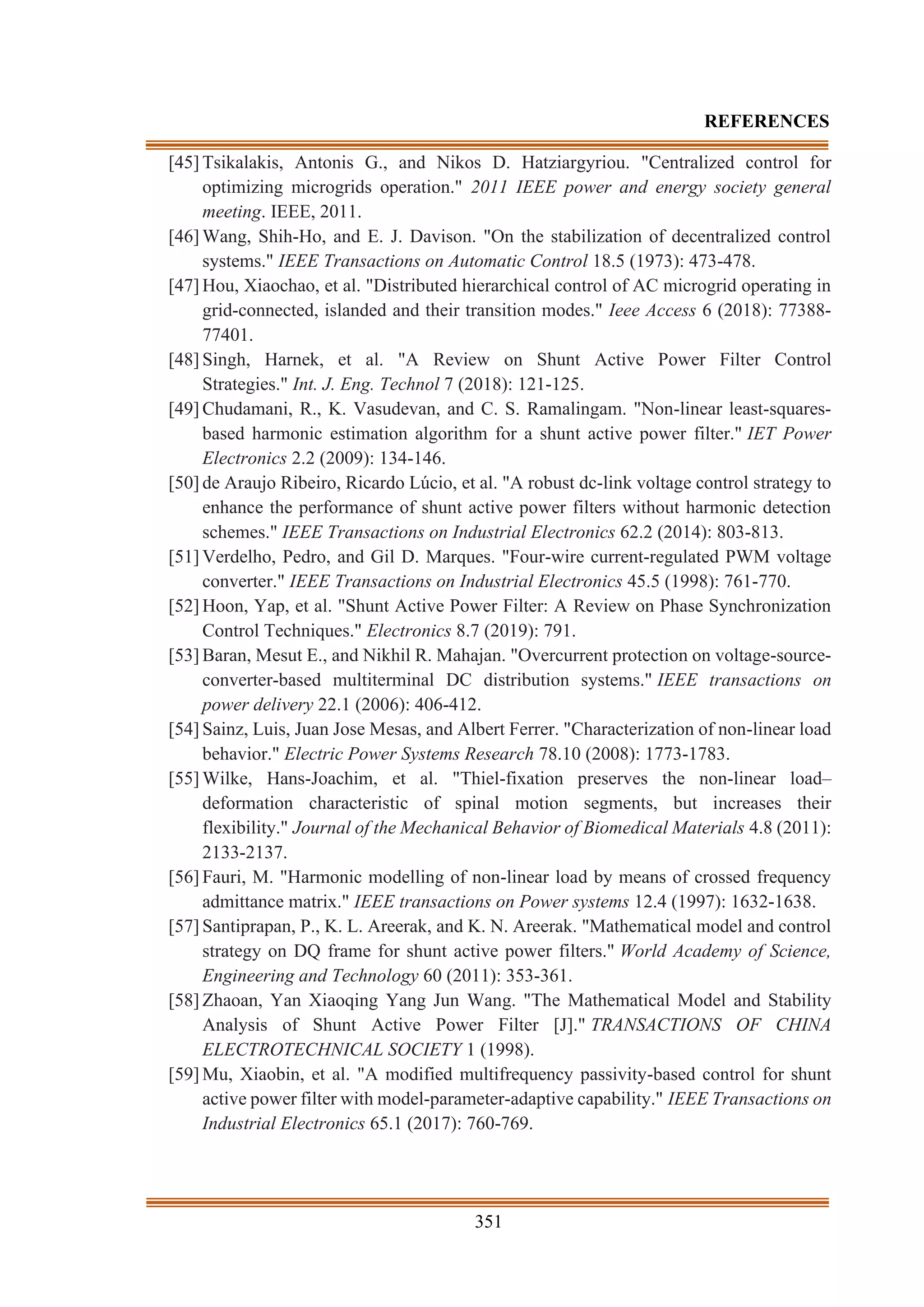 351
REFERENCES
[45] Tsikalakis, Antonis G., and Nikos D. Hatziargyriou. "Centralized control for
optimizing microgrids operation." 2011 IEEE power and energy society general
meeting. IEEE, 2011.
[46] Wang, Shih-Ho, and E. J. Davison. "On the stabilization of decentralized control
systems." IEEE Transactions on Automatic Control 18.5 (1973): 473-478.
[47] Hou, Xiaochao, et al. "Distributed hierarchical control of AC microgrid operating in
grid-connected, islanded and their transition modes." Ieee Access 6 (2018): 77388-
77401.
[48] Singh, Harnek, et al. "A Review on Shunt Active Power Filter Control
Strategies." Int. J. Eng. Technol 7 (2018): 121-125.
[49] Chudamani, R., K. Vasudevan, and C. S. Ramalingam. "Non-linear least-squares-
based harmonic estimation algorithm for a shunt active power filter." IET Power
Electronics 2.2 (2009): 134-146.
[50] de Araujo Ribeiro, Ricardo Lúcio, et al. "A robust dc-link voltage control strategy to
enhance the performance of shunt active power filters without harmonic detection
schemes." IEEE Transactions on Industrial Electronics 62.2 (2014): 803-813.
[51] Verdelho, Pedro, and Gil D. Marques. "Four-wire current-regulated PWM voltage
converter." IEEE Transactions on Industrial Electronics 45.5 (1998): 761-770.
[52] Hoon, Yap, et al. "Shunt Active Power Filter: A Review on Phase Synchronization
Control Techniques." Electronics 8.7 (2019): 791.
[53] Baran, Mesut E., and Nikhil R. Mahajan. "Overcurrent protection on voltage-source-
converter-based multiterminal DC distribution systems." IEEE transactions on
power delivery 22.1 (2006): 406-412.
[54] Sainz, Luis, Juan Jose Mesas, and Albert Ferrer. "Characterization of non-linear load
behavior." Electric Power Systems Research 78.10 (2008): 1773-1783.
[55] Wilke, Hans-Joachim, et al. "Thiel-fixation preserves the non-linear load–
deformation characteristic of spinal motion segments, but increases their
flexibility." Journal of the Mechanical Behavior of Biomedical Materials 4.8 (2011):
2133-2137.
[56] Fauri, M. "Harmonic modelling of non-linear load by means of crossed frequency
admittance matrix." IEEE transactions on Power systems 12.4 (1997): 1632-1638.
[57] Santiprapan, P., K. L. Areerak, and K. N. Areerak. "Mathematical model and control
strategy on DQ frame for shunt active power filters." World Academy of Science,
Engineering and Technology 60 (2011): 353-361.
[58] Zhaoan, Yan Xiaoqing Yang Jun Wang. "The Mathematical Model and Stability
Analysis of Shunt Active Power Filter [J]." TRANSACTIONS OF CHINA
ELECTROTECHNICAL SOCIETY 1 (1998).
[59] Mu, Xiaobin, et al. "A modified multifrequency passivity-based control for shunt
active power filter with model-parameter-adaptive capability." IEEE Transactions on
Industrial Electronics 65.1 (2017): 760-769.
 