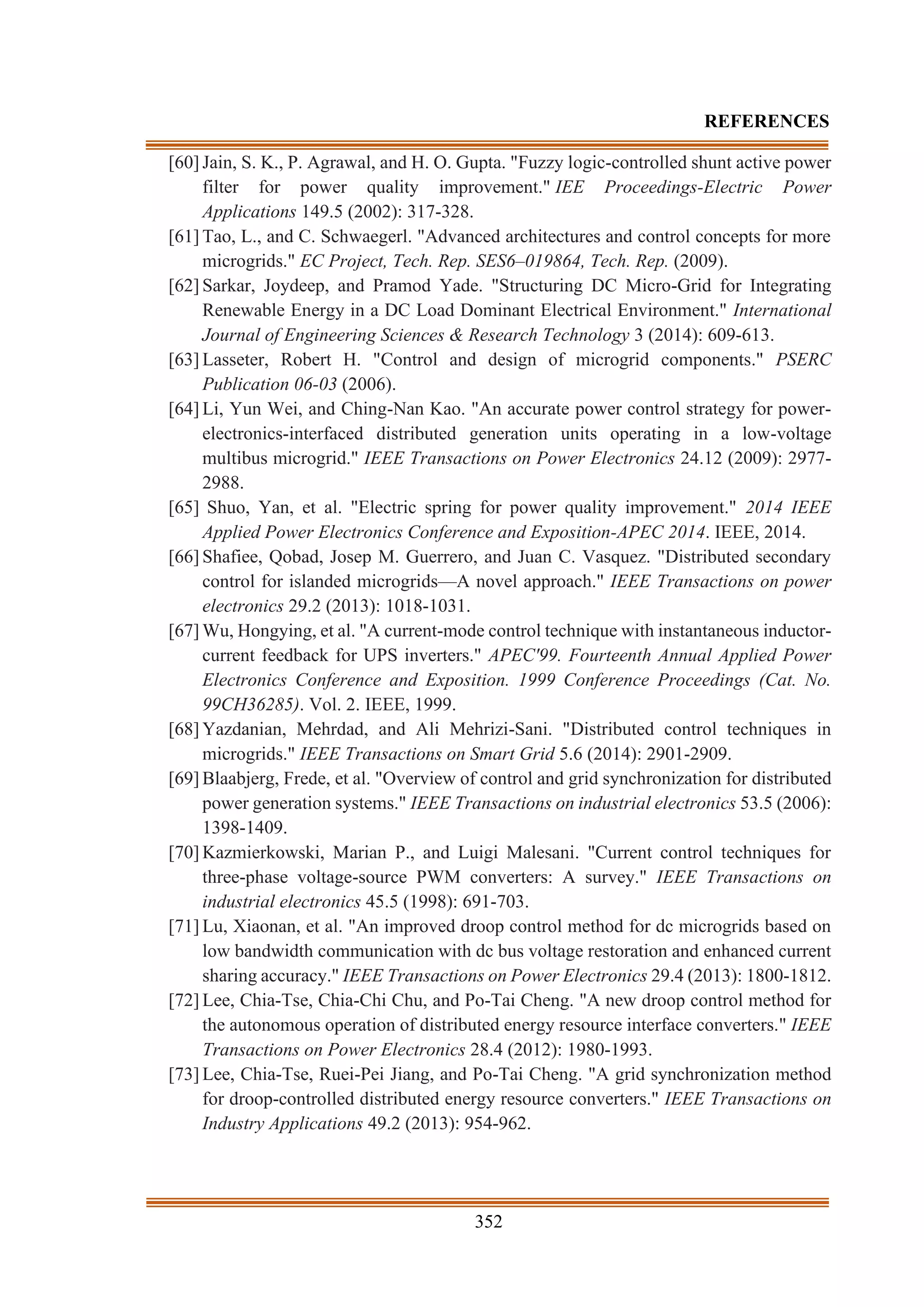 352
REFERENCES
[60] Jain, S. K., P. Agrawal, and H. O. Gupta. "Fuzzy logic-controlled shunt active power
filter for power quality improvement." IEE Proceedings-Electric Power
Applications 149.5 (2002): 317-328.
[61] Tao, L., and C. Schwaegerl. "Advanced architectures and control concepts for more
microgrids." EC Project, Tech. Rep. SES6–019864, Tech. Rep. (2009).
[62] Sarkar, Joydeep, and Pramod Yade. "Structuring DC Micro-Grid for Integrating
Renewable Energy in a DC Load Dominant Electrical Environment." International
Journal of Engineering Sciences & Research Technology 3 (2014): 609-613.
[63] Lasseter, Robert H. "Control and design of microgrid components." PSERC
Publication 06-03 (2006).
[64] Li, Yun Wei, and Ching-Nan Kao. "An accurate power control strategy for power-
electronics-interfaced distributed generation units operating in a low-voltage
multibus microgrid." IEEE Transactions on Power Electronics 24.12 (2009): 2977-
2988.
[65] Shuo, Yan, et al. "Electric spring for power quality improvement." 2014 IEEE
Applied Power Electronics Conference and Exposition-APEC 2014. IEEE, 2014.
[66] Shafiee, Qobad, Josep M. Guerrero, and Juan C. Vasquez. "Distributed secondary
control for islanded microgrids—A novel approach." IEEE Transactions on power
electronics 29.2 (2013): 1018-1031.
[67] Wu, Hongying, et al. "A current-mode control technique with instantaneous inductor-
current feedback for UPS inverters." APEC'99. Fourteenth Annual Applied Power
Electronics Conference and Exposition. 1999 Conference Proceedings (Cat. No.
99CH36285). Vol. 2. IEEE, 1999.
[68] Yazdanian, Mehrdad, and Ali Mehrizi-Sani. "Distributed control techniques in
microgrids." IEEE Transactions on Smart Grid 5.6 (2014): 2901-2909.
[69] Blaabjerg, Frede, et al. "Overview of control and grid synchronization for distributed
power generation systems." IEEE Transactions on industrial electronics 53.5 (2006):
1398-1409.
[70] Kazmierkowski, Marian P., and Luigi Malesani. "Current control techniques for
three-phase voltage-source PWM converters: A survey." IEEE Transactions on
industrial electronics 45.5 (1998): 691-703.
[71] Lu, Xiaonan, et al. "An improved droop control method for dc microgrids based on
low bandwidth communication with dc bus voltage restoration and enhanced current
sharing accuracy." IEEE Transactions on Power Electronics 29.4 (2013): 1800-1812.
[72] Lee, Chia-Tse, Chia-Chi Chu, and Po-Tai Cheng. "A new droop control method for
the autonomous operation of distributed energy resource interface converters." IEEE
Transactions on Power Electronics 28.4 (2012): 1980-1993.
[73] Lee, Chia-Tse, Ruei-Pei Jiang, and Po-Tai Cheng. "A grid synchronization method
for droop-controlled distributed energy resource converters." IEEE Transactions on
Industry Applications 49.2 (2013): 954-962.
 