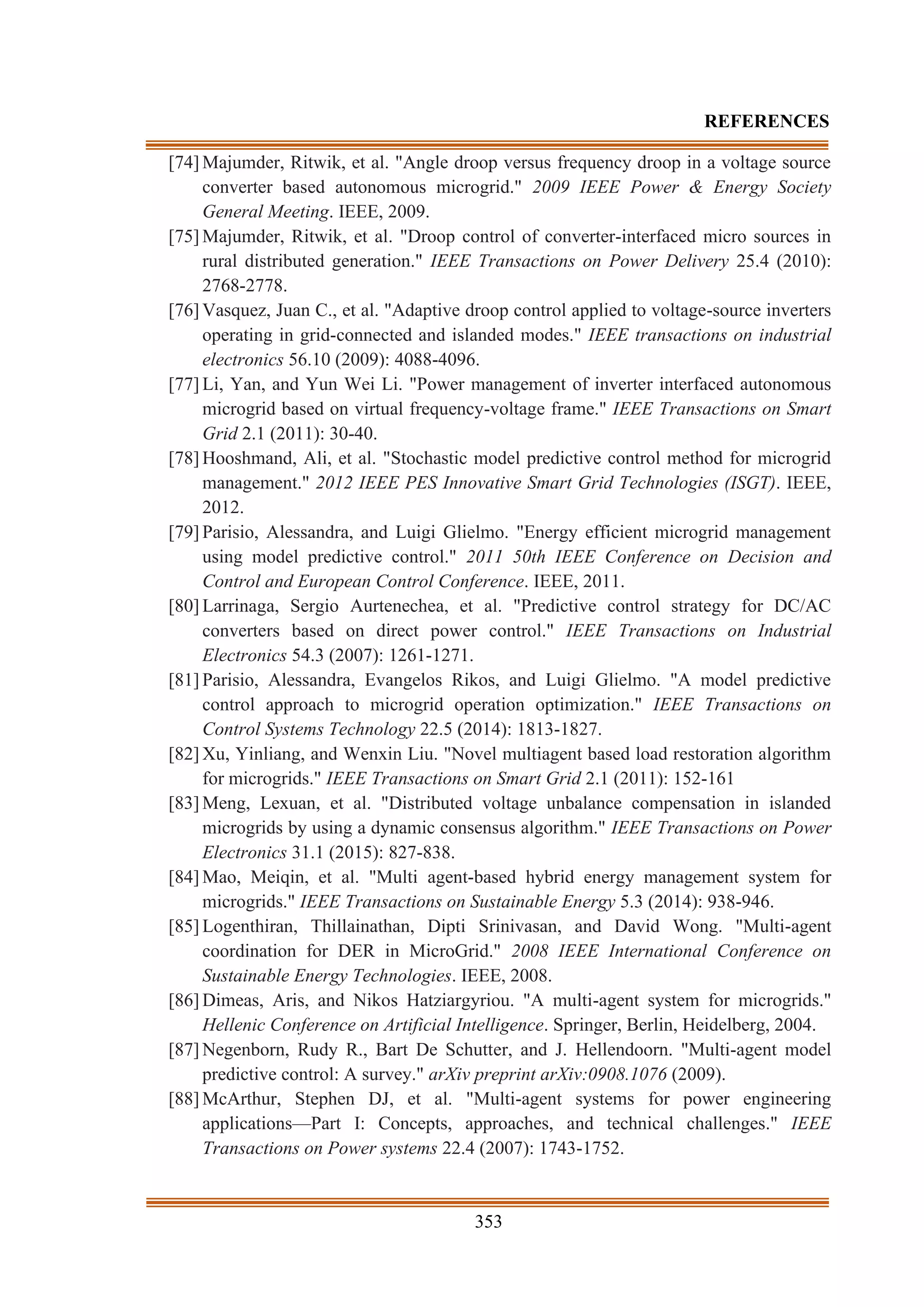 353
REFERENCES
[74] Majumder, Ritwik, et al. "Angle droop versus frequency droop in a voltage source
converter based autonomous microgrid." 2009 IEEE Power & Energy Society
General Meeting. IEEE, 2009.
[75] Majumder, Ritwik, et al. "Droop control of converter-interfaced micro sources in
rural distributed generation." IEEE Transactions on Power Delivery 25.4 (2010):
2768-2778.
[76] Vasquez, Juan C., et al. "Adaptive droop control applied to voltage-source inverters
operating in grid-connected and islanded modes." IEEE transactions on industrial
electronics 56.10 (2009): 4088-4096.
[77] Li, Yan, and Yun Wei Li. "Power management of inverter interfaced autonomous
microgrid based on virtual frequency-voltage frame." IEEE Transactions on Smart
Grid 2.1 (2011): 30-40.
[78] Hooshmand, Ali, et al. "Stochastic model predictive control method for microgrid
management." 2012 IEEE PES Innovative Smart Grid Technologies (ISGT). IEEE,
2012.
[79] Parisio, Alessandra, and Luigi Glielmo. "Energy efficient microgrid management
using model predictive control." 2011 50th IEEE Conference on Decision and
Control and European Control Conference. IEEE, 2011.
[80] Larrinaga, Sergio Aurtenechea, et al. "Predictive control strategy for DC/AC
converters based on direct power control." IEEE Transactions on Industrial
Electronics 54.3 (2007): 1261-1271.
[81] Parisio, Alessandra, Evangelos Rikos, and Luigi Glielmo. "A model predictive
control approach to microgrid operation optimization." IEEE Transactions on
Control Systems Technology 22.5 (2014): 1813-1827.
[82] Xu, Yinliang, and Wenxin Liu. "Novel multiagent based load restoration algorithm
for microgrids." IEEE Transactions on Smart Grid 2.1 (2011): 152-161
[83] Meng, Lexuan, et al. "Distributed voltage unbalance compensation in islanded
microgrids by using a dynamic consensus algorithm." IEEE Transactions on Power
Electronics 31.1 (2015): 827-838.
[84] Mao, Meiqin, et al. "Multi agent-based hybrid energy management system for
microgrids." IEEE Transactions on Sustainable Energy 5.3 (2014): 938-946.
[85] Logenthiran, Thillainathan, Dipti Srinivasan, and David Wong. "Multi-agent
coordination for DER in MicroGrid." 2008 IEEE International Conference on
Sustainable Energy Technologies. IEEE, 2008.
[86] Dimeas, Aris, and Nikos Hatziargyriou. "A multi-agent system for microgrids."
Hellenic Conference on Artificial Intelligence. Springer, Berlin, Heidelberg, 2004.
[87] Negenborn, Rudy R., Bart De Schutter, and J. Hellendoorn. "Multi-agent model
predictive control: A survey." arXiv preprint arXiv:0908.1076 (2009).
[88] McArthur, Stephen DJ, et al. "Multi-agent systems for power engineering
applications—Part I: Concepts, approaches, and technical challenges." IEEE
Transactions on Power systems 22.4 (2007): 1743-1752.
 