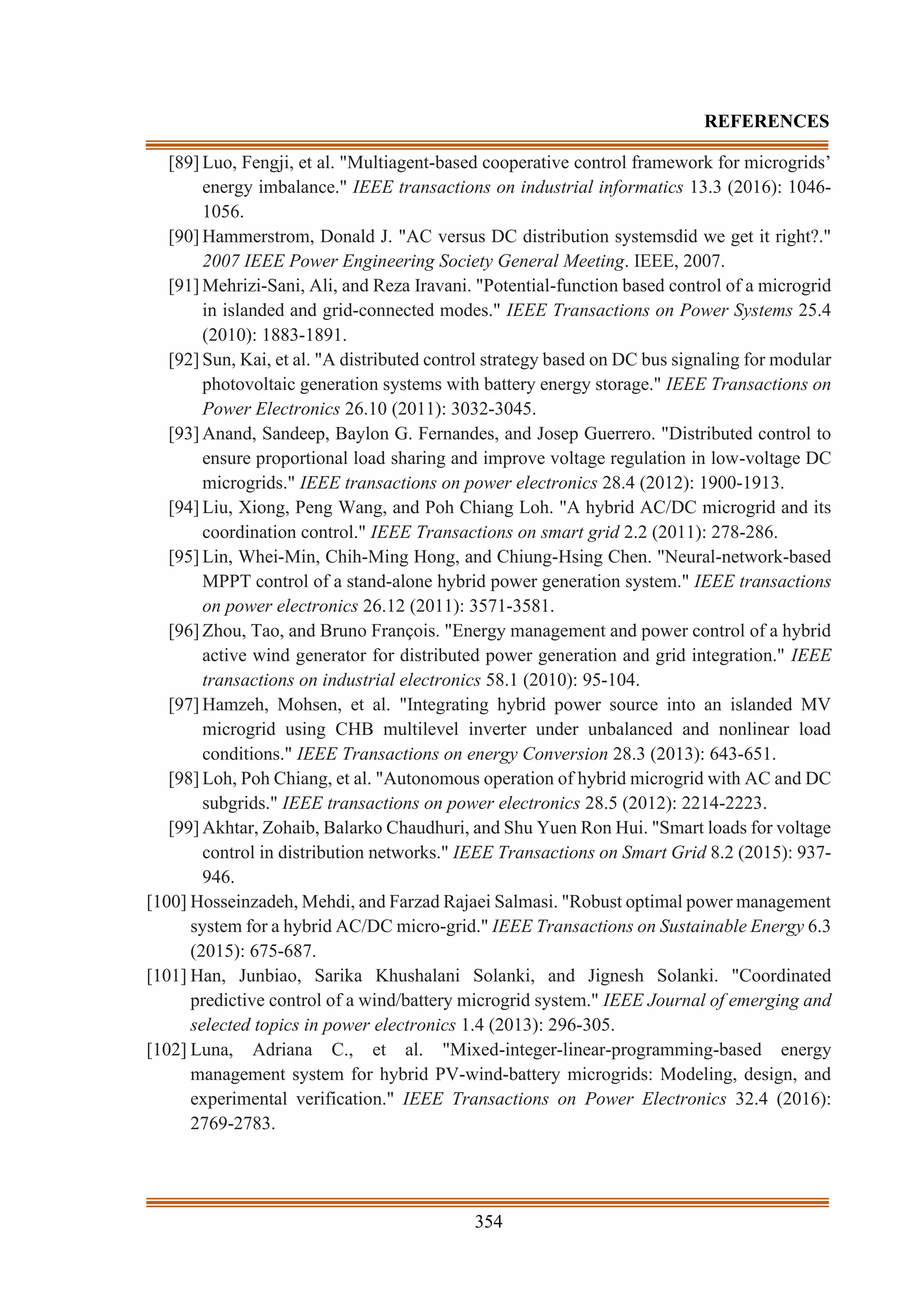 354
REFERENCES
[89] Luo, Fengji, et al. "Multiagent-based cooperative control framework for microgrids’
energy imbalance." IEEE transactions on industrial informatics 13.3 (2016): 1046-
1056.
[90] Hammerstrom, Donald J. "AC versus DC distribution systemsdid we get it right?."
2007 IEEE Power Engineering Society General Meeting. IEEE, 2007.
[91] Mehrizi-Sani, Ali, and Reza Iravani. "Potential-function based control of a microgrid
in islanded and grid-connected modes." IEEE Transactions on Power Systems 25.4
(2010): 1883-1891.
[92] Sun, Kai, et al. "A distributed control strategy based on DC bus signaling for modular
photovoltaic generation systems with battery energy storage." IEEE Transactions on
Power Electronics 26.10 (2011): 3032-3045.
[93] Anand, Sandeep, Baylon G. Fernandes, and Josep Guerrero. "Distributed control to
ensure proportional load sharing and improve voltage regulation in low-voltage DC
microgrids." IEEE transactions on power electronics 28.4 (2012): 1900-1913.
[94] Liu, Xiong, Peng Wang, and Poh Chiang Loh. "A hybrid AC/DC microgrid and its
coordination control." IEEE Transactions on smart grid 2.2 (2011): 278-286.
[95] Lin, Whei-Min, Chih-Ming Hong, and Chiung-Hsing Chen. "Neural-network-based
MPPT control of a stand-alone hybrid power generation system." IEEE transactions
on power electronics 26.12 (2011): 3571-3581.
[96] Zhou, Tao, and Bruno François. "Energy management and power control of a hybrid
active wind generator for distributed power generation and grid integration." IEEE
transactions on industrial electronics 58.1 (2010): 95-104.
[97] Hamzeh, Mohsen, et al. "Integrating hybrid power source into an islanded MV
microgrid using CHB multilevel inverter under unbalanced and nonlinear load
conditions." IEEE Transactions on energy Conversion 28.3 (2013): 643-651.
[98] Loh, Poh Chiang, et al. "Autonomous operation of hybrid microgrid with AC and DC
subgrids." IEEE transactions on power electronics 28.5 (2012): 2214-2223.
[99] Akhtar, Zohaib, Balarko Chaudhuri, and Shu Yuen Ron Hui. "Smart loads for voltage
control in distribution networks." IEEE Transactions on Smart Grid 8.2 (2015): 937-
946.
[100] Hosseinzadeh, Mehdi, and Farzad Rajaei Salmasi. "Robust optimal power management
system for a hybrid AC/DC micro-grid." IEEE Transactions on Sustainable Energy 6.3
(2015): 675-687.
[101] Han, Junbiao, Sarika Khushalani Solanki, and Jignesh Solanki. "Coordinated
predictive control of a wind/battery microgrid system." IEEE Journal of emerging and
selected topics in power electronics 1.4 (2013): 296-305.
[102] Luna, Adriana C., et al. "Mixed-integer-linear-programming-based energy
management system for hybrid PV-wind-battery microgrids: Modeling, design, and
experimental verification." IEEE Transactions on Power Electronics 32.4 (2016):
2769-2783.
 
