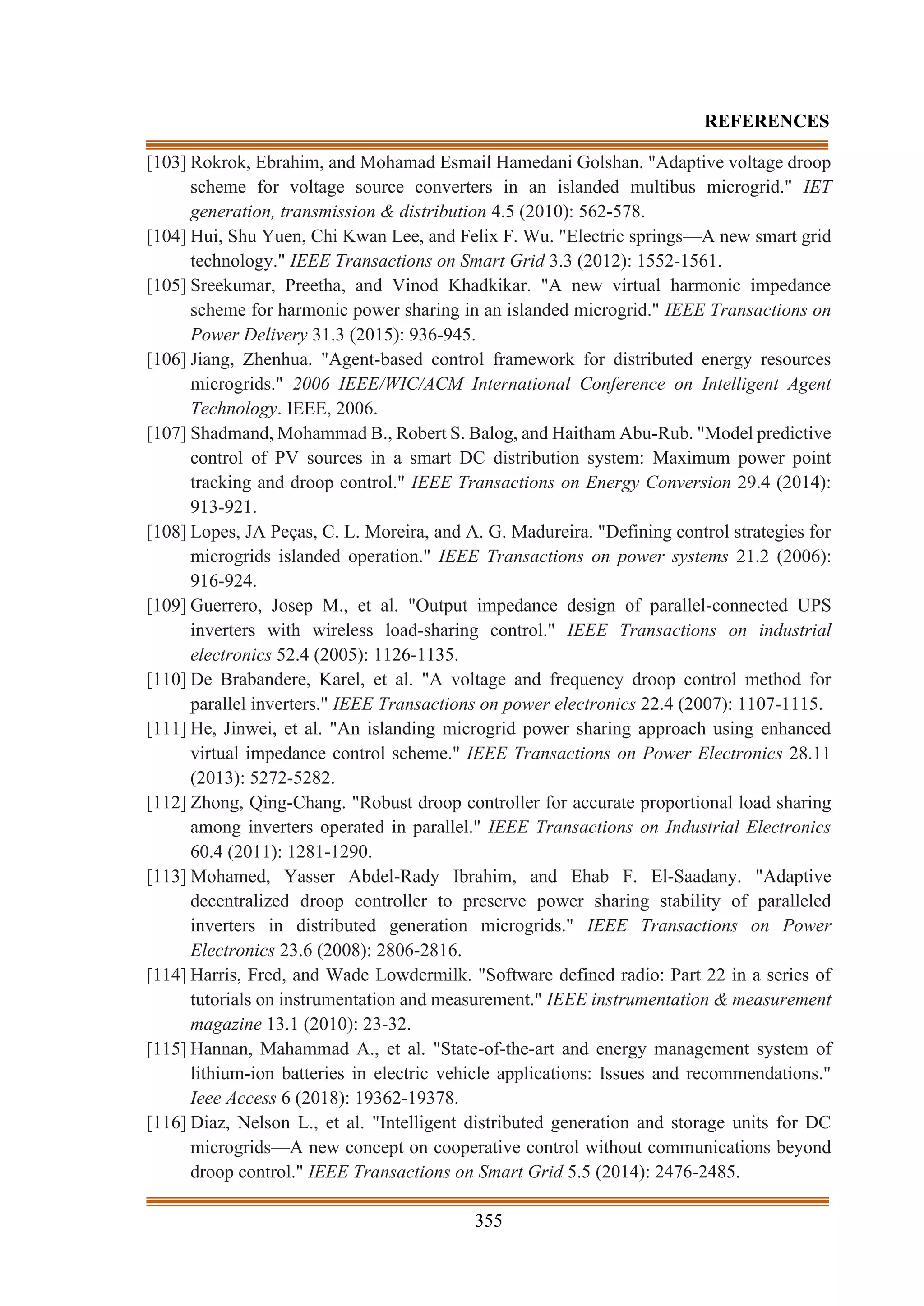 355
REFERENCES
[103] Rokrok, Ebrahim, and Mohamad Esmail Hamedani Golshan. "Adaptive voltage droop
scheme for voltage source converters in an islanded multibus microgrid." IET
generation, transmission & distribution 4.5 (2010): 562-578.
[104] Hui, Shu Yuen, Chi Kwan Lee, and Felix F. Wu. "Electric springs—A new smart grid
technology." IEEE Transactions on Smart Grid 3.3 (2012): 1552-1561.
[105] Sreekumar, Preetha, and Vinod Khadkikar. "A new virtual harmonic impedance
scheme for harmonic power sharing in an islanded microgrid." IEEE Transactions on
Power Delivery 31.3 (2015): 936-945.
[106] Jiang, Zhenhua. "Agent-based control framework for distributed energy resources
microgrids." 2006 IEEE/WIC/ACM International Conference on Intelligent Agent
Technology. IEEE, 2006.
[107] Shadmand, Mohammad B., Robert S. Balog, and Haitham Abu-Rub. "Model predictive
control of PV sources in a smart DC distribution system: Maximum power point
tracking and droop control." IEEE Transactions on Energy Conversion 29.4 (2014):
913-921.
[108] Lopes, JA Peças, C. L. Moreira, and A. G. Madureira. "Defining control strategies for
microgrids islanded operation." IEEE Transactions on power systems 21.2 (2006):
916-924.
[109] Guerrero, Josep M., et al. "Output impedance design of parallel-connected UPS
inverters with wireless load-sharing control." IEEE Transactions on industrial
electronics 52.4 (2005): 1126-1135.
[110] De Brabandere, Karel, et al. "A voltage and frequency droop control method for
parallel inverters." IEEE Transactions on power electronics 22.4 (2007): 1107-1115.
[111] He, Jinwei, et al. "An islanding microgrid power sharing approach using enhanced
virtual impedance control scheme." IEEE Transactions on Power Electronics 28.11
(2013): 5272-5282.
[112] Zhong, Qing-Chang. "Robust droop controller for accurate proportional load sharing
among inverters operated in parallel." IEEE Transactions on Industrial Electronics
60.4 (2011): 1281-1290.
[113] Mohamed, Yasser Abdel-Rady Ibrahim, and Ehab F. El-Saadany. "Adaptive
decentralized droop controller to preserve power sharing stability of paralleled
inverters in distributed generation microgrids." IEEE Transactions on Power
Electronics 23.6 (2008): 2806-2816.
[114] Harris, Fred, and Wade Lowdermilk. "Software defined radio: Part 22 in a series of
tutorials on instrumentation and measurement." IEEE instrumentation & measurement
magazine 13.1 (2010): 23-32.
[115] Hannan, Mahammad A., et al. "State-of-the-art and energy management system of
lithium-ion batteries in electric vehicle applications: Issues and recommendations."
Ieee Access 6 (2018): 19362-19378.
[116] Diaz, Nelson L., et al. "Intelligent distributed generation and storage units for DC
microgrids—A new concept on cooperative control without communications beyond
droop control." IEEE Transactions on Smart Grid 5.5 (2014): 2476-2485.
 