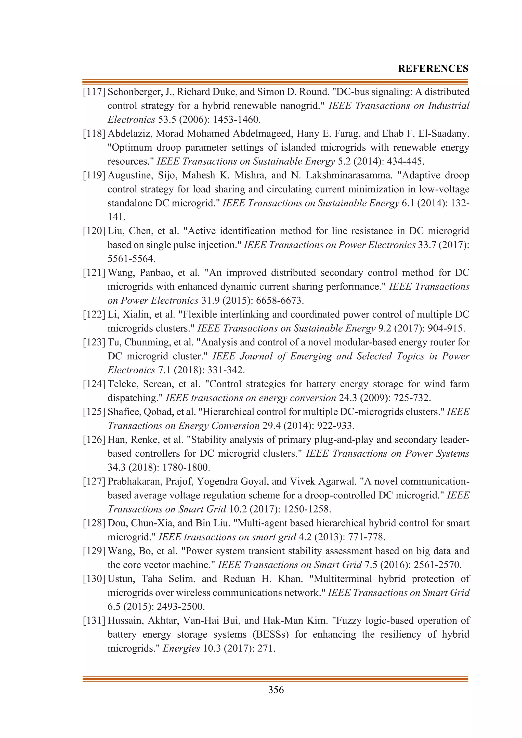 356
REFERENCES
[117] Schonberger, J., Richard Duke, and Simon D. Round. "DC-bus signaling: A distributed
control strategy for a hybrid renewable nanogrid." IEEE Transactions on Industrial
Electronics 53.5 (2006): 1453-1460.
[118] Abdelaziz, Morad Mohamed Abdelmageed, Hany E. Farag, and Ehab F. El-Saadany.
"Optimum droop parameter settings of islanded microgrids with renewable energy
resources." IEEE Transactions on Sustainable Energy 5.2 (2014): 434-445.
[119] Augustine, Sijo, Mahesh K. Mishra, and N. Lakshminarasamma. "Adaptive droop
control strategy for load sharing and circulating current minimization in low-voltage
standalone DC microgrid." IEEE Transactions on Sustainable Energy 6.1 (2014): 132-
141.
[120] Liu, Chen, et al. "Active identification method for line resistance in DC microgrid
based on single pulse injection." IEEE Transactions on Power Electronics 33.7 (2017):
5561-5564.
[121] Wang, Panbao, et al. "An improved distributed secondary control method for DC
microgrids with enhanced dynamic current sharing performance." IEEE Transactions
on Power Electronics 31.9 (2015): 6658-6673.
[122] Li, Xialin, et al. "Flexible interlinking and coordinated power control of multiple DC
microgrids clusters." IEEE Transactions on Sustainable Energy 9.2 (2017): 904-915.
[123] Tu, Chunming, et al. "Analysis and control of a novel modular-based energy router for
DC microgrid cluster." IEEE Journal of Emerging and Selected Topics in Power
Electronics 7.1 (2018): 331-342.
[124] Teleke, Sercan, et al. "Control strategies for battery energy storage for wind farm
dispatching." IEEE transactions on energy conversion 24.3 (2009): 725-732.
[125] Shafiee, Qobad, et al. "Hierarchical control for multiple DC-microgrids clusters." IEEE
Transactions on Energy Conversion 29.4 (2014): 922-933.
[126] Han, Renke, et al. "Stability analysis of primary plug-and-play and secondary leader-
based controllers for DC microgrid clusters." IEEE Transactions on Power Systems
34.3 (2018): 1780-1800.
[127] Prabhakaran, Prajof, Yogendra Goyal, and Vivek Agarwal. "A novel communication-
based average voltage regulation scheme for a droop-controlled DC microgrid." IEEE
Transactions on Smart Grid 10.2 (2017): 1250-1258.
[128] Dou, Chun-Xia, and Bin Liu. "Multi-agent based hierarchical hybrid control for smart
microgrid." IEEE transactions on smart grid 4.2 (2013): 771-778.
[129] Wang, Bo, et al. "Power system transient stability assessment based on big data and
the core vector machine." IEEE Transactions on Smart Grid 7.5 (2016): 2561-2570.
[130] Ustun, Taha Selim, and Reduan H. Khan. "Multiterminal hybrid protection of
microgrids over wireless communications network." IEEE Transactions on Smart Grid
6.5 (2015): 2493-2500.
[131] Hussain, Akhtar, Van-Hai Bui, and Hak-Man Kim. "Fuzzy logic-based operation of
battery energy storage systems (BESSs) for enhancing the resiliency of hybrid
microgrids." Energies 10.3 (2017): 271.
 