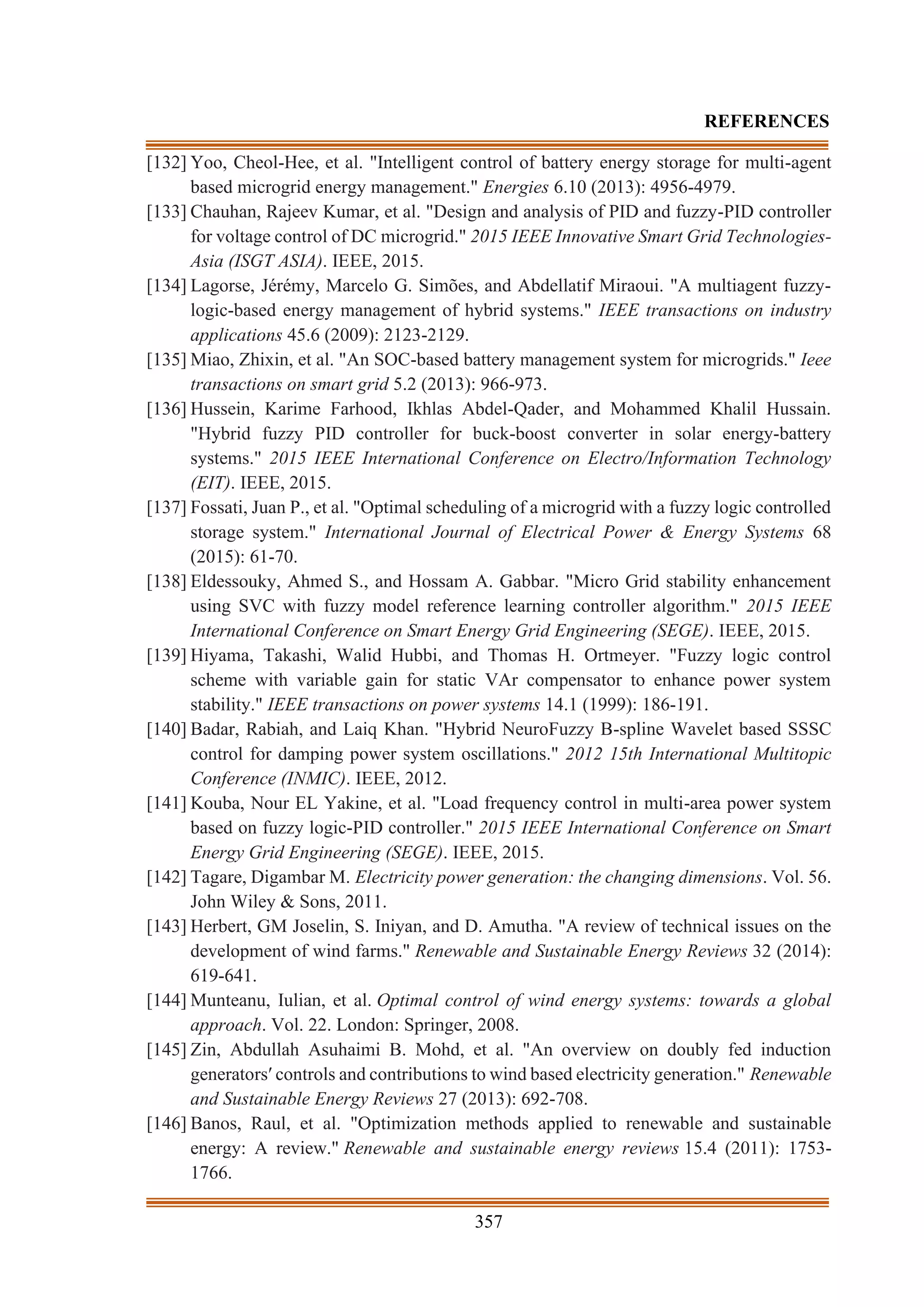 357
REFERENCES
[132] Yoo, Cheol-Hee, et al. "Intelligent control of battery energy storage for multi-agent
based microgrid energy management." Energies 6.10 (2013): 4956-4979.
[133] Chauhan, Rajeev Kumar, et al. "Design and analysis of PID and fuzzy-PID controller
for voltage control of DC microgrid." 2015 IEEE Innovative Smart Grid Technologies-
Asia (ISGT ASIA). IEEE, 2015.
[134] Lagorse, Jérémy, Marcelo G. Simões, and Abdellatif Miraoui. "A multiagent fuzzy-
logic-based energy management of hybrid systems." IEEE transactions on industry
applications 45.6 (2009): 2123-2129.
[135] Miao, Zhixin, et al. "An SOC-based battery management system for microgrids." Ieee
transactions on smart grid 5.2 (2013): 966-973.
[136] Hussein, Karime Farhood, Ikhlas Abdel-Qader, and Mohammed Khalil Hussain.
"Hybrid fuzzy PID controller for buck-boost converter in solar energy-battery
systems." 2015 IEEE International Conference on Electro/Information Technology
(EIT). IEEE, 2015.
[137] Fossati, Juan P., et al. "Optimal scheduling of a microgrid with a fuzzy logic controlled
storage system." International Journal of Electrical Power & Energy Systems 68
(2015): 61-70.
[138] Eldessouky, Ahmed S., and Hossam A. Gabbar. "Micro Grid stability enhancement
using SVC with fuzzy model reference learning controller algorithm." 2015 IEEE
International Conference on Smart Energy Grid Engineering (SEGE). IEEE, 2015.
[139] Hiyama, Takashi, Walid Hubbi, and Thomas H. Ortmeyer. "Fuzzy logic control
scheme with variable gain for static VAr compensator to enhance power system
stability." IEEE transactions on power systems 14.1 (1999): 186-191.
[140] Badar, Rabiah, and Laiq Khan. "Hybrid NeuroFuzzy B-spline Wavelet based SSSC
control for damping power system oscillations." 2012 15th International Multitopic
Conference (INMIC). IEEE, 2012.
[141] Kouba, Nour EL Yakine, et al. "Load frequency control in multi-area power system
based on fuzzy logic-PID controller." 2015 IEEE International Conference on Smart
Energy Grid Engineering (SEGE). IEEE, 2015.
[142] Tagare, Digambar M. Electricity power generation: the changing dimensions. Vol. 56.
John Wiley & Sons, 2011.
[143] Herbert, GM Joselin, S. Iniyan, and D. Amutha. "A review of technical issues on the
development of wind farms." Renewable and Sustainable Energy Reviews 32 (2014):
619-641.
[144] Munteanu, Iulian, et al. Optimal control of wind energy systems: towards a global
approach. Vol. 22. London: Springer, 2008.
[145] Zin, Abdullah Asuhaimi B. Mohd, et al. "An overview on doubly fed induction
generators′ controls and contributions to wind based electricity generation." Renewable
and Sustainable Energy Reviews 27 (2013): 692-708.
[146] Banos, Raul, et al. "Optimization methods applied to renewable and sustainable
energy: A review." Renewable and sustainable energy reviews 15.4 (2011): 1753-
1766.
 