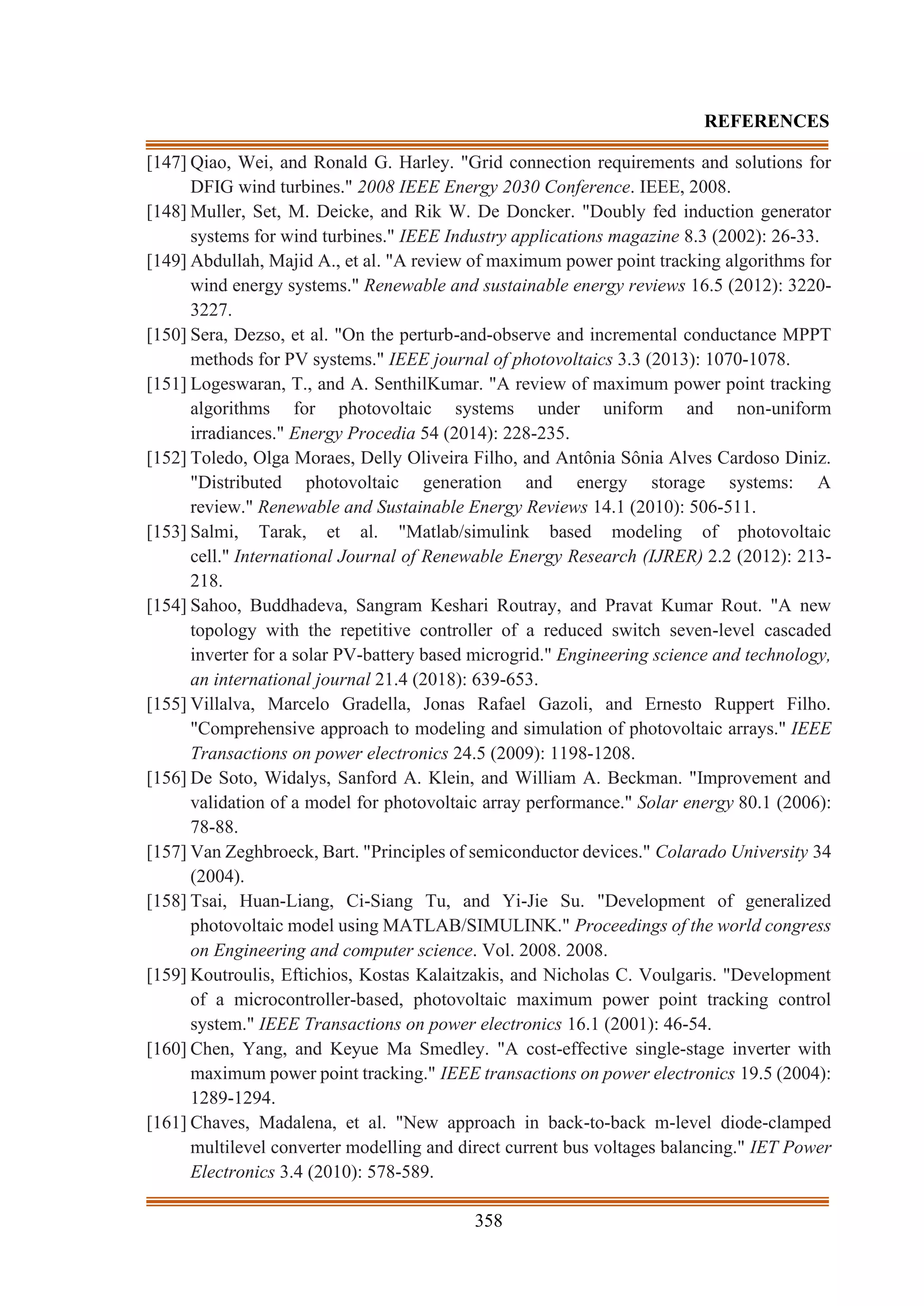 358
REFERENCES
[147] Qiao, Wei, and Ronald G. Harley. "Grid connection requirements and solutions for
DFIG wind turbines." 2008 IEEE Energy 2030 Conference. IEEE, 2008.
[148] Muller, Set, M. Deicke, and Rik W. De Doncker. "Doubly fed induction generator
systems for wind turbines." IEEE Industry applications magazine 8.3 (2002): 26-33.
[149] Abdullah, Majid A., et al. "A review of maximum power point tracking algorithms for
wind energy systems." Renewable and sustainable energy reviews 16.5 (2012): 3220-
3227.
[150] Sera, Dezso, et al. "On the perturb-and-observe and incremental conductance MPPT
methods for PV systems." IEEE journal of photovoltaics 3.3 (2013): 1070-1078.
[151] Logeswaran, T., and A. SenthilKumar. "A review of maximum power point tracking
algorithms for photovoltaic systems under uniform and non-uniform
irradiances." Energy Procedia 54 (2014): 228-235.
[152] Toledo, Olga Moraes, Delly Oliveira Filho, and Antônia Sônia Alves Cardoso Diniz.
"Distributed photovoltaic generation and energy storage systems: A
review." Renewable and Sustainable Energy Reviews 14.1 (2010): 506-511.
[153] Salmi, Tarak, et al. "Matlab/simulink based modeling of photovoltaic
cell." International Journal of Renewable Energy Research (IJRER) 2.2 (2012): 213-
218.
[154] Sahoo, Buddhadeva, Sangram Keshari Routray, and Pravat Kumar Rout. "A new
topology with the repetitive controller of a reduced switch seven-level cascaded
inverter for a solar PV-battery based microgrid." Engineering science and technology,
an international journal 21.4 (2018): 639-653.
[155] Villalva, Marcelo Gradella, Jonas Rafael Gazoli, and Ernesto Ruppert Filho.
"Comprehensive approach to modeling and simulation of photovoltaic arrays." IEEE
Transactions on power electronics 24.5 (2009): 1198-1208.
[156] De Soto, Widalys, Sanford A. Klein, and William A. Beckman. "Improvement and
validation of a model for photovoltaic array performance." Solar energy 80.1 (2006):
78-88.
[157] Van Zeghbroeck, Bart. "Principles of semiconductor devices." Colarado University 34
(2004).
[158] Tsai, Huan-Liang, Ci-Siang Tu, and Yi-Jie Su. "Development of generalized
photovoltaic model using MATLAB/SIMULINK." Proceedings of the world congress
on Engineering and computer science. Vol. 2008. 2008.
[159] Koutroulis, Eftichios, Kostas Kalaitzakis, and Nicholas C. Voulgaris. "Development
of a microcontroller-based, photovoltaic maximum power point tracking control
system." IEEE Transactions on power electronics 16.1 (2001): 46-54.
[160] Chen, Yang, and Keyue Ma Smedley. "A cost-effective single-stage inverter with
maximum power point tracking." IEEE transactions on power electronics 19.5 (2004):
1289-1294.
[161] Chaves, Madalena, et al. "New approach in back-to-back m-level diode-clamped
multilevel converter modelling and direct current bus voltages balancing." IET Power
Electronics 3.4 (2010): 578-589.
 