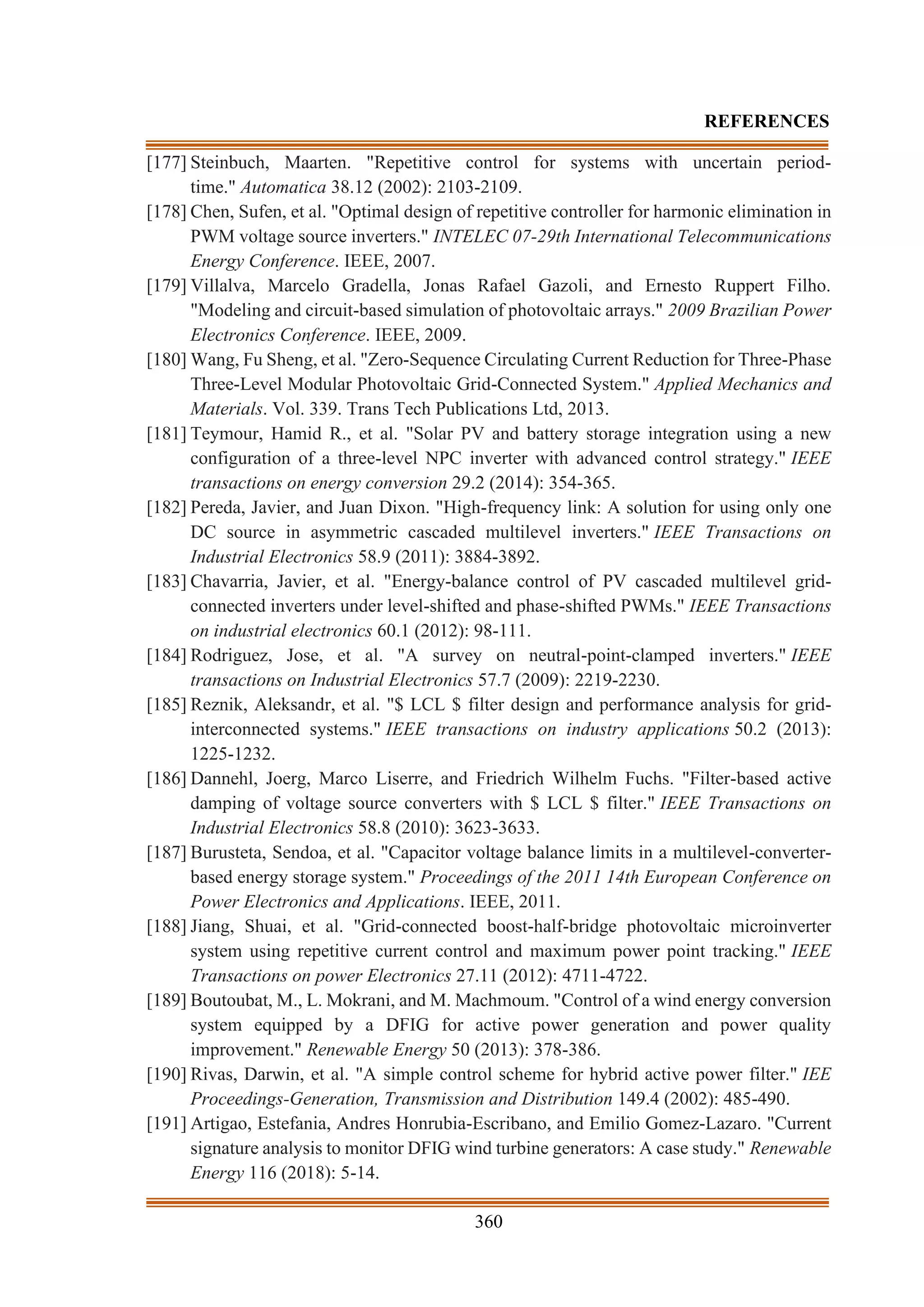 360
REFERENCES
[177] Steinbuch, Maarten. "Repetitive control for systems with uncertain period-
time." Automatica 38.12 (2002): 2103-2109.
[178] Chen, Sufen, et al. "Optimal design of repetitive controller for harmonic elimination in
PWM voltage source inverters." INTELEC 07-29th International Telecommunications
Energy Conference. IEEE, 2007.
[179] Villalva, Marcelo Gradella, Jonas Rafael Gazoli, and Ernesto Ruppert Filho.
"Modeling and circuit-based simulation of photovoltaic arrays." 2009 Brazilian Power
Electronics Conference. IEEE, 2009.
[180] Wang, Fu Sheng, et al. "Zero-Sequence Circulating Current Reduction for Three-Phase
Three-Level Modular Photovoltaic Grid-Connected System." Applied Mechanics and
Materials. Vol. 339. Trans Tech Publications Ltd, 2013.
[181] Teymour, Hamid R., et al. "Solar PV and battery storage integration using a new
configuration of a three-level NPC inverter with advanced control strategy." IEEE
transactions on energy conversion 29.2 (2014): 354-365.
[182] Pereda, Javier, and Juan Dixon. "High-frequency link: A solution for using only one
DC source in asymmetric cascaded multilevel inverters." IEEE Transactions on
Industrial Electronics 58.9 (2011): 3884-3892.
[183] Chavarria, Javier, et al. "Energy-balance control of PV cascaded multilevel grid-
connected inverters under level-shifted and phase-shifted PWMs." IEEE Transactions
on industrial electronics 60.1 (2012): 98-111.
[184] Rodriguez, Jose, et al. "A survey on neutral-point-clamped inverters." IEEE
transactions on Industrial Electronics 57.7 (2009): 2219-2230.
[185] Reznik, Aleksandr, et al. "$ LCL $ filter design and performance analysis for grid-
interconnected systems." IEEE transactions on industry applications 50.2 (2013):
1225-1232.
[186] Dannehl, Joerg, Marco Liserre, and Friedrich Wilhelm Fuchs. "Filter-based active
damping of voltage source converters with $ LCL $ filter." IEEE Transactions on
Industrial Electronics 58.8 (2010): 3623-3633.
[187] Burusteta, Sendoa, et al. "Capacitor voltage balance limits in a multilevel-converter-
based energy storage system." Proceedings of the 2011 14th European Conference on
Power Electronics and Applications. IEEE, 2011.
[188] Jiang, Shuai, et al. "Grid-connected boost-half-bridge photovoltaic microinverter
system using repetitive current control and maximum power point tracking." IEEE
Transactions on power Electronics 27.11 (2012): 4711-4722.
[189] Boutoubat, M., L. Mokrani, and M. Machmoum. "Control of a wind energy conversion
system equipped by a DFIG for active power generation and power quality
improvement." Renewable Energy 50 (2013): 378-386.
[190] Rivas, Darwin, et al. "A simple control scheme for hybrid active power filter." IEE
Proceedings-Generation, Transmission and Distribution 149.4 (2002): 485-490.
[191] Artigao, Estefania, Andres Honrubia-Escribano, and Emilio Gomez-Lazaro. "Current
signature analysis to monitor DFIG wind turbine generators: A case study." Renewable
Energy 116 (2018): 5-14.
 