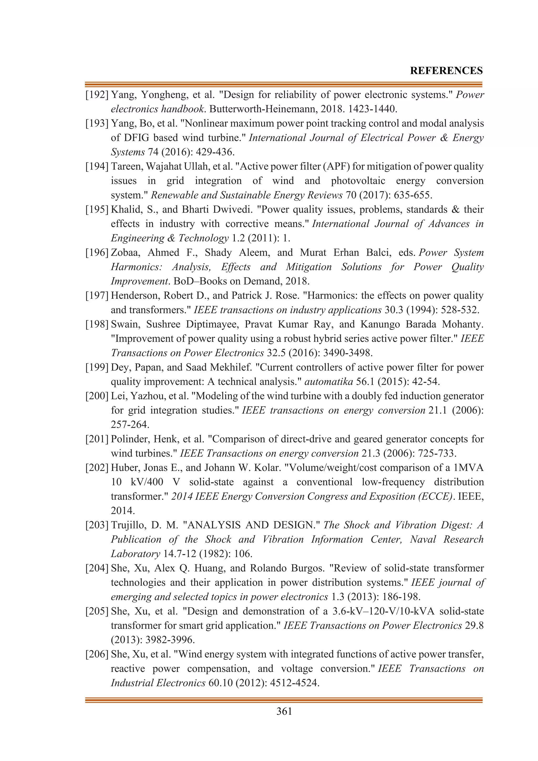 361
REFERENCES
[192] Yang, Yongheng, et al. "Design for reliability of power electronic systems." Power
electronics handbook. Butterworth-Heinemann, 2018. 1423-1440.
[193] Yang, Bo, et al. "Nonlinear maximum power point tracking control and modal analysis
of DFIG based wind turbine." International Journal of Electrical Power & Energy
Systems 74 (2016): 429-436.
[194] Tareen, Wajahat Ullah, et al. "Active power filter (APF) for mitigation of power quality
issues in grid integration of wind and photovoltaic energy conversion
system." Renewable and Sustainable Energy Reviews 70 (2017): 635-655.
[195] Khalid, S., and Bharti Dwivedi. "Power quality issues, problems, standards & their
effects in industry with corrective means." International Journal of Advances in
Engineering & Technology 1.2 (2011): 1.
[196] Zobaa, Ahmed F., Shady Aleem, and Murat Erhan Balci, eds. Power System
Harmonics: Analysis, Effects and Mitigation Solutions for Power Quality
Improvement. BoD–Books on Demand, 2018.
[197] Henderson, Robert D., and Patrick J. Rose. "Harmonics: the effects on power quality
and transformers." IEEE transactions on industry applications 30.3 (1994): 528-532.
[198] Swain, Sushree Diptimayee, Pravat Kumar Ray, and Kanungo Barada Mohanty.
"Improvement of power quality using a robust hybrid series active power filter." IEEE
Transactions on Power Electronics 32.5 (2016): 3490-3498.
[199] Dey, Papan, and Saad Mekhilef. "Current controllers of active power filter for power
quality improvement: A technical analysis." automatika 56.1 (2015): 42-54.
[200] Lei, Yazhou, et al. "Modeling of the wind turbine with a doubly fed induction generator
for grid integration studies." IEEE transactions on energy conversion 21.1 (2006):
257-264.
[201] Polinder, Henk, et al. "Comparison of direct-drive and geared generator concepts for
wind turbines." IEEE Transactions on energy conversion 21.3 (2006): 725-733.
[202] Huber, Jonas E., and Johann W. Kolar. "Volume/weight/cost comparison of a 1MVA
10 kV/400 V solid-state against a conventional low-frequency distribution
transformer." 2014 IEEE Energy Conversion Congress and Exposition (ECCE). IEEE,
2014.
[203] Trujillo, D. M. "ANALYSIS AND DESIGN." The Shock and Vibration Digest: A
Publication of the Shock and Vibration Information Center, Naval Research
Laboratory 14.7-12 (1982): 106.
[204] She, Xu, Alex Q. Huang, and Rolando Burgos. "Review of solid-state transformer
technologies and their application in power distribution systems." IEEE journal of
emerging and selected topics in power electronics 1.3 (2013): 186-198.
[205] She, Xu, et al. "Design and demonstration of a 3.6-kV–120-V/10-kVA solid-state
transformer for smart grid application." IEEE Transactions on Power Electronics 29.8
(2013): 3982-3996.
[206] She, Xu, et al. "Wind energy system with integrated functions of active power transfer,
reactive power compensation, and voltage conversion." IEEE Transactions on
Industrial Electronics 60.10 (2012): 4512-4524.
 