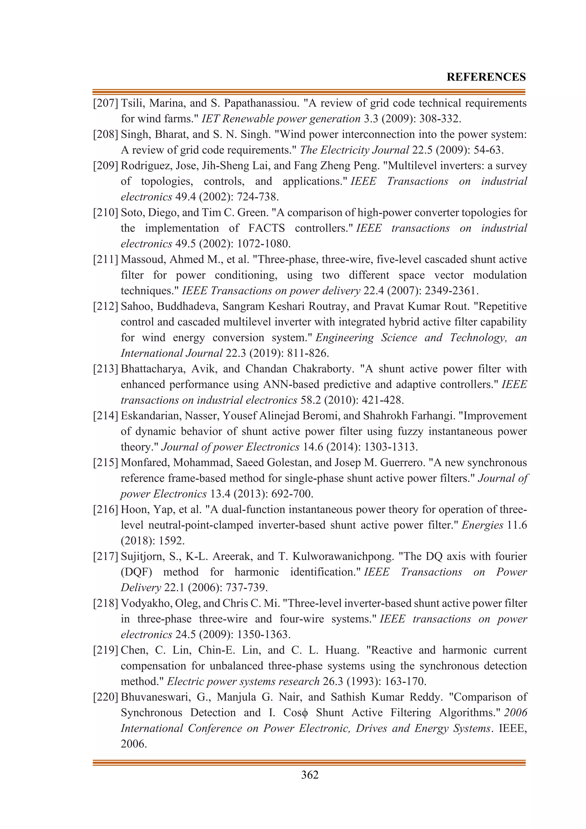 362
REFERENCES
[207] Tsili, Marina, and S. Papathanassiou. "A review of grid code technical requirements
for wind farms." IET Renewable power generation 3.3 (2009): 308-332.
[208] Singh, Bharat, and S. N. Singh. "Wind power interconnection into the power system:
A review of grid code requirements." The Electricity Journal 22.5 (2009): 54-63.
[209] Rodriguez, Jose, Jih-Sheng Lai, and Fang Zheng Peng. "Multilevel inverters: a survey
of topologies, controls, and applications." IEEE Transactions on industrial
electronics 49.4 (2002): 724-738.
[210] Soto, Diego, and Tim C. Green. "A comparison of high-power converter topologies for
the implementation of FACTS controllers." IEEE transactions on industrial
electronics 49.5 (2002): 1072-1080.
[211] Massoud, Ahmed M., et al. "Three-phase, three-wire, five-level cascaded shunt active
filter for power conditioning, using two different space vector modulation
techniques." IEEE Transactions on power delivery 22.4 (2007): 2349-2361.
[212] Sahoo, Buddhadeva, Sangram Keshari Routray, and Pravat Kumar Rout. "Repetitive
control and cascaded multilevel inverter with integrated hybrid active filter capability
for wind energy conversion system." Engineering Science and Technology, an
International Journal 22.3 (2019): 811-826.
[213] Bhattacharya, Avik, and Chandan Chakraborty. "A shunt active power filter with
enhanced performance using ANN-based predictive and adaptive controllers." IEEE
transactions on industrial electronics 58.2 (2010): 421-428.
[214] Eskandarian, Nasser, Yousef Alinejad Beromi, and Shahrokh Farhangi. "Improvement
of dynamic behavior of shunt active power filter using fuzzy instantaneous power
theory." Journal of power Electronics 14.6 (2014): 1303-1313.
[215] Monfared, Mohammad, Saeed Golestan, and Josep M. Guerrero. "A new synchronous
reference frame-based method for single-phase shunt active power filters." Journal of
power Electronics 13.4 (2013): 692-700.
[216] Hoon, Yap, et al. "A dual-function instantaneous power theory for operation of three-
level neutral-point-clamped inverter-based shunt active power filter." Energies 11.6
(2018): 1592.
[217] Sujitjorn, S., K-L. Areerak, and T. Kulworawanichpong. "The DQ axis with fourier
(DQF) method for harmonic identification." IEEE Transactions on Power
Delivery 22.1 (2006): 737-739.
[218] Vodyakho, Oleg, and Chris C. Mi. "Three-level inverter-based shunt active power filter
in three-phase three-wire and four-wire systems." IEEE transactions on power
electronics 24.5 (2009): 1350-1363.
[219] Chen, C. Lin, Chin-E. Lin, and C. L. Huang. "Reactive and harmonic current
compensation for unbalanced three-phase systems using the synchronous detection
method." Electric power systems research 26.3 (1993): 163-170.
[220] Bhuvaneswari, G., Manjula G. Nair, and Sathish Kumar Reddy. "Comparison of
Synchronous Detection and I. Cosϕ Shunt Active Filtering Algorithms." 2006
International Conference on Power Electronic, Drives and Energy Systems. IEEE,
2006.
 
