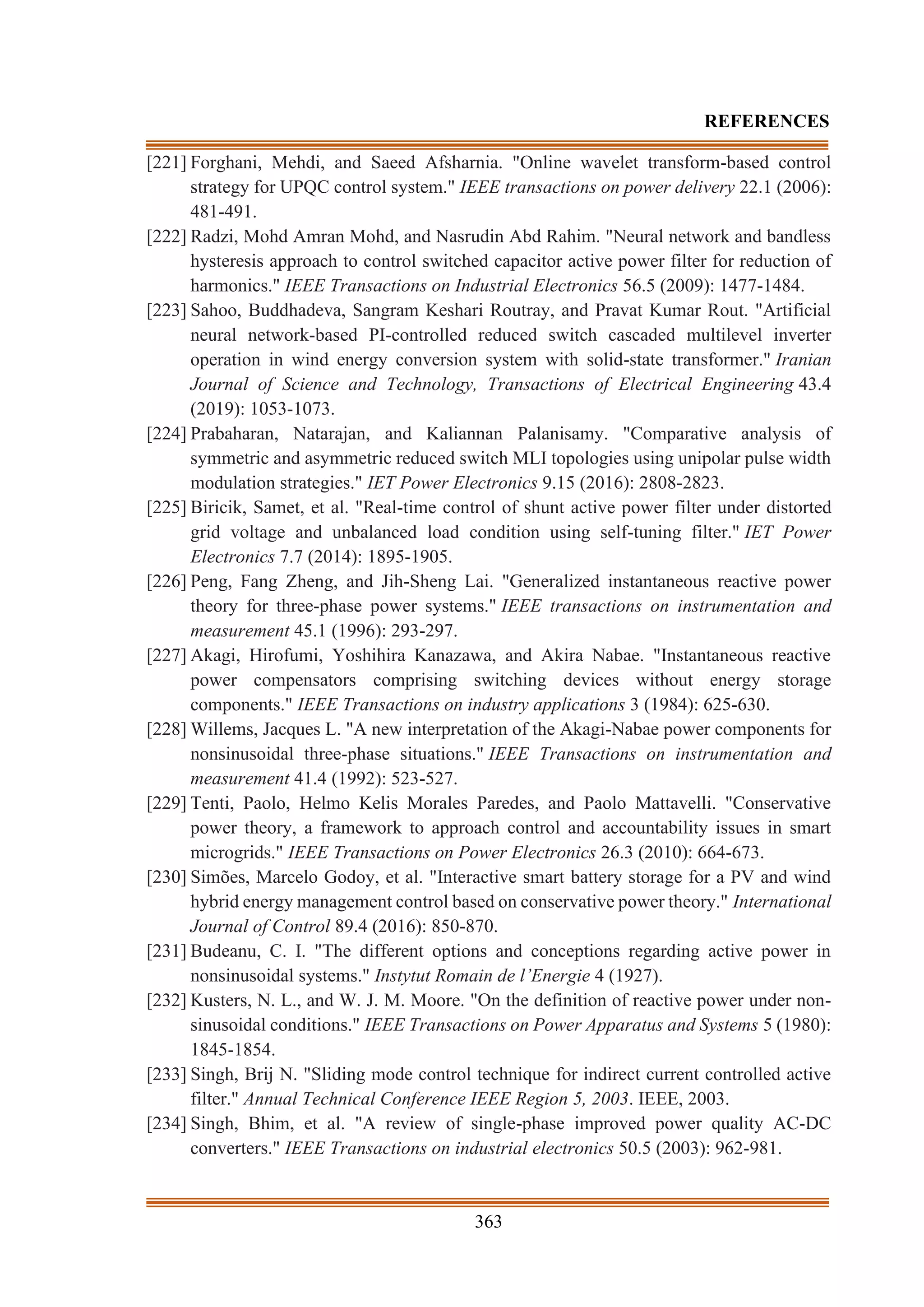 363
REFERENCES
[221] Forghani, Mehdi, and Saeed Afsharnia. "Online wavelet transform-based control
strategy for UPQC control system." IEEE transactions on power delivery 22.1 (2006):
481-491.
[222] Radzi, Mohd Amran Mohd, and Nasrudin Abd Rahim. "Neural network and bandless
hysteresis approach to control switched capacitor active power filter for reduction of
harmonics." IEEE Transactions on Industrial Electronics 56.5 (2009): 1477-1484.
[223] Sahoo, Buddhadeva, Sangram Keshari Routray, and Pravat Kumar Rout. "Artificial
neural network-based PI-controlled reduced switch cascaded multilevel inverter
operation in wind energy conversion system with solid-state transformer." Iranian
Journal of Science and Technology, Transactions of Electrical Engineering 43.4
(2019): 1053-1073.
[224] Prabaharan, Natarajan, and Kaliannan Palanisamy. "Comparative analysis of
symmetric and asymmetric reduced switch MLI topologies using unipolar pulse width
modulation strategies." IET Power Electronics 9.15 (2016): 2808-2823.
[225] Biricik, Samet, et al. "Real-time control of shunt active power filter under distorted
grid voltage and unbalanced load condition using self-tuning filter." IET Power
Electronics 7.7 (2014): 1895-1905.
[226] Peng, Fang Zheng, and Jih-Sheng Lai. "Generalized instantaneous reactive power
theory for three-phase power systems." IEEE transactions on instrumentation and
measurement 45.1 (1996): 293-297.
[227] Akagi, Hirofumi, Yoshihira Kanazawa, and Akira Nabae. "Instantaneous reactive
power compensators comprising switching devices without energy storage
components." IEEE Transactions on industry applications 3 (1984): 625-630.
[228] Willems, Jacques L. "A new interpretation of the Akagi-Nabae power components for
nonsinusoidal three-phase situations." IEEE Transactions on instrumentation and
measurement 41.4 (1992): 523-527.
[229] Tenti, Paolo, Helmo Kelis Morales Paredes, and Paolo Mattavelli. "Conservative
power theory, a framework to approach control and accountability issues in smart
microgrids." IEEE Transactions on Power Electronics 26.3 (2010): 664-673.
[230] Simões, Marcelo Godoy, et al. "Interactive smart battery storage for a PV and wind
hybrid energy management control based on conservative power theory." International
Journal of Control 89.4 (2016): 850-870.
[231] Budeanu, C. I. "The different options and conceptions regarding active power in
nonsinusoidal systems." Instytut Romain de l’Energie 4 (1927).
[232] Kusters, N. L., and W. J. M. Moore. "On the definition of reactive power under non-
sinusoidal conditions." IEEE Transactions on Power Apparatus and Systems 5 (1980):
1845-1854.
[233] Singh, Brij N. "Sliding mode control technique for indirect current controlled active
filter." Annual Technical Conference IEEE Region 5, 2003. IEEE, 2003.
[234] Singh, Bhim, et al. "A review of single-phase improved power quality AC-DC
converters." IEEE Transactions on industrial electronics 50.5 (2003): 962-981.
 