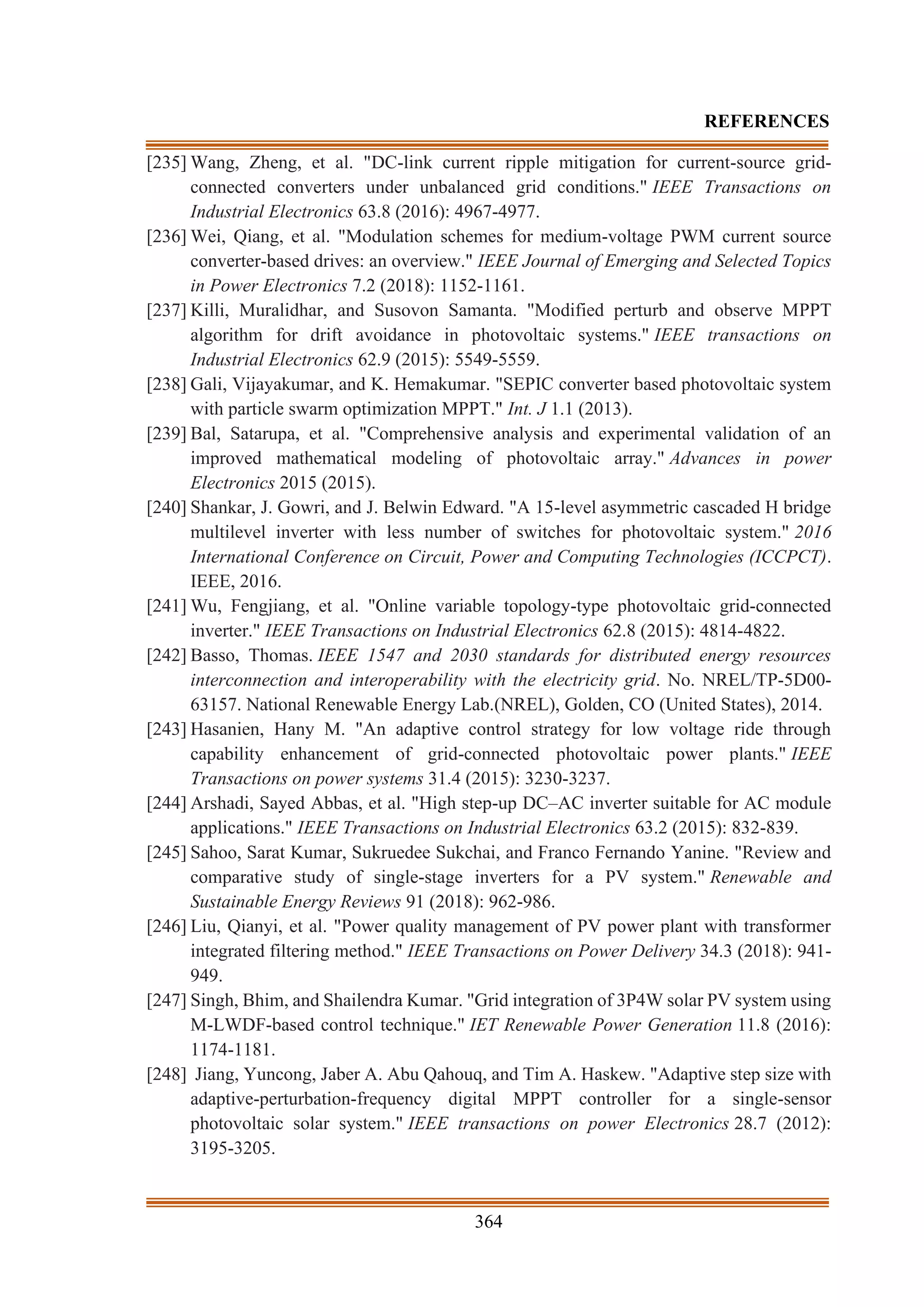 364
REFERENCES
[235] Wang, Zheng, et al. "DC-link current ripple mitigation for current-source grid-
connected converters under unbalanced grid conditions." IEEE Transactions on
Industrial Electronics 63.8 (2016): 4967-4977.
[236] Wei, Qiang, et al. "Modulation schemes for medium-voltage PWM current source
converter-based drives: an overview." IEEE Journal of Emerging and Selected Topics
in Power Electronics 7.2 (2018): 1152-1161.
[237] Killi, Muralidhar, and Susovon Samanta. "Modified perturb and observe MPPT
algorithm for drift avoidance in photovoltaic systems." IEEE transactions on
Industrial Electronics 62.9 (2015): 5549-5559.
[238] Gali, Vijayakumar, and K. Hemakumar. "SEPIC converter based photovoltaic system
with particle swarm optimization MPPT." Int. J 1.1 (2013).
[239] Bal, Satarupa, et al. "Comprehensive analysis and experimental validation of an
improved mathematical modeling of photovoltaic array." Advances in power
Electronics 2015 (2015).
[240] Shankar, J. Gowri, and J. Belwin Edward. "A 15-level asymmetric cascaded H bridge
multilevel inverter with less number of switches for photovoltaic system." 2016
International Conference on Circuit, Power and Computing Technologies (ICCPCT).
IEEE, 2016.
[241] Wu, Fengjiang, et al. "Online variable topology-type photovoltaic grid-connected
inverter." IEEE Transactions on Industrial Electronics 62.8 (2015): 4814-4822.
[242] Basso, Thomas. IEEE 1547 and 2030 standards for distributed energy resources
interconnection and interoperability with the electricity grid. No. NREL/TP-5D00-
63157. National Renewable Energy Lab.(NREL), Golden, CO (United States), 2014.
[243] Hasanien, Hany M. "An adaptive control strategy for low voltage ride through
capability enhancement of grid-connected photovoltaic power plants." IEEE
Transactions on power systems 31.4 (2015): 3230-3237.
[244] Arshadi, Sayed Abbas, et al. "High step-up DC–AC inverter suitable for AC module
applications." IEEE Transactions on Industrial Electronics 63.2 (2015): 832-839.
[245] Sahoo, Sarat Kumar, Sukruedee Sukchai, and Franco Fernando Yanine. "Review and
comparative study of single-stage inverters for a PV system." Renewable and
Sustainable Energy Reviews 91 (2018): 962-986.
[246] Liu, Qianyi, et al. "Power quality management of PV power plant with transformer
integrated filtering method." IEEE Transactions on Power Delivery 34.3 (2018): 941-
949.
[247] Singh, Bhim, and Shailendra Kumar. "Grid integration of 3P4W solar PV system using
M-LWDF-based control technique." IET Renewable Power Generation 11.8 (2016):
1174-1181.
[248] Jiang, Yuncong, Jaber A. Abu Qahouq, and Tim A. Haskew. "Adaptive step size with
adaptive-perturbation-frequency digital MPPT controller for a single-sensor
photovoltaic solar system." IEEE transactions on power Electronics 28.7 (2012):
3195-3205.
 