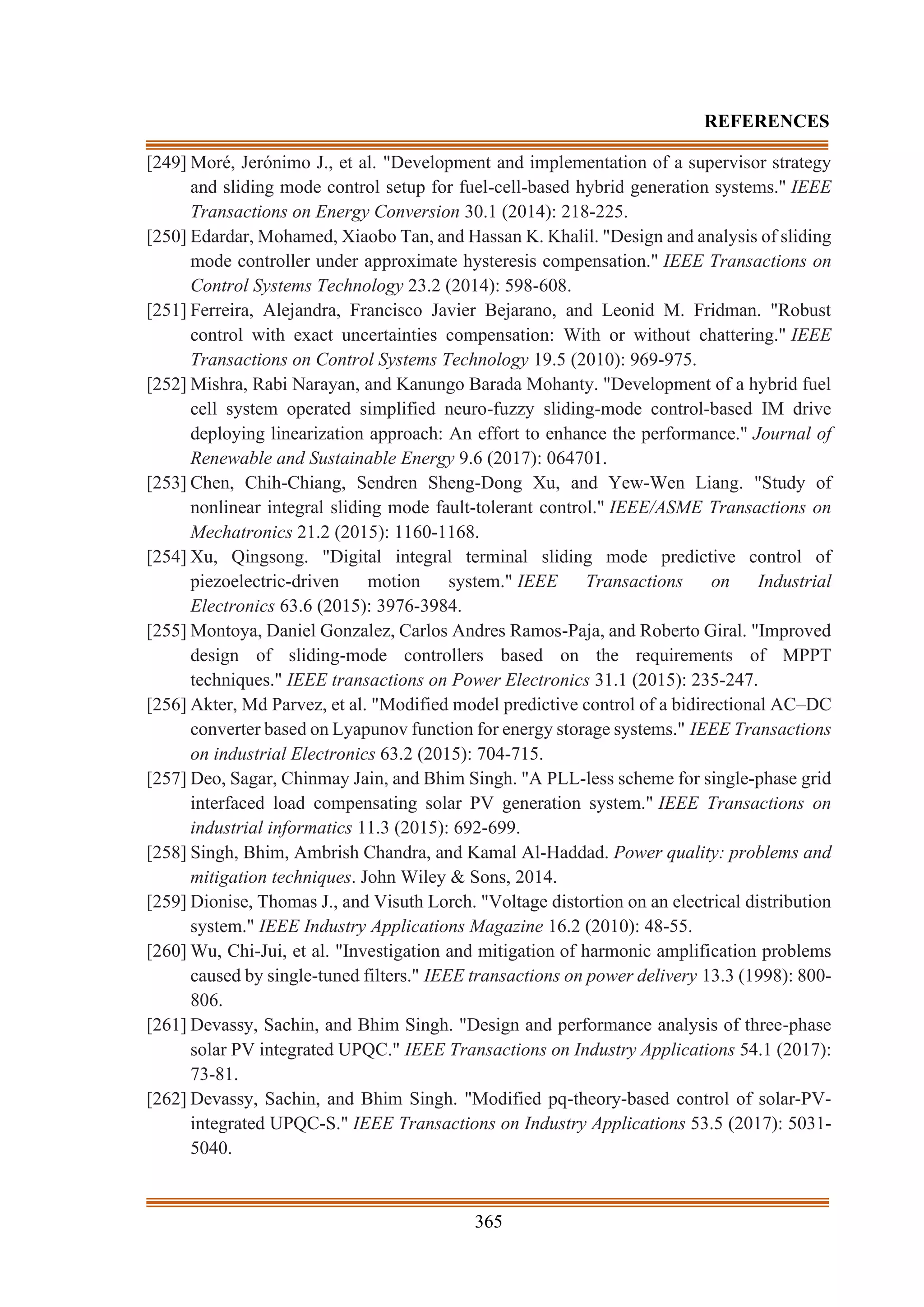 365
REFERENCES
[249] Moré, Jerónimo J., et al. "Development and implementation of a supervisor strategy
and sliding mode control setup for fuel-cell-based hybrid generation systems." IEEE
Transactions on Energy Conversion 30.1 (2014): 218-225.
[250] Edardar, Mohamed, Xiaobo Tan, and Hassan K. Khalil. "Design and analysis of sliding
mode controller under approximate hysteresis compensation." IEEE Transactions on
Control Systems Technology 23.2 (2014): 598-608.
[251] Ferreira, Alejandra, Francisco Javier Bejarano, and Leonid M. Fridman. "Robust
control with exact uncertainties compensation: With or without chattering." IEEE
Transactions on Control Systems Technology 19.5 (2010): 969-975.
[252] Mishra, Rabi Narayan, and Kanungo Barada Mohanty. "Development of a hybrid fuel
cell system operated simplified neuro-fuzzy sliding-mode control-based IM drive
deploying linearization approach: An effort to enhance the performance." Journal of
Renewable and Sustainable Energy 9.6 (2017): 064701.
[253] Chen, Chih-Chiang, Sendren Sheng-Dong Xu, and Yew-Wen Liang. "Study of
nonlinear integral sliding mode fault-tolerant control." IEEE/ASME Transactions on
Mechatronics 21.2 (2015): 1160-1168.
[254] Xu, Qingsong. "Digital integral terminal sliding mode predictive control of
piezoelectric-driven motion system." IEEE Transactions on Industrial
Electronics 63.6 (2015): 3976-3984.
[255] Montoya, Daniel Gonzalez, Carlos Andres Ramos-Paja, and Roberto Giral. "Improved
design of sliding-mode controllers based on the requirements of MPPT
techniques." IEEE transactions on Power Electronics 31.1 (2015): 235-247.
[256] Akter, Md Parvez, et al. "Modified model predictive control of a bidirectional AC–DC
converter based on Lyapunov function for energy storage systems." IEEE Transactions
on industrial Electronics 63.2 (2015): 704-715.
[257] Deo, Sagar, Chinmay Jain, and Bhim Singh. "A PLL-less scheme for single-phase grid
interfaced load compensating solar PV generation system." IEEE Transactions on
industrial informatics 11.3 (2015): 692-699.
[258] Singh, Bhim, Ambrish Chandra, and Kamal Al-Haddad. Power quality: problems and
mitigation techniques. John Wiley & Sons, 2014.
[259] Dionise, Thomas J., and Visuth Lorch. "Voltage distortion on an electrical distribution
system." IEEE Industry Applications Magazine 16.2 (2010): 48-55.
[260] Wu, Chi-Jui, et al. "Investigation and mitigation of harmonic amplification problems
caused by single-tuned filters." IEEE transactions on power delivery 13.3 (1998): 800-
806.
[261] Devassy, Sachin, and Bhim Singh. "Design and performance analysis of three-phase
solar PV integrated UPQC." IEEE Transactions on Industry Applications 54.1 (2017):
73-81.
[262] Devassy, Sachin, and Bhim Singh. "Modified pq-theory-based control of solar-PV-
integrated UPQC-S." IEEE Transactions on Industry Applications 53.5 (2017): 5031-
5040.
 