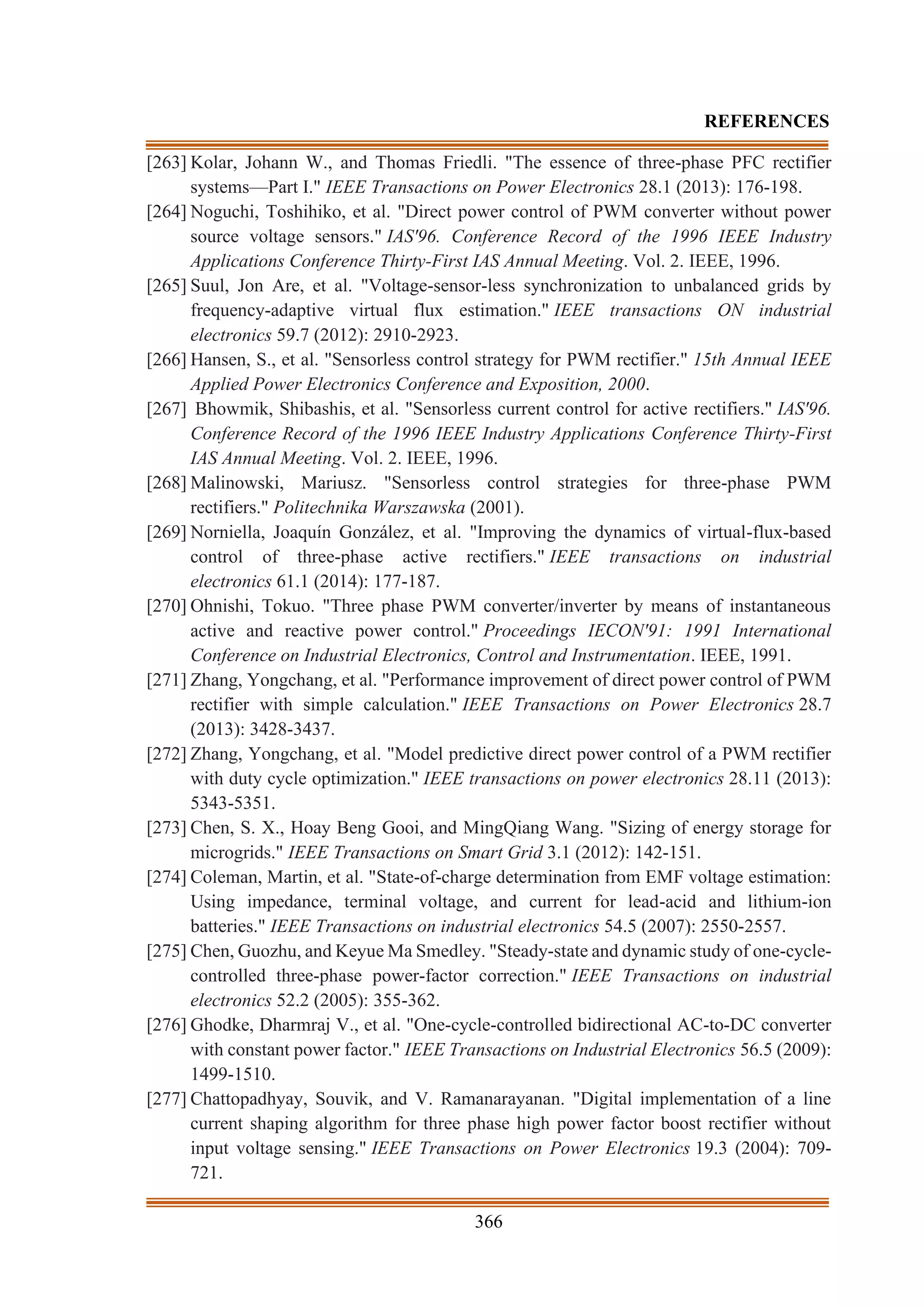 366
REFERENCES
[263] Kolar, Johann W., and Thomas Friedli. "The essence of three-phase PFC rectifier
systems—Part I." IEEE Transactions on Power Electronics 28.1 (2013): 176-198.
[264] Noguchi, Toshihiko, et al. "Direct power control of PWM converter without power
source voltage sensors." IAS'96. Conference Record of the 1996 IEEE Industry
Applications Conference Thirty-First IAS Annual Meeting. Vol. 2. IEEE, 1996.
[265] Suul, Jon Are, et al. "Voltage-sensor-less synchronization to unbalanced grids by
frequency-adaptive virtual flux estimation." IEEE transactions ON industrial
electronics 59.7 (2012): 2910-2923.
[266] Hansen, S., et al. "Sensorless control strategy for PWM rectifier." 15th Annual IEEE
Applied Power Electronics Conference and Exposition, 2000.
[267] Bhowmik, Shibashis, et al. "Sensorless current control for active rectifiers." IAS'96.
Conference Record of the 1996 IEEE Industry Applications Conference Thirty-First
IAS Annual Meeting. Vol. 2. IEEE, 1996.
[268] Malinowski, Mariusz. "Sensorless control strategies for three-phase PWM
rectifiers." Politechnika Warszawska (2001).
[269] Norniella, Joaquín González, et al. "Improving the dynamics of virtual-flux-based
control of three-phase active rectifiers." IEEE transactions on industrial
electronics 61.1 (2014): 177-187.
[270] Ohnishi, Tokuo. "Three phase PWM converter/inverter by means of instantaneous
active and reactive power control." Proceedings IECON'91: 1991 International
Conference on Industrial Electronics, Control and Instrumentation. IEEE, 1991.
[271] Zhang, Yongchang, et al. "Performance improvement of direct power control of PWM
rectifier with simple calculation." IEEE Transactions on Power Electronics 28.7
(2013): 3428-3437.
[272] Zhang, Yongchang, et al. "Model predictive direct power control of a PWM rectifier
with duty cycle optimization." IEEE transactions on power electronics 28.11 (2013):
5343-5351.
[273] Chen, S. X., Hoay Beng Gooi, and MingQiang Wang. "Sizing of energy storage for
microgrids." IEEE Transactions on Smart Grid 3.1 (2012): 142-151.
[274] Coleman, Martin, et al. "State-of-charge determination from EMF voltage estimation:
Using impedance, terminal voltage, and current for lead-acid and lithium-ion
batteries." IEEE Transactions on industrial electronics 54.5 (2007): 2550-2557.
[275] Chen, Guozhu, and Keyue Ma Smedley. "Steady-state and dynamic study of one-cycle-
controlled three-phase power-factor correction." IEEE Transactions on industrial
electronics 52.2 (2005): 355-362.
[276] Ghodke, Dharmraj V., et al. "One-cycle-controlled bidirectional AC-to-DC converter
with constant power factor." IEEE Transactions on Industrial Electronics 56.5 (2009):
1499-1510.
[277] Chattopadhyay, Souvik, and V. Ramanarayanan. "Digital implementation of a line
current shaping algorithm for three phase high power factor boost rectifier without
input voltage sensing." IEEE Transactions on Power Electronics 19.3 (2004): 709-
721.
 