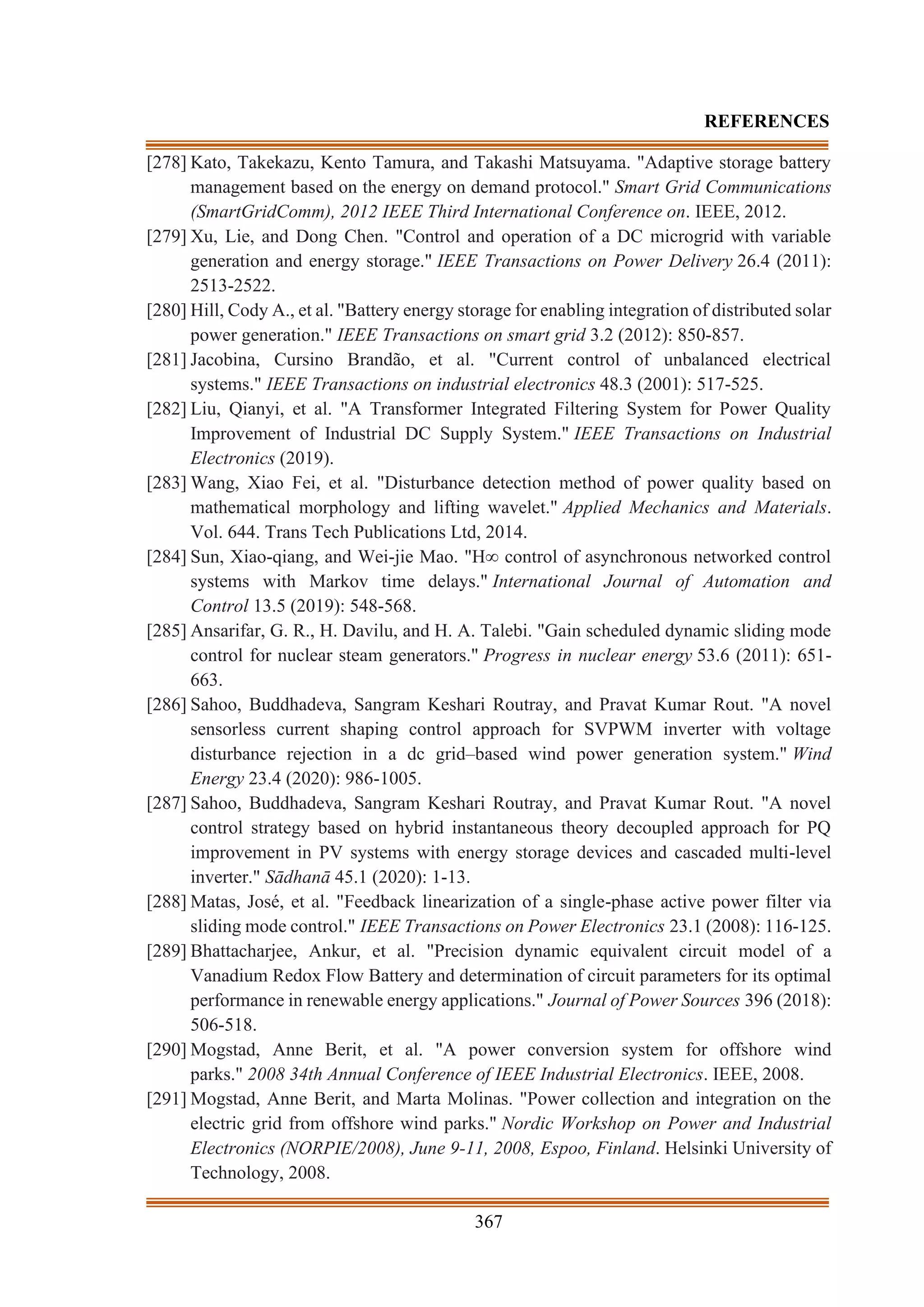 367
REFERENCES
[278] Kato, Takekazu, Kento Tamura, and Takashi Matsuyama. "Adaptive storage battery
management based on the energy on demand protocol." Smart Grid Communications
(SmartGridComm), 2012 IEEE Third International Conference on. IEEE, 2012.
[279] Xu, Lie, and Dong Chen. "Control and operation of a DC microgrid with variable
generation and energy storage." IEEE Transactions on Power Delivery 26.4 (2011):
2513-2522.
[280] Hill, Cody A., et al. "Battery energy storage for enabling integration of distributed solar
power generation." IEEE Transactions on smart grid 3.2 (2012): 850-857.
[281] Jacobina, Cursino Brandão, et al. "Current control of unbalanced electrical
systems." IEEE Transactions on industrial electronics 48.3 (2001): 517-525.
[282] Liu, Qianyi, et al. "A Transformer Integrated Filtering System for Power Quality
Improvement of Industrial DC Supply System." IEEE Transactions on Industrial
Electronics (2019).
[283] Wang, Xiao Fei, et al. "Disturbance detection method of power quality based on
mathematical morphology and lifting wavelet." Applied Mechanics and Materials.
Vol. 644. Trans Tech Publications Ltd, 2014.
[284] Sun, Xiao-qiang, and Wei-jie Mao. "H∞ control of asynchronous networked control
systems with Markov time delays." International Journal of Automation and
Control 13.5 (2019): 548-568.
[285] Ansarifar, G. R., H. Davilu, and H. A. Talebi. "Gain scheduled dynamic sliding mode
control for nuclear steam generators." Progress in nuclear energy 53.6 (2011): 651-
663.
[286] Sahoo, Buddhadeva, Sangram Keshari Routray, and Pravat Kumar Rout. "A novel
sensorless current shaping control approach for SVPWM inverter with voltage
disturbance rejection in a dc grid–based wind power generation system." Wind
Energy 23.4 (2020): 986-1005.
[287] Sahoo, Buddhadeva, Sangram Keshari Routray, and Pravat Kumar Rout. "A novel
control strategy based on hybrid instantaneous theory decoupled approach for PQ
improvement in PV systems with energy storage devices and cascaded multi-level
inverter." Sādhanā 45.1 (2020): 1-13.
[288] Matas, José, et al. "Feedback linearization of a single-phase active power filter via
sliding mode control." IEEE Transactions on Power Electronics 23.1 (2008): 116-125.
[289] Bhattacharjee, Ankur, et al. "Precision dynamic equivalent circuit model of a
Vanadium Redox Flow Battery and determination of circuit parameters for its optimal
performance in renewable energy applications." Journal of Power Sources 396 (2018):
506-518.
[290] Mogstad, Anne Berit, et al. "A power conversion system for offshore wind
parks." 2008 34th Annual Conference of IEEE Industrial Electronics. IEEE, 2008.
[291] Mogstad, Anne Berit, and Marta Molinas. "Power collection and integration on the
electric grid from offshore wind parks." Nordic Workshop on Power and Industrial
Electronics (NORPIE/2008), June 9-11, 2008, Espoo, Finland. Helsinki University of
Technology, 2008.
 