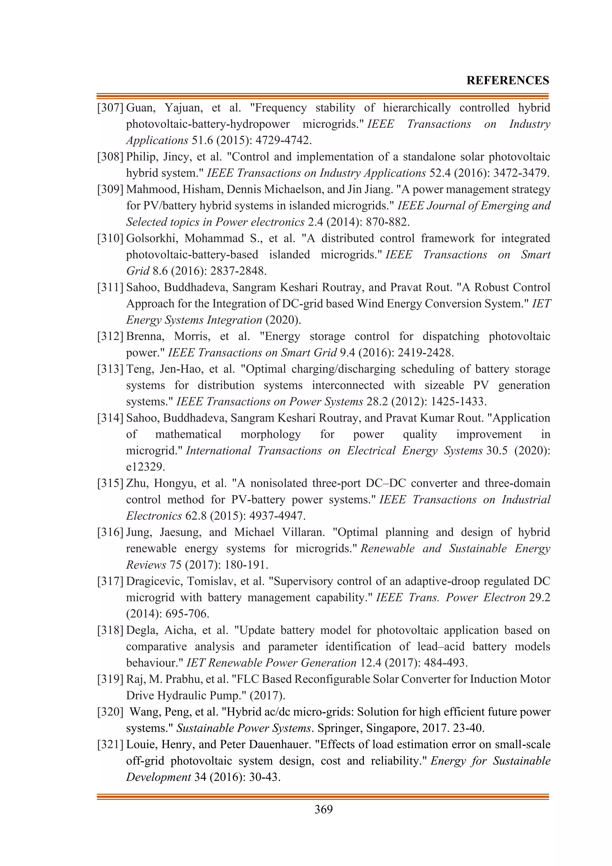 369
REFERENCES
[307] Guan, Yajuan, et al. "Frequency stability of hierarchically controlled hybrid
photovoltaic-battery-hydropower microgrids." IEEE Transactions on Industry
Applications 51.6 (2015): 4729-4742.
[308] Philip, Jincy, et al. "Control and implementation of a standalone solar photovoltaic
hybrid system." IEEE Transactions on Industry Applications 52.4 (2016): 3472-3479.
[309] Mahmood, Hisham, Dennis Michaelson, and Jin Jiang. "A power management strategy
for PV/battery hybrid systems in islanded microgrids." IEEE Journal of Emerging and
Selected topics in Power electronics 2.4 (2014): 870-882.
[310] Golsorkhi, Mohammad S., et al. "A distributed control framework for integrated
photovoltaic-battery-based islanded microgrids." IEEE Transactions on Smart
Grid 8.6 (2016): 2837-2848.
[311] Sahoo, Buddhadeva, Sangram Keshari Routray, and Pravat Rout. "A Robust Control
Approach for the Integration of DC-grid based Wind Energy Conversion System." IET
Energy Systems Integration (2020).
[312] Brenna, Morris, et al. "Energy storage control for dispatching photovoltaic
power." IEEE Transactions on Smart Grid 9.4 (2016): 2419-2428.
[313] Teng, Jen-Hao, et al. "Optimal charging/discharging scheduling of battery storage
systems for distribution systems interconnected with sizeable PV generation
systems." IEEE Transactions on Power Systems 28.2 (2012): 1425-1433.
[314] Sahoo, Buddhadeva, Sangram Keshari Routray, and Pravat Kumar Rout. "Application
of mathematical morphology for power quality improvement in
microgrid." International Transactions on Electrical Energy Systems 30.5 (2020):
e12329.
[315] Zhu, Hongyu, et al. "A nonisolated three-port DC–DC converter and three-domain
control method for PV-battery power systems." IEEE Transactions on Industrial
Electronics 62.8 (2015): 4937-4947.
[316] Jung, Jaesung, and Michael Villaran. "Optimal planning and design of hybrid
renewable energy systems for microgrids." Renewable and Sustainable Energy
Reviews 75 (2017): 180-191.
[317] Dragicevic, Tomislav, et al. "Supervisory control of an adaptive-droop regulated DC
microgrid with battery management capability." IEEE Trans. Power Electron 29.2
(2014): 695-706.
[318] Degla, Aicha, et al. "Update battery model for photovoltaic application based on
comparative analysis and parameter identification of lead–acid battery models
behaviour." IET Renewable Power Generation 12.4 (2017): 484-493.
[319] Raj, M. Prabhu, et al. "FLC Based Reconfigurable Solar Converter for Induction Motor
Drive Hydraulic Pump." (2017).
[320] Wang, Peng, et al. "Hybrid ac/dc micro-grids: Solution for high efficient future power
systems." Sustainable Power Systems. Springer, Singapore, 2017. 23-40.
[321] Louie, Henry, and Peter Dauenhauer. "Effects of load estimation error on small-scale
off-grid photovoltaic system design, cost and reliability." Energy for Sustainable
Development 34 (2016): 30-43.
 