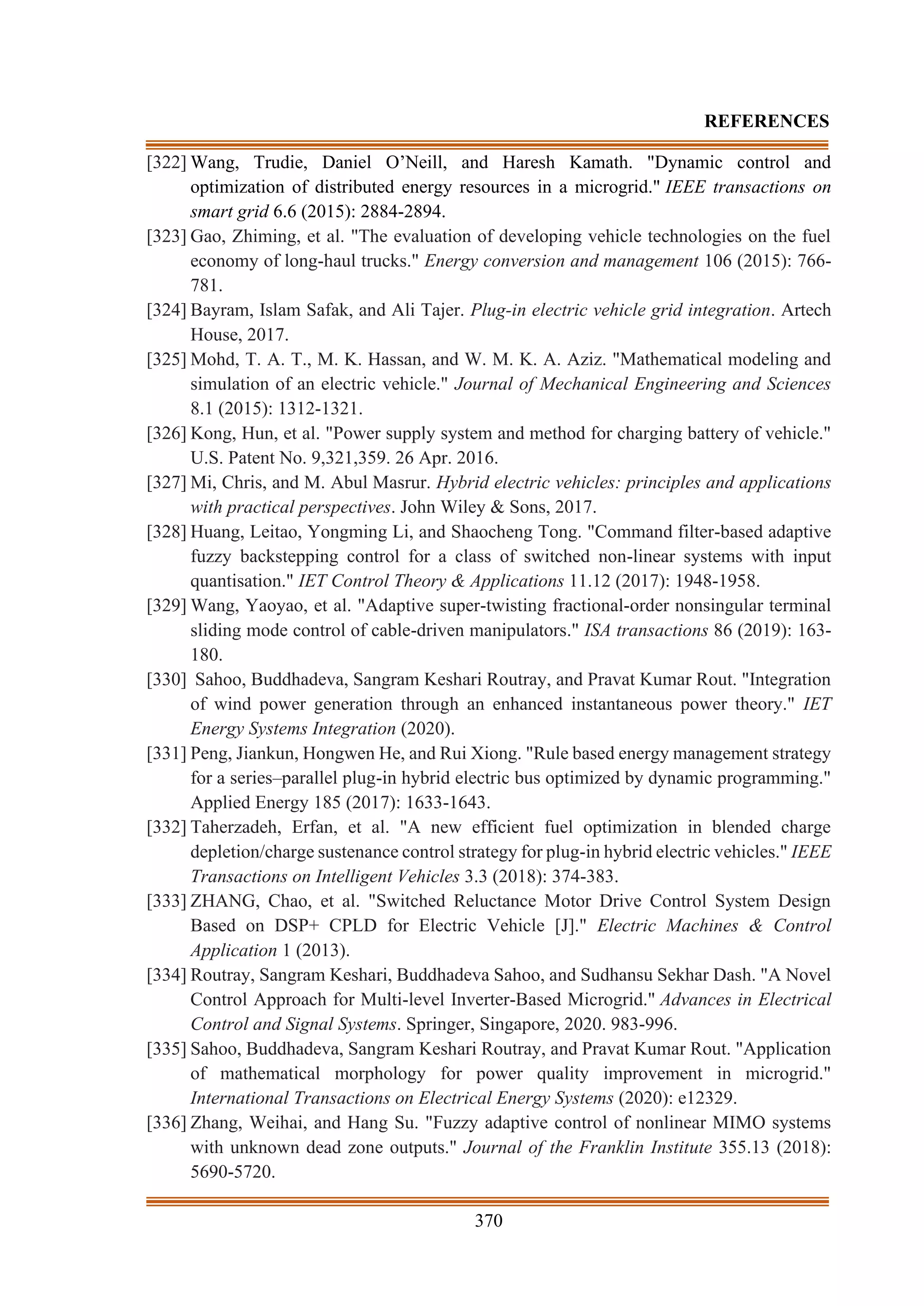 370
REFERENCES
[322] Wang, Trudie, Daniel O’Neill, and Haresh Kamath. "Dynamic control and
optimization of distributed energy resources in a microgrid." IEEE transactions on
smart grid 6.6 (2015): 2884-2894.
[323] Gao, Zhiming, et al. "The evaluation of developing vehicle technologies on the fuel
economy of long-haul trucks." Energy conversion and management 106 (2015): 766-
781.
[324] Bayram, Islam Safak, and Ali Tajer. Plug-in electric vehicle grid integration. Artech
House, 2017.
[325] Mohd, T. A. T., M. K. Hassan, and W. M. K. A. Aziz. "Mathematical modeling and
simulation of an electric vehicle." Journal of Mechanical Engineering and Sciences
8.1 (2015): 1312-1321.
[326] Kong, Hun, et al. "Power supply system and method for charging battery of vehicle."
U.S. Patent No. 9,321,359. 26 Apr. 2016.
[327] Mi, Chris, and M. Abul Masrur. Hybrid electric vehicles: principles and applications
with practical perspectives. John Wiley & Sons, 2017.
[328] Huang, Leitao, Yongming Li, and Shaocheng Tong. "Command filter-based adaptive
fuzzy backstepping control for a class of switched non-linear systems with input
quantisation." IET Control Theory & Applications 11.12 (2017): 1948-1958.
[329] Wang, Yaoyao, et al. "Adaptive super-twisting fractional-order nonsingular terminal
sliding mode control of cable-driven manipulators." ISA transactions 86 (2019): 163-
180.
[330] Sahoo, Buddhadeva, Sangram Keshari Routray, and Pravat Kumar Rout. "Integration
of wind power generation through an enhanced instantaneous power theory." IET
Energy Systems Integration (2020).
[331] Peng, Jiankun, Hongwen He, and Rui Xiong. "Rule based energy management strategy
for a series–parallel plug-in hybrid electric bus optimized by dynamic programming."
Applied Energy 185 (2017): 1633-1643.
[332] Taherzadeh, Erfan, et al. "A new efficient fuel optimization in blended charge
depletion/charge sustenance control strategy for plug-in hybrid electric vehicles." IEEE
Transactions on Intelligent Vehicles 3.3 (2018): 374-383.
[333] ZHANG, Chao, et al. "Switched Reluctance Motor Drive Control System Design
Based on DSP+ CPLD for Electric Vehicle [J]." Electric Machines & Control
Application 1 (2013).
[334] Routray, Sangram Keshari, Buddhadeva Sahoo, and Sudhansu Sekhar Dash. "A Novel
Control Approach for Multi-level Inverter-Based Microgrid." Advances in Electrical
Control and Signal Systems. Springer, Singapore, 2020. 983-996.
[335] Sahoo, Buddhadeva, Sangram Keshari Routray, and Pravat Kumar Rout. "Application
of mathematical morphology for power quality improvement in microgrid."
International Transactions on Electrical Energy Systems (2020): e12329.
[336] Zhang, Weihai, and Hang Su. "Fuzzy adaptive control of nonlinear MIMO systems
with unknown dead zone outputs." Journal of the Franklin Institute 355.13 (2018):
5690-5720.
 
