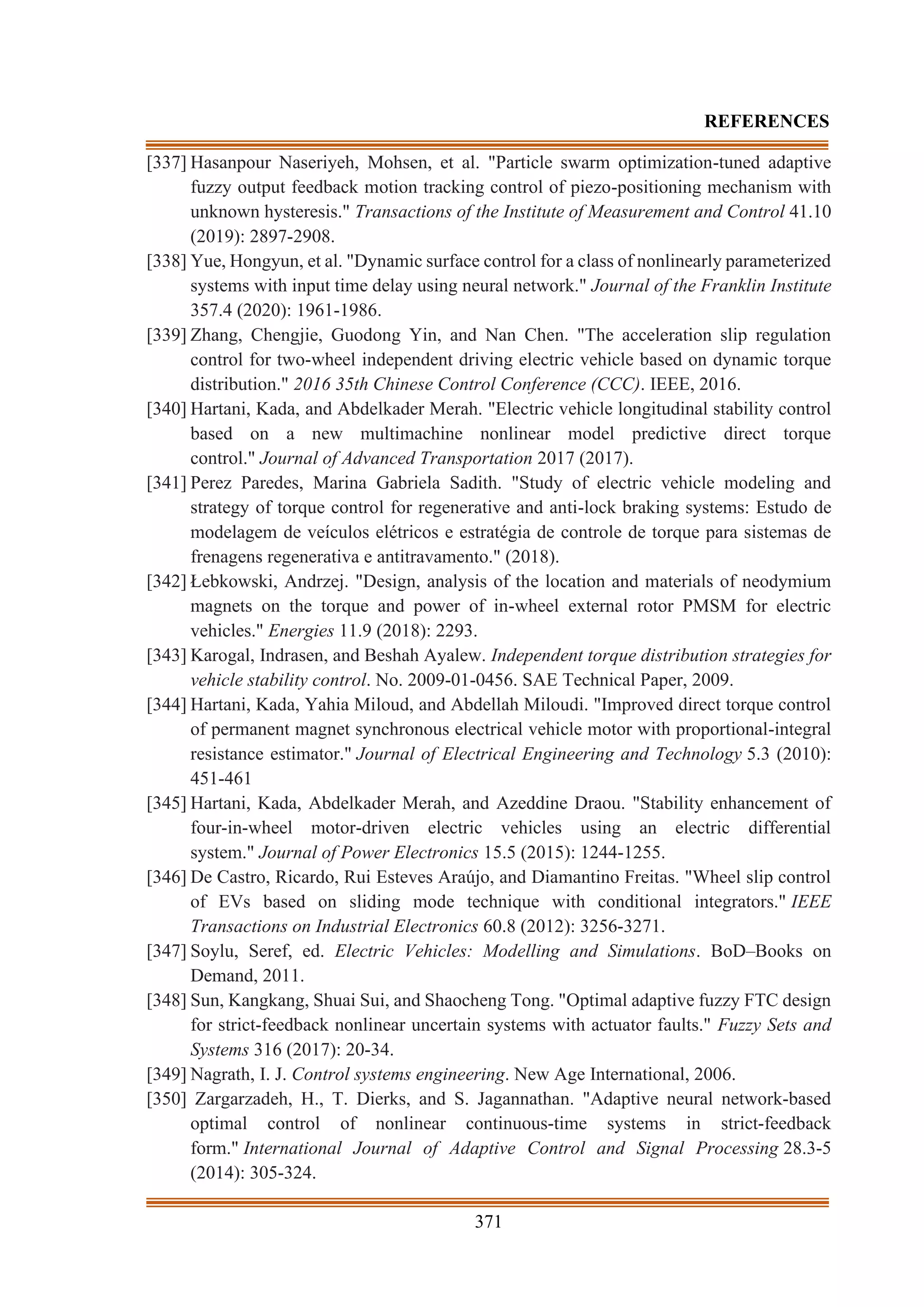 371
REFERENCES
[337] Hasanpour Naseriyeh, Mohsen, et al. "Particle swarm optimization-tuned adaptive
fuzzy output feedback motion tracking control of piezo-positioning mechanism with
unknown hysteresis." Transactions of the Institute of Measurement and Control 41.10
(2019): 2897-2908.
[338] Yue, Hongyun, et al. "Dynamic surface control for a class of nonlinearly parameterized
systems with input time delay using neural network." Journal of the Franklin Institute
357.4 (2020): 1961-1986.
[339] Zhang, Chengjie, Guodong Yin, and Nan Chen. "The acceleration slip regulation
control for two-wheel independent driving electric vehicle based on dynamic torque
distribution." 2016 35th Chinese Control Conference (CCC). IEEE, 2016.
[340] Hartani, Kada, and Abdelkader Merah. "Electric vehicle longitudinal stability control
based on a new multimachine nonlinear model predictive direct torque
control." Journal of Advanced Transportation 2017 (2017).
[341] Perez Paredes, Marina Gabriela Sadith. "Study of electric vehicle modeling and
strategy of torque control for regenerative and anti-lock braking systems: Estudo de
modelagem de veículos elétricos e estratégia de controle de torque para sistemas de
frenagens regenerativa e antitravamento." (2018).
[342] Łebkowski, Andrzej. "Design, analysis of the location and materials of neodymium
magnets on the torque and power of in-wheel external rotor PMSM for electric
vehicles." Energies 11.9 (2018): 2293.
[343] Karogal, Indrasen, and Beshah Ayalew. Independent torque distribution strategies for
vehicle stability control. No. 2009-01-0456. SAE Technical Paper, 2009.
[344] Hartani, Kada, Yahia Miloud, and Abdellah Miloudi. "Improved direct torque control
of permanent magnet synchronous electrical vehicle motor with proportional-integral
resistance estimator." Journal of Electrical Engineering and Technology 5.3 (2010):
451-461
[345] Hartani, Kada, Abdelkader Merah, and Azeddine Draou. "Stability enhancement of
four-in-wheel motor-driven electric vehicles using an electric differential
system." Journal of Power Electronics 15.5 (2015): 1244-1255.
[346] De Castro, Ricardo, Rui Esteves Araújo, and Diamantino Freitas. "Wheel slip control
of EVs based on sliding mode technique with conditional integrators." IEEE
Transactions on Industrial Electronics 60.8 (2012): 3256-3271.
[347] Soylu, Seref, ed. Electric Vehicles: Modelling and Simulations. BoD–Books on
Demand, 2011.
[348] Sun, Kangkang, Shuai Sui, and Shaocheng Tong. "Optimal adaptive fuzzy FTC design
for strict-feedback nonlinear uncertain systems with actuator faults." Fuzzy Sets and
Systems 316 (2017): 20-34.
[349] Nagrath, I. J. Control systems engineering. New Age International, 2006.
[350] Zargarzadeh, H., T. Dierks, and S. Jagannathan. "Adaptive neural network‐based
optimal control of nonlinear continuous‐time systems in strict‐feedback
form." International Journal of Adaptive Control and Signal Processing 28.3-5
(2014): 305-324.
 