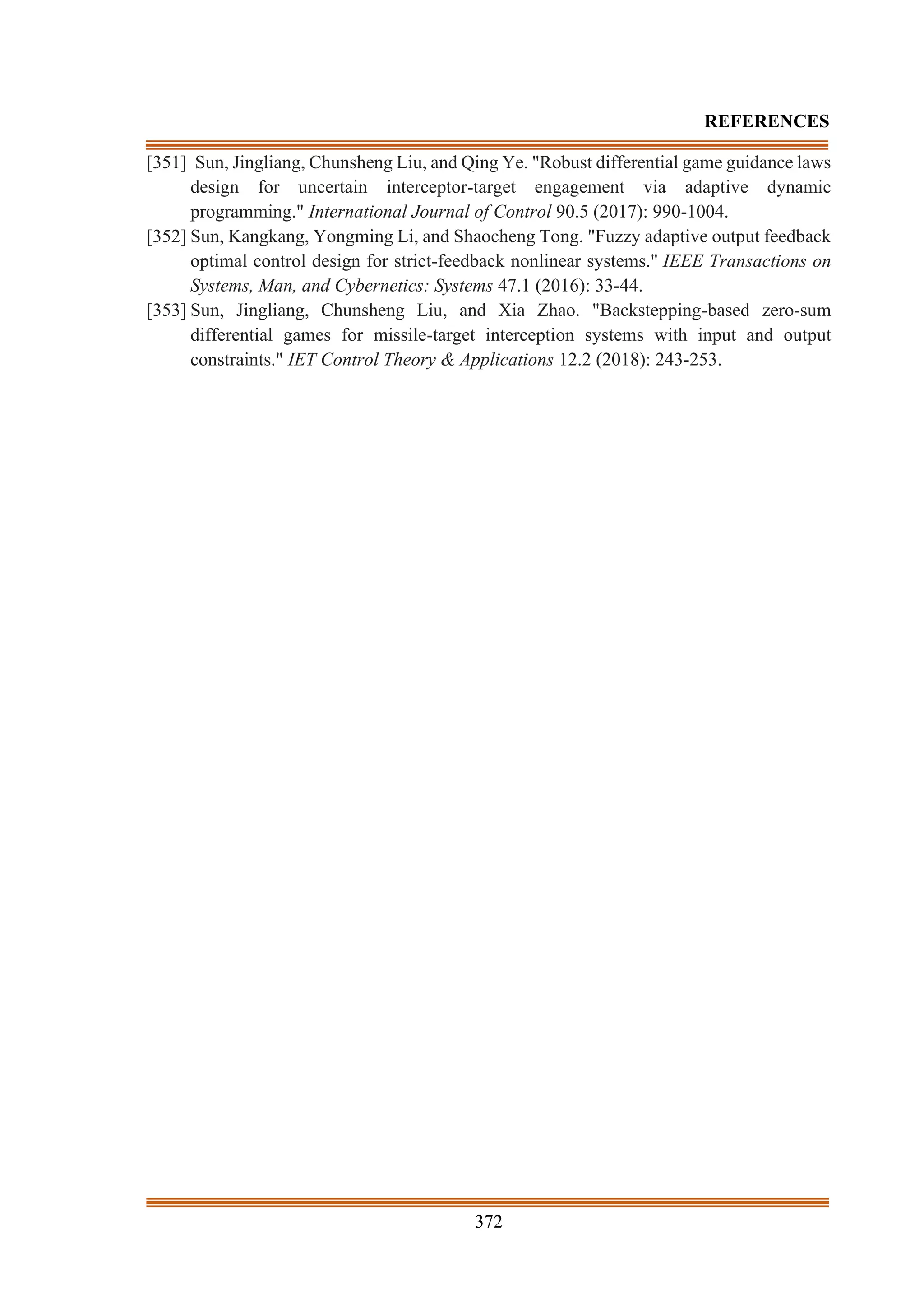 372
REFERENCES
[351] Sun, Jingliang, Chunsheng Liu, and Qing Ye. "Robust differential game guidance laws
design for uncertain interceptor-target engagement via adaptive dynamic
programming." International Journal of Control 90.5 (2017): 990-1004.
[352] Sun, Kangkang, Yongming Li, and Shaocheng Tong. "Fuzzy adaptive output feedback
optimal control design for strict-feedback nonlinear systems." IEEE Transactions on
Systems, Man, and Cybernetics: Systems 47.1 (2016): 33-44.
[353] Sun, Jingliang, Chunsheng Liu, and Xia Zhao. "Backstepping-based zero-sum
differential games for missile-target interception systems with input and output
constraints." IET Control Theory & Applications 12.2 (2018): 243-253.
 