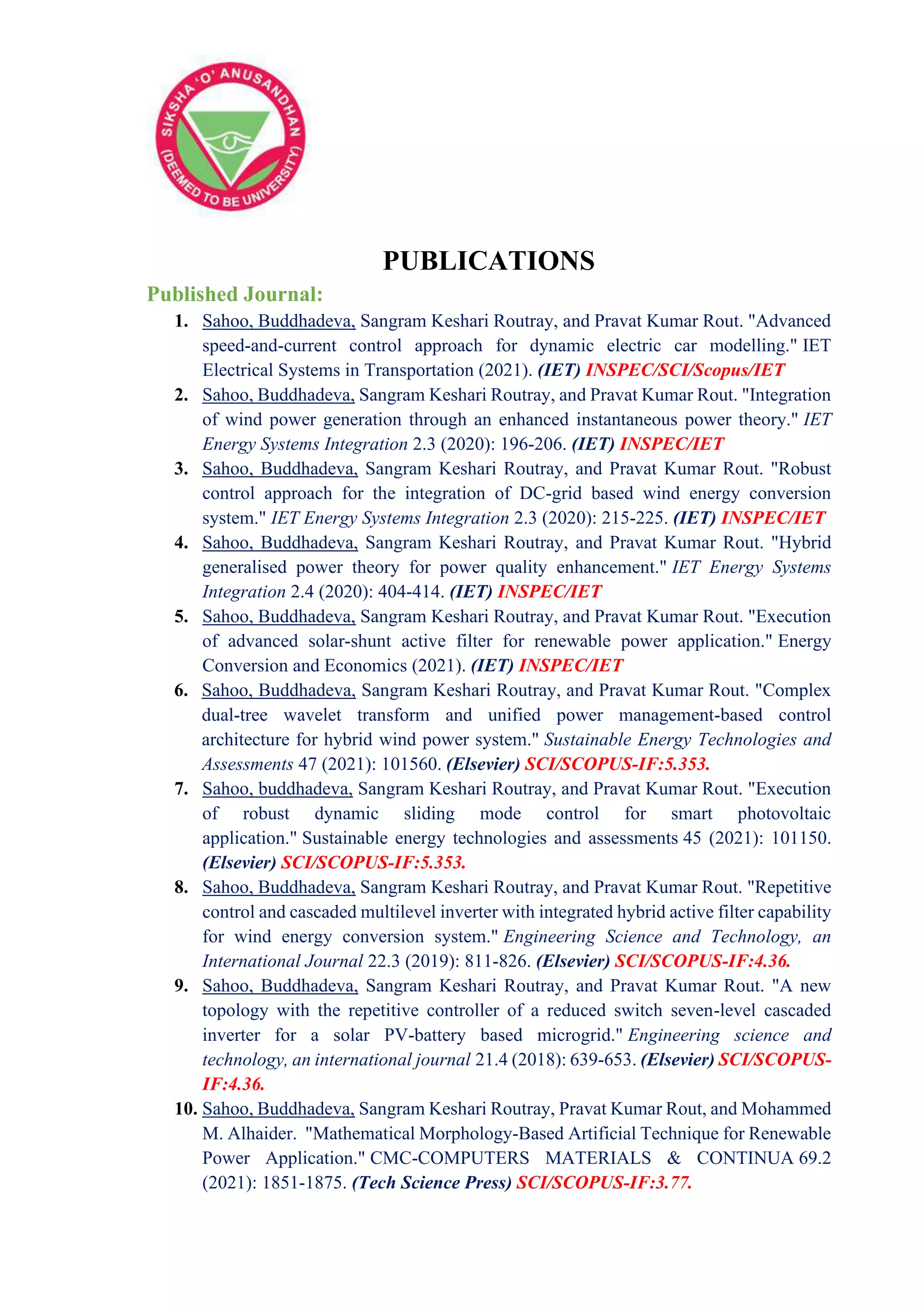 PUBLICATIONS
Published Journal:
1. Sahoo, Buddhadeva, Sangram Keshari Routray, and Pravat Kumar Rout. "Advanced
speed‐and‐current control approach for dynamic electric car modelling." IET
Electrical Systems in Transportation (2021). (IET) INSPEC/SCI/Scopus/IET
2. Sahoo, Buddhadeva, Sangram Keshari Routray, and Pravat Kumar Rout. "Integration
of wind power generation through an enhanced instantaneous power theory." IET
Energy Systems Integration 2.3 (2020): 196-206. (IET) INSPEC/IET
3. Sahoo, Buddhadeva, Sangram Keshari Routray, and Pravat Kumar Rout. "Robust
control approach for the integration of DC-grid based wind energy conversion
system." IET Energy Systems Integration 2.3 (2020): 215-225. (IET) INSPEC/IET
4. Sahoo, Buddhadeva, Sangram Keshari Routray, and Pravat Kumar Rout. "Hybrid
generalised power theory for power quality enhancement." IET Energy Systems
Integration 2.4 (2020): 404-414. (IET) INSPEC/IET
5. Sahoo, Buddhadeva, Sangram Keshari Routray, and Pravat Kumar Rout. "Execution
of advanced solar‐shunt active filter for renewable power application." Energy
Conversion and Economics (2021). (IET) INSPEC/IET
6. Sahoo, Buddhadeva, Sangram Keshari Routray, and Pravat Kumar Rout. "Complex
dual-tree wavelet transform and unified power management-based control
architecture for hybrid wind power system." Sustainable Energy Technologies and
Assessments 47 (2021): 101560. (Elsevier) SCI/SCOPUS-IF:5.353.
7. Sahoo, buddhadeva, Sangram Keshari Routray, and Pravat Kumar Rout. "Execution
of robust dynamic sliding mode control for smart photovoltaic
application." Sustainable energy technologies and assessments 45 (2021): 101150.
(Elsevier) SCI/SCOPUS-IF:5.353.
8. Sahoo, Buddhadeva, Sangram Keshari Routray, and Pravat Kumar Rout. "Repetitive
control and cascaded multilevel inverter with integrated hybrid active filter capability
for wind energy conversion system." Engineering Science and Technology, an
International Journal 22.3 (2019): 811-826. (Elsevier) SCI/SCOPUS-IF:4.36.
9. Sahoo, Buddhadeva, Sangram Keshari Routray, and Pravat Kumar Rout. "A new
topology with the repetitive controller of a reduced switch seven-level cascaded
inverter for a solar PV-battery based microgrid." Engineering science and
technology, an international journal 21.4 (2018): 639-653. (Elsevier) SCI/SCOPUS-
IF:4.36.
10. Sahoo, Buddhadeva, Sangram Keshari Routray, Pravat Kumar Rout, and Mohammed
M. Alhaider. "Mathematical Morphology-Based Artificial Technique for Renewable
Power Application." CMC-COMPUTERS MATERIALS & CONTINUA 69.2
(2021): 1851-1875. (Tech Science Press) SCI/SCOPUS-IF:3.77.
 