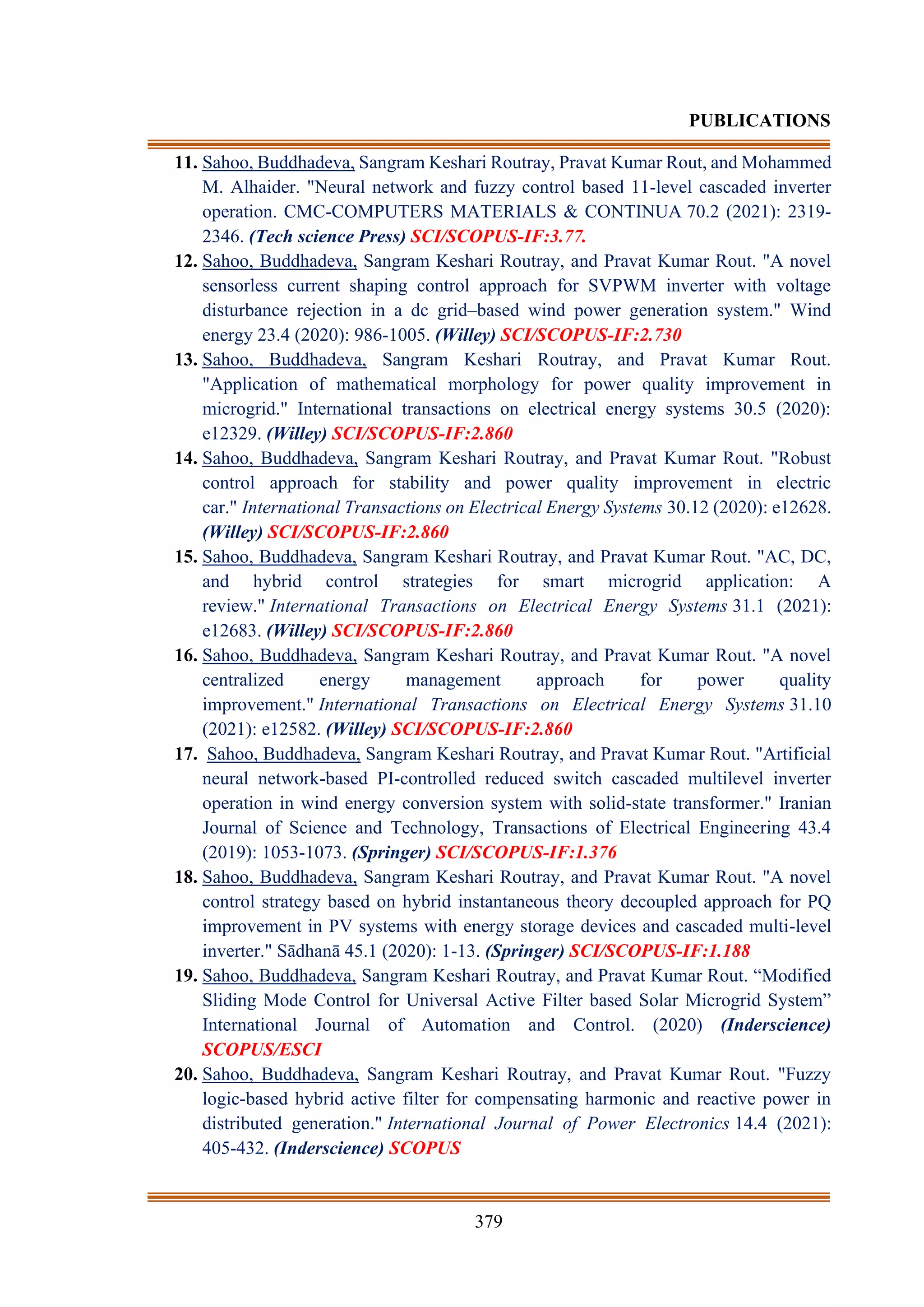 379
PUBLICATIONS
11. Sahoo, Buddhadeva, Sangram Keshari Routray, Pravat Kumar Rout, and Mohammed
M. Alhaider. "Neural network and fuzzy control based 11-level cascaded inverter
operation. CMC-COMPUTERS MATERIALS & CONTINUA 70.2 (2021): 2319-
2346. (Tech science Press) SCI/SCOPUS-IF:3.77.
12. Sahoo, Buddhadeva, Sangram Keshari Routray, and Pravat Kumar Rout. "A novel
sensorless current shaping control approach for SVPWM inverter with voltage
disturbance rejection in a dc grid–based wind power generation system." Wind
energy 23.4 (2020): 986-1005. (Willey) SCI/SCOPUS-IF:2.730
13. Sahoo, Buddhadeva, Sangram Keshari Routray, and Pravat Kumar Rout.
"Application of mathematical morphology for power quality improvement in
microgrid." International transactions on electrical energy systems 30.5 (2020):
e12329. (Willey) SCI/SCOPUS-IF:2.860
14. Sahoo, Buddhadeva, Sangram Keshari Routray, and Pravat Kumar Rout. "Robust
control approach for stability and power quality improvement in electric
car." International Transactions on Electrical Energy Systems 30.12 (2020): e12628.
(Willey) SCI/SCOPUS-IF:2.860
15. Sahoo, Buddhadeva, Sangram Keshari Routray, and Pravat Kumar Rout. "AC, DC,
and hybrid control strategies for smart microgrid application: A
review." International Transactions on Electrical Energy Systems 31.1 (2021):
e12683. (Willey) SCI/SCOPUS-IF:2.860
16. Sahoo, Buddhadeva, Sangram Keshari Routray, and Pravat Kumar Rout. "A novel
centralized energy management approach for power quality
improvement." International Transactions on Electrical Energy Systems 31.10
(2021): e12582. (Willey) SCI/SCOPUS-IF:2.860
17. Sahoo, Buddhadeva, Sangram Keshari Routray, and Pravat Kumar Rout. "Artificial
neural network-based PI-controlled reduced switch cascaded multilevel inverter
operation in wind energy conversion system with solid-state transformer." Iranian
Journal of Science and Technology, Transactions of Electrical Engineering 43.4
(2019): 1053-1073. (Springer) SCI/SCOPUS-IF:1.376
18. Sahoo, Buddhadeva, Sangram Keshari Routray, and Pravat Kumar Rout. "A novel
control strategy based on hybrid instantaneous theory decoupled approach for PQ
improvement in PV systems with energy storage devices and cascaded multi-level
inverter." Sādhanā 45.1 (2020): 1-13. (Springer) SCI/SCOPUS-IF:1.188
19. Sahoo, Buddhadeva, Sangram Keshari Routray, and Pravat Kumar Rout. “Modified
Sliding Mode Control for Universal Active Filter based Solar Microgrid System”
International Journal of Automation and Control. (2020) (Inderscience)
SCOPUS/ESCI
20. Sahoo, Buddhadeva, Sangram Keshari Routray, and Pravat Kumar Rout. "Fuzzy
logic-based hybrid active filter for compensating harmonic and reactive power in
distributed generation." International Journal of Power Electronics 14.4 (2021):
405-432. (Inderscience) SCOPUS
 