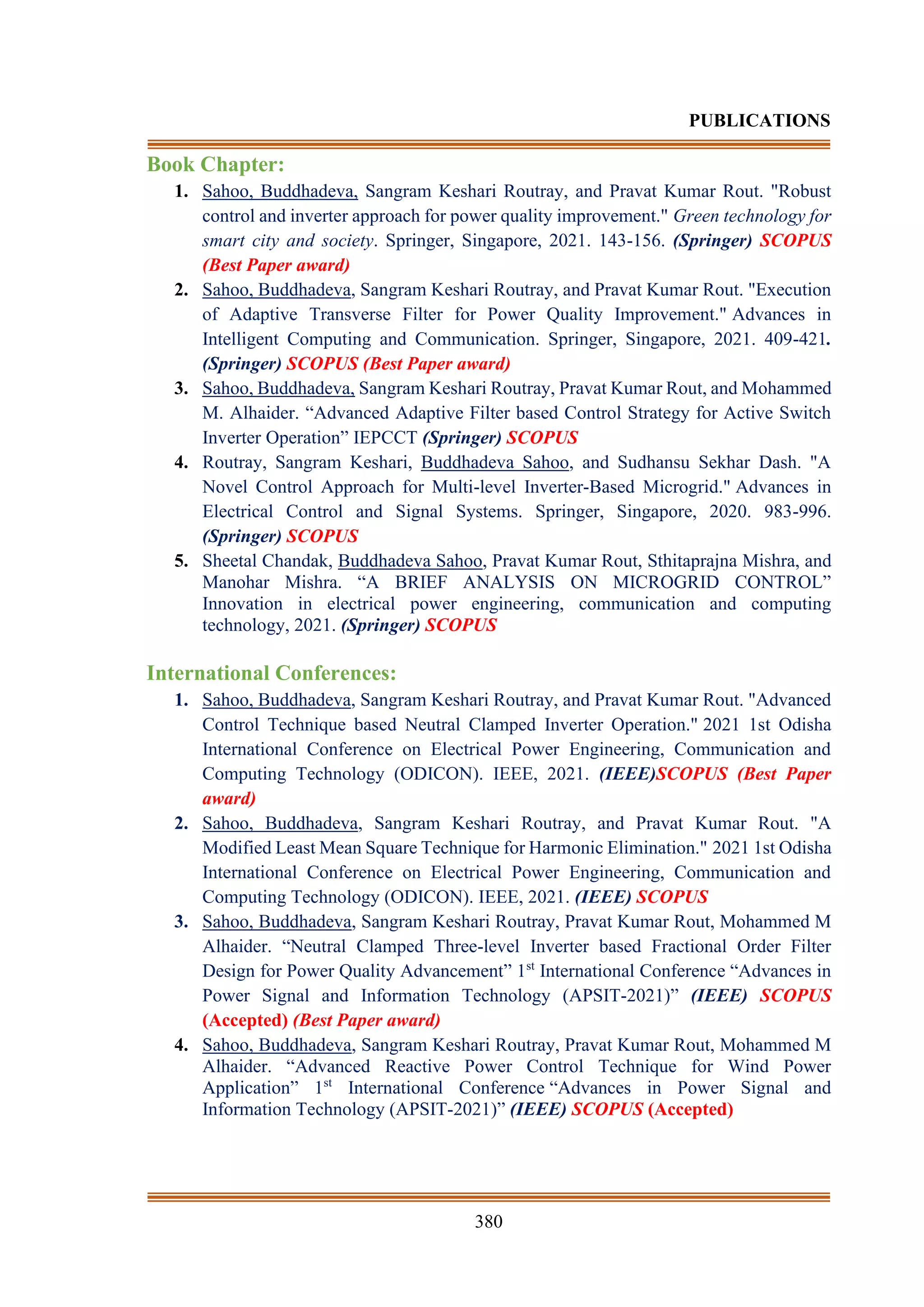 380
PUBLICATIONS
Book Chapter:
1. Sahoo, Buddhadeva, Sangram Keshari Routray, and Pravat Kumar Rout. "Robust
control and inverter approach for power quality improvement." Green technology for
smart city and society. Springer, Singapore, 2021. 143-156. (Springer) SCOPUS
(Best Paper award)
2. Sahoo, Buddhadeva, Sangram Keshari Routray, and Pravat Kumar Rout. "Execution
of Adaptive Transverse Filter for Power Quality Improvement." Advances in
Intelligent Computing and Communication. Springer, Singapore, 2021. 409-421.
(Springer) SCOPUS (Best Paper award)
3. Sahoo, Buddhadeva, Sangram Keshari Routray, Pravat Kumar Rout, and Mohammed
M. Alhaider. “Advanced Adaptive Filter based Control Strategy for Active Switch
Inverter Operation” IEPCCT (Springer) SCOPUS
4. Routray, Sangram Keshari, Buddhadeva Sahoo, and Sudhansu Sekhar Dash. "A
Novel Control Approach for Multi-level Inverter-Based Microgrid." Advances in
Electrical Control and Signal Systems. Springer, Singapore, 2020. 983-996.
(Springer) SCOPUS
5. Sheetal Chandak, Buddhadeva Sahoo, Pravat Kumar Rout, Sthitaprajna Mishra, and
Manohar Mishra. “A BRIEF ANALYSIS ON MICROGRID CONTROL”
Innovation in electrical power engineering, communication and computing
technology, 2021. (Springer) SCOPUS
International Conferences:
1. Sahoo, Buddhadeva, Sangram Keshari Routray, and Pravat Kumar Rout. "Advanced
Control Technique based Neutral Clamped Inverter Operation." 2021 1st Odisha
International Conference on Electrical Power Engineering, Communication and
Computing Technology (ODICON). IEEE, 2021. (IEEE)SCOPUS (Best Paper
award)
2. Sahoo, Buddhadeva, Sangram Keshari Routray, and Pravat Kumar Rout. "A
Modified Least Mean Square Technique for Harmonic Elimination." 2021 1st Odisha
International Conference on Electrical Power Engineering, Communication and
Computing Technology (ODICON). IEEE, 2021. (IEEE) SCOPUS
3. Sahoo, Buddhadeva, Sangram Keshari Routray, Pravat Kumar Rout, Mohammed M
Alhaider. “Neutral Clamped Three-level Inverter based Fractional Order Filter
Design for Power Quality Advancement” 1st
International Conference “Advances in
Power Signal and Information Technology (APSIT-2021)” (IEEE) SCOPUS
(Accepted) (Best Paper award)
4. Sahoo, Buddhadeva, Sangram Keshari Routray, Pravat Kumar Rout, Mohammed M
Alhaider. “Advanced Reactive Power Control Technique for Wind Power
Application” 1st
International Conference “Advances in Power Signal and
Information Technology (APSIT-2021)” (IEEE) SCOPUS (Accepted)
 