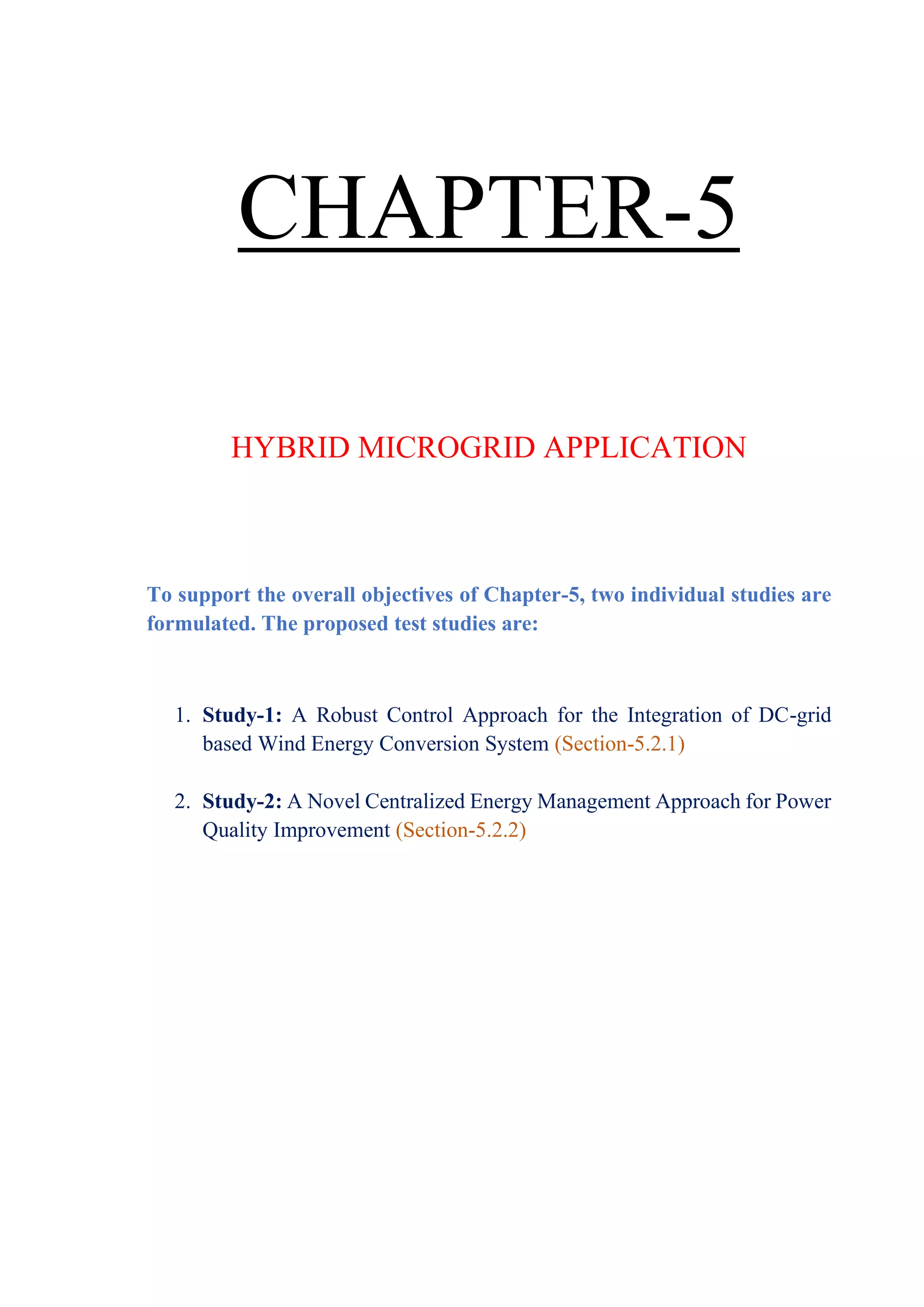 CHAPTER-5
HYBRID MICROGRID APPLICATION
To support the overall objectives of Chapter-5, two individual studies are
formulated. The proposed test studies are:
1. Study-1: A Robust Control Approach for the Integration of DC-grid
based Wind Energy Conversion System (Section-5.2.1)
2. Study-2: A Novel Centralized Energy Management Approach for Power
Quality Improvement (Section-5.2.2)
 