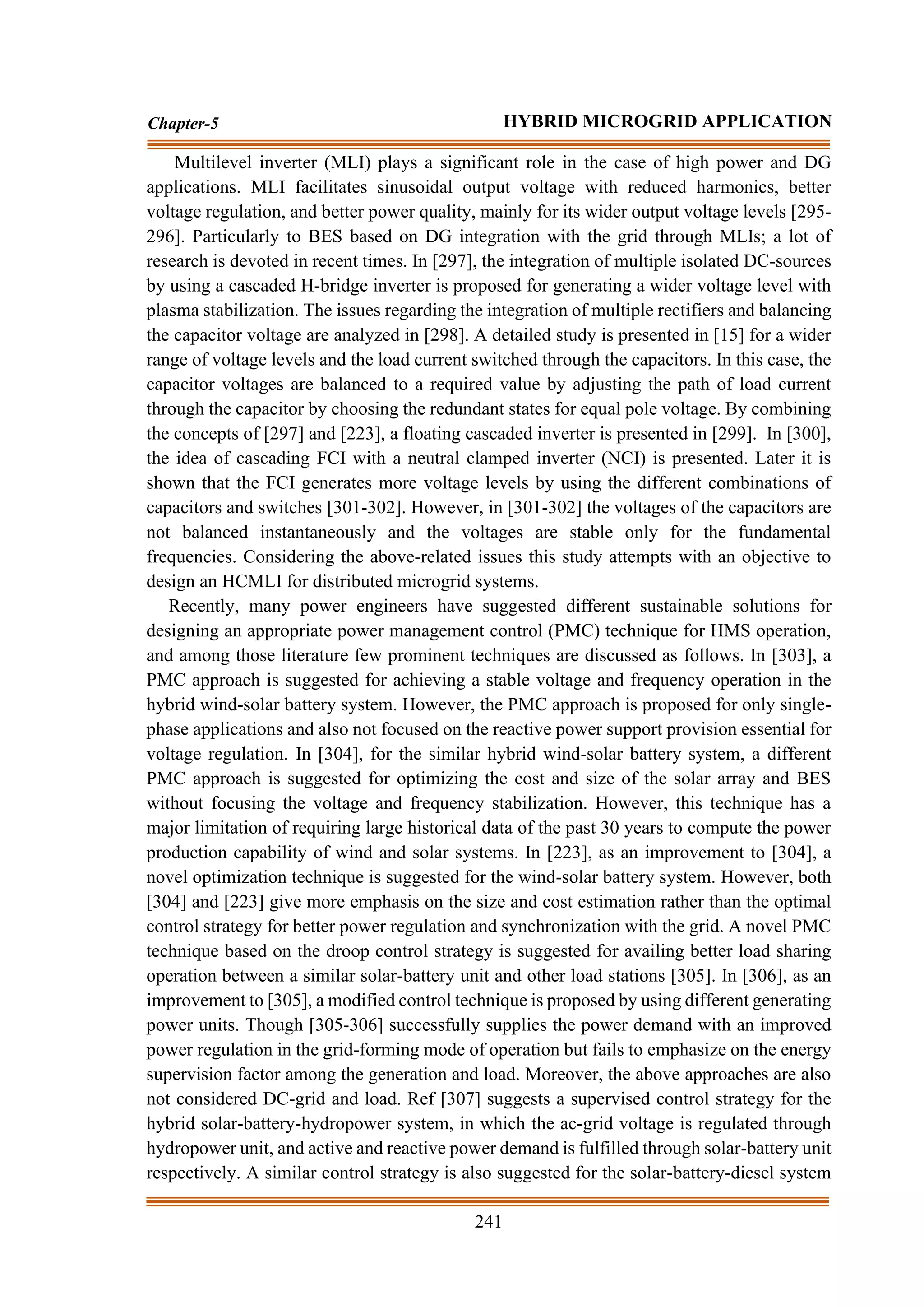 241
Chapter-5 HYBRID MICROGRID APPLICATION
Multilevel inverter (MLI) plays a significant role in the case of high power and DG
applications. MLI facilitates sinusoidal output voltage with reduced harmonics, better
voltage regulation, and better power quality, mainly for its wider output voltage levels [295-
296]. Particularly to BES based on DG integration with the grid through MLIs; a lot of
research is devoted in recent times. In [297], the integration of multiple isolated DC-sources
by using a cascaded H-bridge inverter is proposed for generating a wider voltage level with
plasma stabilization. The issues regarding the integration of multiple rectifiers and balancing
the capacitor voltage are analyzed in [298]. A detailed study is presented in [15] for a wider
range of voltage levels and the load current switched through the capacitors. In this case, the
capacitor voltages are balanced to a required value by adjusting the path of load current
through the capacitor by choosing the redundant states for equal pole voltage. By combining
the concepts of [297] and [223], a floating cascaded inverter is presented in [299]. In [300],
the idea of cascading FCI with a neutral clamped inverter (NCI) is presented. Later it is
shown that the FCI generates more voltage levels by using the different combinations of
capacitors and switches [301-302]. However, in [301-302] the voltages of the capacitors are
not balanced instantaneously and the voltages are stable only for the fundamental
frequencies. Considering the above-related issues this study attempts with an objective to
design an HCMLI for distributed microgrid systems.
Recently, many power engineers have suggested different sustainable solutions for
designing an appropriate power management control (PMC) technique for HMS operation,
and among those literature few prominent techniques are discussed as follows. In [303], a
PMC approach is suggested for achieving a stable voltage and frequency operation in the
hybrid wind-solar battery system. However, the PMC approach is proposed for only single-
phase applications and also not focused on the reactive power support provision essential for
voltage regulation. In [304], for the similar hybrid wind-solar battery system, a different
PMC approach is suggested for optimizing the cost and size of the solar array and BES
without focusing the voltage and frequency stabilization. However, this technique has a
major limitation of requiring large historical data of the past 30 years to compute the power
production capability of wind and solar systems. In [223], as an improvement to [304], a
novel optimization technique is suggested for the wind-solar battery system. However, both
[304] and [223] give more emphasis on the size and cost estimation rather than the optimal
control strategy for better power regulation and synchronization with the grid. A novel PMC
technique based on the droop control strategy is suggested for availing better load sharing
operation between a similar solar-battery unit and other load stations [305]. In [306], as an
improvement to [305], a modified control technique is proposed by using different generating
power units. Though [305-306] successfully supplies the power demand with an improved
power regulation in the grid-forming mode of operation but fails to emphasize on the energy
supervision factor among the generation and load. Moreover, the above approaches are also
not considered DC-grid and load. Ref [307] suggests a supervised control strategy for the
hybrid solar-battery-hydropower system, in which the ac-grid voltage is regulated through
hydropower unit, and active and reactive power demand is fulfilled through solar-battery unit
respectively. A similar control strategy is also suggested for the solar-battery-diesel system
 