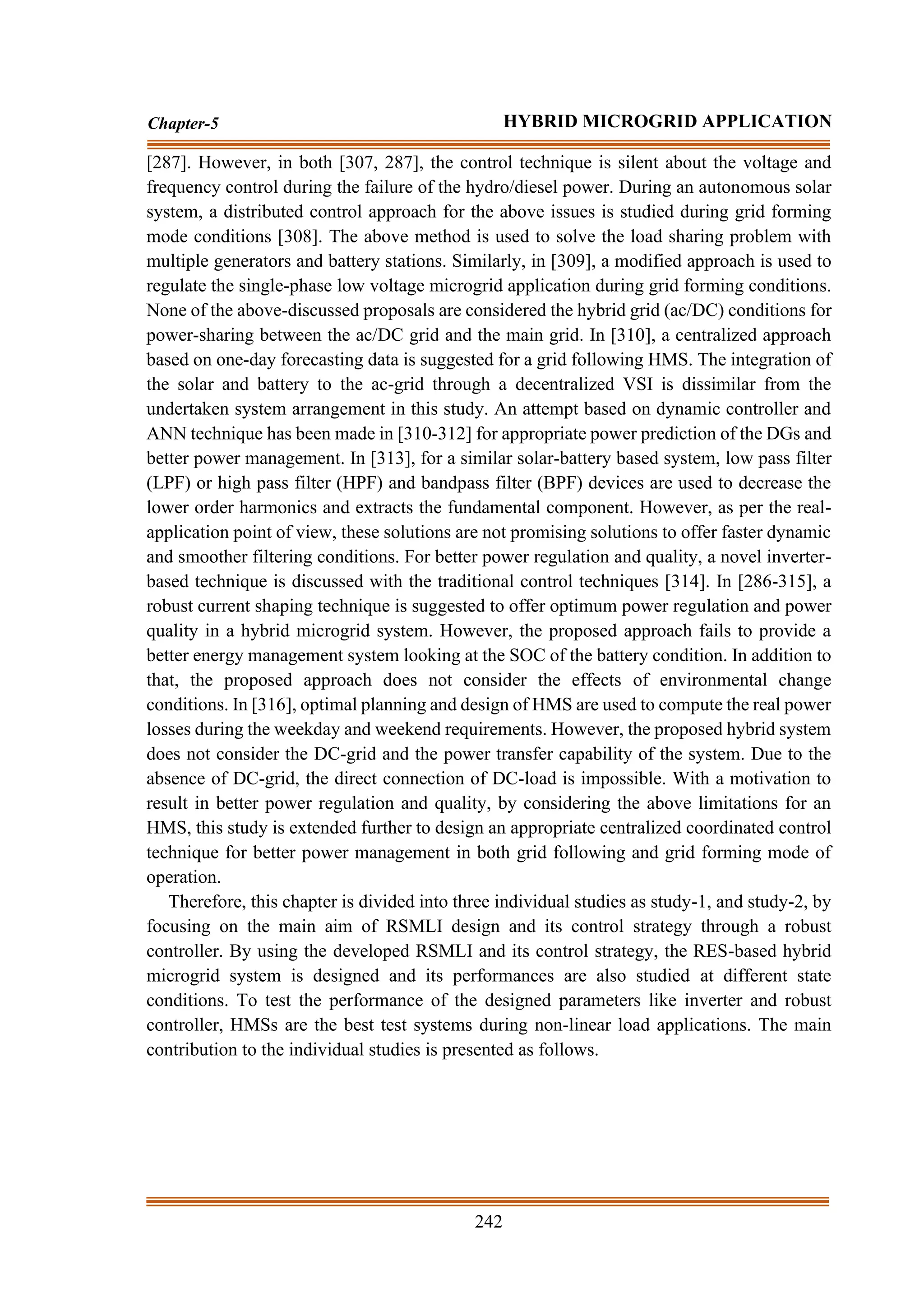 242
Chapter-5 HYBRID MICROGRID APPLICATION
[287]. However, in both [307, 287], the control technique is silent about the voltage and
frequency control during the failure of the hydro/diesel power. During an autonomous solar
system, a distributed control approach for the above issues is studied during grid forming
mode conditions [308]. The above method is used to solve the load sharing problem with
multiple generators and battery stations. Similarly, in [309], a modified approach is used to
regulate the single-phase low voltage microgrid application during grid forming conditions.
None of the above-discussed proposals are considered the hybrid grid (ac/DC) conditions for
power-sharing between the ac/DC grid and the main grid. In [310], a centralized approach
based on one-day forecasting data is suggested for a grid following HMS. The integration of
the solar and battery to the ac-grid through a decentralized VSI is dissimilar from the
undertaken system arrangement in this study. An attempt based on dynamic controller and
ANN technique has been made in [310-312] for appropriate power prediction of the DGs and
better power management. In [313], for a similar solar-battery based system, low pass filter
(LPF) or high pass filter (HPF) and bandpass filter (BPF) devices are used to decrease the
lower order harmonics and extracts the fundamental component. However, as per the real-
application point of view, these solutions are not promising solutions to offer faster dynamic
and smoother filtering conditions. For better power regulation and quality, a novel inverter-
based technique is discussed with the traditional control techniques [314]. In [286-315], a
robust current shaping technique is suggested to offer optimum power regulation and power
quality in a hybrid microgrid system. However, the proposed approach fails to provide a
better energy management system looking at the SOC of the battery condition. In addition to
that, the proposed approach does not consider the effects of environmental change
conditions. In [316], optimal planning and design of HMS are used to compute the real power
losses during the weekday and weekend requirements. However, the proposed hybrid system
does not consider the DC-grid and the power transfer capability of the system. Due to the
absence of DC-grid, the direct connection of DC-load is impossible. With a motivation to
result in better power regulation and quality, by considering the above limitations for an
HMS, this study is extended further to design an appropriate centralized coordinated control
technique for better power management in both grid following and grid forming mode of
operation.
Therefore, this chapter is divided into three individual studies as study-1, and study-2, by
focusing on the main aim of RSMLI design and its control strategy through a robust
controller. By using the developed RSMLI and its control strategy, the RES-based hybrid
microgrid system is designed and its performances are also studied at different state
conditions. To test the performance of the designed parameters like inverter and robust
controller, HMSs are the best test systems during non-linear load applications. The main
contribution to the individual studies is presented as follows.
 