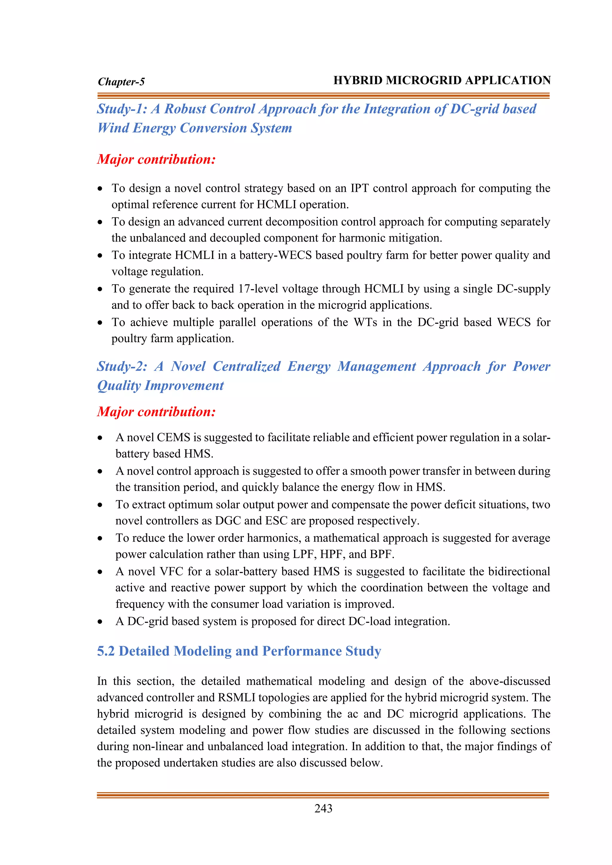 243
Chapter-5 HYBRID MICROGRID APPLICATION
Study-1: A Robust Control Approach for the Integration of DC-grid based
Wind Energy Conversion System
Major contribution:
• To design a novel control strategy based on an IPT control approach for computing the
optimal reference current for HCMLI operation.
• To design an advanced current decomposition control approach for computing separately
the unbalanced and decoupled component for harmonic mitigation.
• To integrate HCMLI in a battery-WECS based poultry farm for better power quality and
voltage regulation.
• To generate the required 17-level voltage through HCMLI by using a single DC-supply
and to offer back to back operation in the microgrid applications.
• To achieve multiple parallel operations of the WTs in the DC-grid based WECS for
poultry farm application.
Study-2: A Novel Centralized Energy Management Approach for Power
Quality Improvement
Major contribution:
• A novel CEMS is suggested to facilitate reliable and efficient power regulation in a solar-
battery based HMS.
• A novel control approach is suggested to offer a smooth power transfer in between during
the transition period, and quickly balance the energy flow in HMS.
• To extract optimum solar output power and compensate the power deficit situations, two
novel controllers as DGC and ESC are proposed respectively.
• To reduce the lower order harmonics, a mathematical approach is suggested for average
power calculation rather than using LPF, HPF, and BPF.
• A novel VFC for a solar-battery based HMS is suggested to facilitate the bidirectional
active and reactive power support by which the coordination between the voltage and
frequency with the consumer load variation is improved.
• A DC-grid based system is proposed for direct DC-load integration.
5.2 Detailed Modeling and Performance Study
In this section, the detailed mathematical modeling and design of the above-discussed
advanced controller and RSMLI topologies are applied for the hybrid microgrid system. The
hybrid microgrid is designed by combining the ac and DC microgrid applications. The
detailed system modeling and power flow studies are discussed in the following sections
during non-linear and unbalanced load integration. In addition to that, the major findings of
the proposed undertaken studies are also discussed below.
 