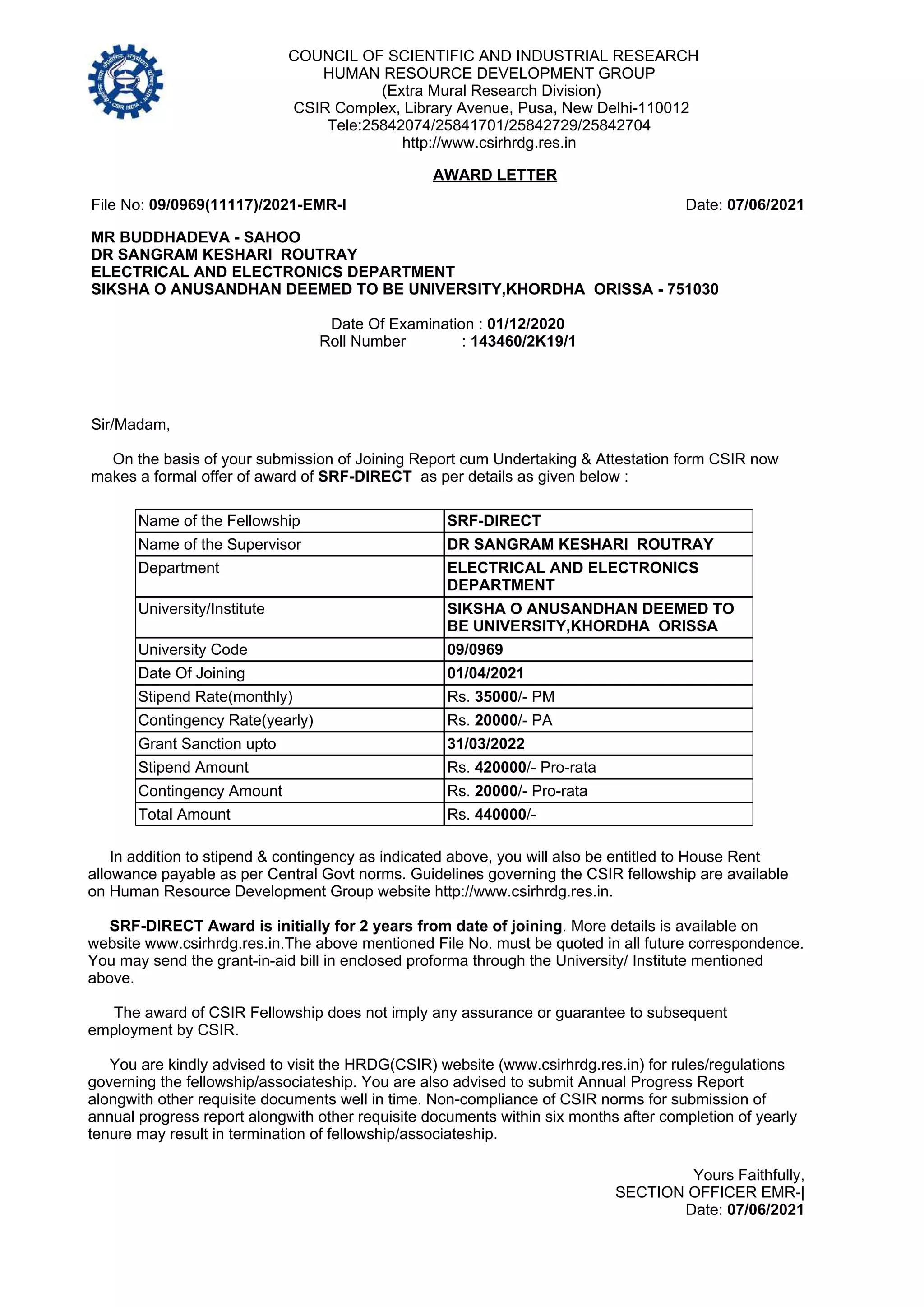 COUNCIL OF SCIENTIFIC AND INDUSTRIAL RESEARCH
HUMAN RESOURCE DEVELOPMENT GROUP
(Extra Mural Research Division)
CSIR Complex, Library Avenue, Pusa, New Delhi-110012
Tele:25842074/25841701/25842729/25842704
http://www.csirhrdg.res.in
File No: 09/0969(11117)/2021-EMR-I Date: 07/06/2021
Sir/Madam,
On the basis of your submission of Joining Report cum Undertaking & Attestation form CSIR now
makes a formal offer of award of SRF-DIRECT as per details as given below :
MR BUDDHADEVA - SAHOO
DR SANGRAM KESHARI ROUTRAY
ELECTRICAL AND ELECTRONICS DEPARTMENT
SIKSHA O ANUSANDHAN DEEMED TO BE UNIVERSITY,KHORDHA ORISSA - 751030
Date Of Examination : 01/12/2020
Roll Number : 143460/2K19/1
AWARD LETTER
Name of the Fellowship SRF-DIRECT
Name of the Supervisor DR SANGRAM KESHARI ROUTRAY
Department ELECTRICAL AND ELECTRONICS
DEPARTMENT
University/Institute SIKSHA O ANUSANDHAN DEEMED TO
BE UNIVERSITY,KHORDHA ORISSA
University Code 09/0969
Date Of Joining 01/04/2021
Stipend Rate(monthly) Rs. 35000/- PM
Contingency Rate(yearly) Rs. 20000/- PA
Grant Sanction upto 31/03/2022
Stipend Amount Rs. 420000/- Pro-rata
Contingency Amount Rs. 20000/- Pro-rata
Total Amount Rs. 440000/-
Yours Faithfully,
SECTION OFFICER EMR-|
Date: 07/06/2021
In addition to stipend & contingency as indicated above, you will also be entitled to House Rent
allowance payable as per Central Govt norms. Guidelines governing the CSIR fellowship are available
on Human Resource Development Group website http://www.csirhrdg.res.in.
SRF-DIRECT Award is initially for 2 years from date of joining. More details is available on
website www.csirhrdg.res.in.The above mentioned File No. must be quoted in all future correspondence.
You may send the grant-in-aid bill in enclosed proforma through the University/ Institute mentioned
above.
The award of CSIR Fellowship does not imply any assurance or guarantee to subsequent
employment by CSIR.
You are kindly advised to visit the HRDG(CSIR) website (www.csirhrdg.res.in) for rules/regulations
governing the fellowship/associateship. You are also advised to submit Annual Progress Report
alongwith other requisite documents well in time. Non-compliance of CSIR norms for submission of
annual progress report alongwith other requisite documents within six months after completion of yearly
tenure may result in termination of fellowship/associateship.
 
