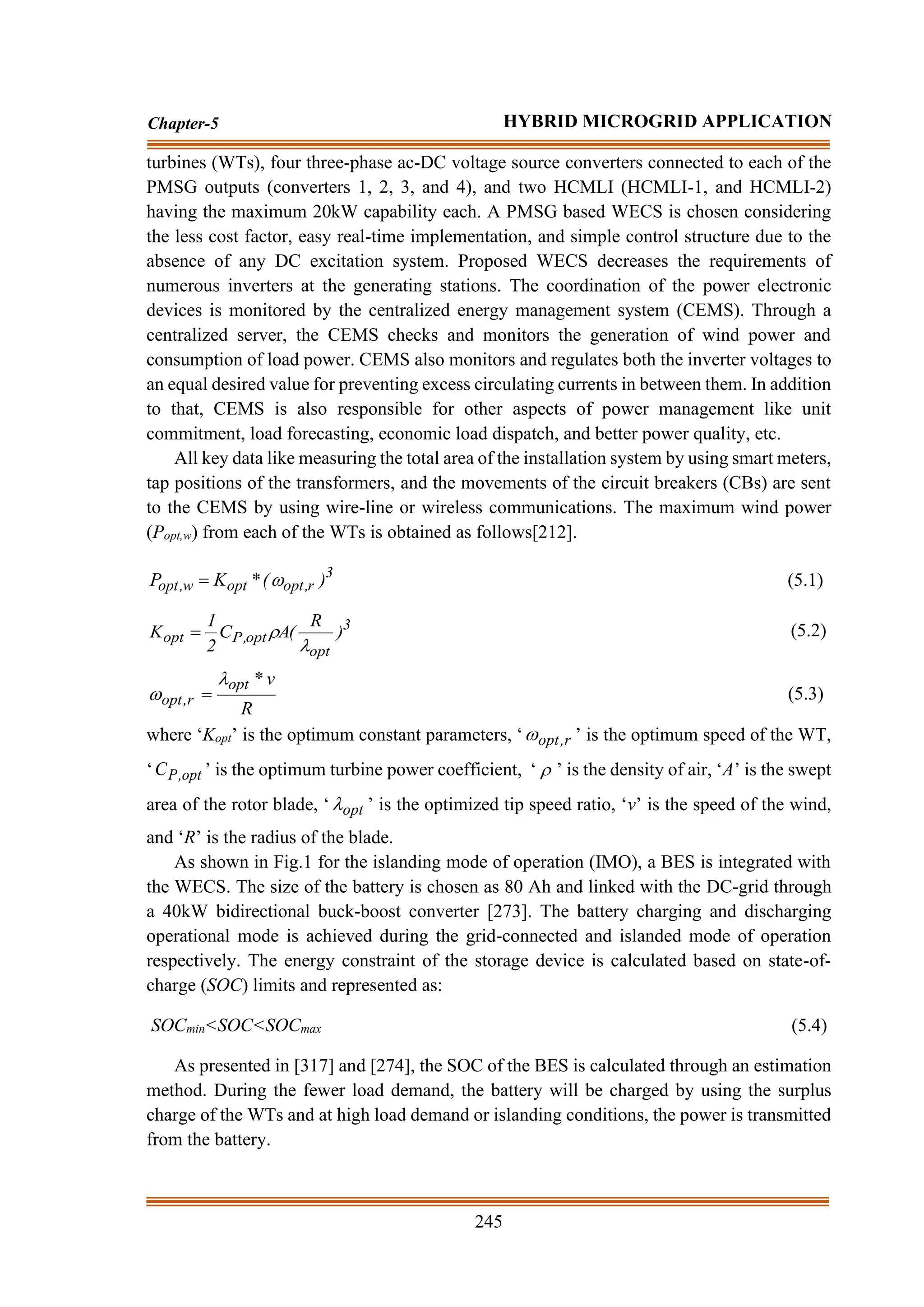 245
Chapter-5 HYBRID MICROGRID APPLICATION
turbines (WTs), four three-phase ac-DC voltage source converters connected to each of the
PMSG outputs (converters 1, 2, 3, and 4), and two HCMLI (HCMLI-1, and HCMLI-2)
having the maximum 20kW capability each. A PMSG based WECS is chosen considering
the less cost factor, easy real-time implementation, and simple control structure due to the
absence of any DC excitation system. Proposed WECS decreases the requirements of
numerous inverters at the generating stations. The coordination of the power electronic
devices is monitored by the centralized energy management system (CEMS). Through a
centralized server, the CEMS checks and monitors the generation of wind power and
consumption of load power. CEMS also monitors and regulates both the inverter voltages to
an equal desired value for preventing excess circulating currents in between them. In addition
to that, CEMS is also responsible for other aspects of power management like unit
commitment, load forecasting, economic load dispatch, and better power quality, etc.
All key data like measuring the total area of the installation system by using smart meters,
tap positions of the transformers, and the movements of the circuit breakers (CBs) are sent
to the CEMS by using wire-line or wireless communications. The maximum wind power
(Popt,w) from each of the WTs is obtained as follows[212].
3
r
,
opt
opt
w
,
opt )
(
*
K
P 
= (5.1)
3
opt
opt
,
P
opt )
R
(
A
C
2
1
K


= (5.2)
R
v
*
opt
r
,
opt

 = (5.3)
where ‘Kopt’ is the optimum constant parameters, ‘ r
,
opt
 ’ is the optimum speed of the WT,
‘ opt
,
P
C ’ is the optimum turbine power coefficient, ‘  ’ is the density of air, ‘A’ is the swept
area of the rotor blade, ‘ opt
 ’ is the optimized tip speed ratio, ‘v’ is the speed of the wind,
and ‘R’ is the radius of the blade.
As shown in Fig.1 for the islanding mode of operation (IMO), a BES is integrated with
the WECS. The size of the battery is chosen as 80 Ah and linked with the DC-grid through
a 40kW bidirectional buck-boost converter [273]. The battery charging and discharging
operational mode is achieved during the grid-connected and islanded mode of operation
respectively. The energy constraint of the storage device is calculated based on state-of-
charge (SOC) limits and represented as:
SOCmin<SOC<SOCmax (5.4)
As presented in [317] and [274], the SOC of the BES is calculated through an estimation
method. During the fewer load demand, the battery will be charged by using the surplus
charge of the WTs and at high load demand or islanding conditions, the power is transmitted
from the battery.
 