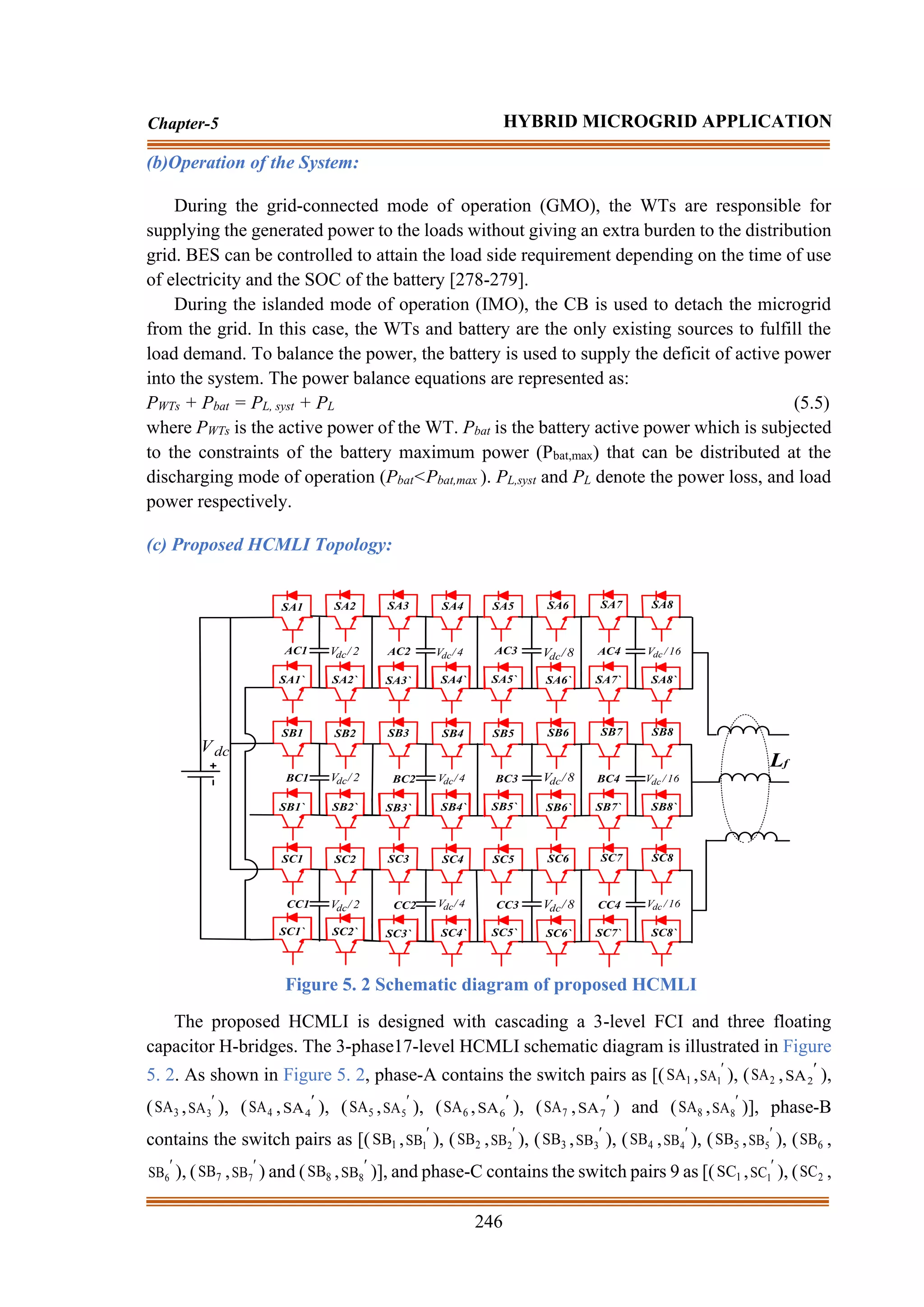 246
Chapter-5 HYBRID MICROGRID APPLICATION
(b)Operation of the System:
During the grid-connected mode of operation (GMO), the WTs are responsible for
supplying the generated power to the loads without giving an extra burden to the distribution
grid. BES can be controlled to attain the load side requirement depending on the time of use
of electricity and the SOC of the battery [278-279].
During the islanded mode of operation (IMO), the CB is used to detach the microgrid
from the grid. In this case, the WTs and battery are the only existing sources to fulfill the
load demand. To balance the power, the battery is used to supply the deficit of active power
into the system. The power balance equations are represented as:
PWTs + Pbat = PL, syst + PL (5.5)
where PWTs is the active power of the WT. Pbat is the battery active power which is subjected
to the constraints of the battery maximum power (Pbat,max) that can be distributed at the
discharging mode of operation (Pbat<Pbat,max ). PL,syst and PL denote the power loss, and load
power respectively.
(c) Proposed HCMLI Topology:
SA1 SA2 SA3 SA4 SA5 SA6 SA7 SA8
SA1` SA2` SA3` SA4` SA5` SA6` SA7` SA8`
SB1 SB2 SB3 SB4 SB5 SB6 SB7 SB8
SB1` SB2` SB3` SB4` SB5` SB6` SB7` SB8`
SC1 SC2 SC3 SC4 SC5 SC6 SC7 SC8
SC1` SC2` SC3` SC4` SC5` SC6` SC7` SC8`
AC1 AC2 AC3 AC4
BC1 BC2 BC3 BC4
CC1 CC2 CC3 CC4
2
/
Vdc
2
/
Vdc
2
/
Vdc
4
/
Vdc
4
/
Vdc
4
/
Vdc
8
/
Vdc 16
/
Vdc
8
/
Vdc
8
/
Vdc
16
/
Vdc
16
/
Vdc
Lf
dc
V
Figure 5. 2 Schematic diagram of proposed HCMLI
The proposed HCMLI is designed with cascading a 3-level FCI and three floating
capacitor H-bridges. The 3-phase17-level HCMLI schematic diagram is illustrated in Figure
5. 2. As shown in Figure 5. 2, phase-A contains the switch pairs as [( 1
SA , 
1
SA ), ( 2
SA , 
2
SA ),
( 3
SA , 
3
SA ), ( 4
SA , 
4
SA ), ( 5
SA , 
5
SA ), ( 6
SA , 
6
SA ), ( 7
SA , 
7
SA ) and ( 8
SA , 
8
SA )], phase-B
contains the switch pairs as [( 1
SB , 
1
SB ), ( 2
SB , 
2
SB ), ( 3
SB , 
3
SB ), ( 4
SB , 
4
SB ), ( 5
SB , 
5
SB ), ( 6
SB ,

6
SB ), ( 7
SB , 
7
SB ) and ( 8
SB , 
8
SB )], and phase-C contains the switch pairs 9 as [( 1
SC , 
1
SC ), ( 2
SC ,
 