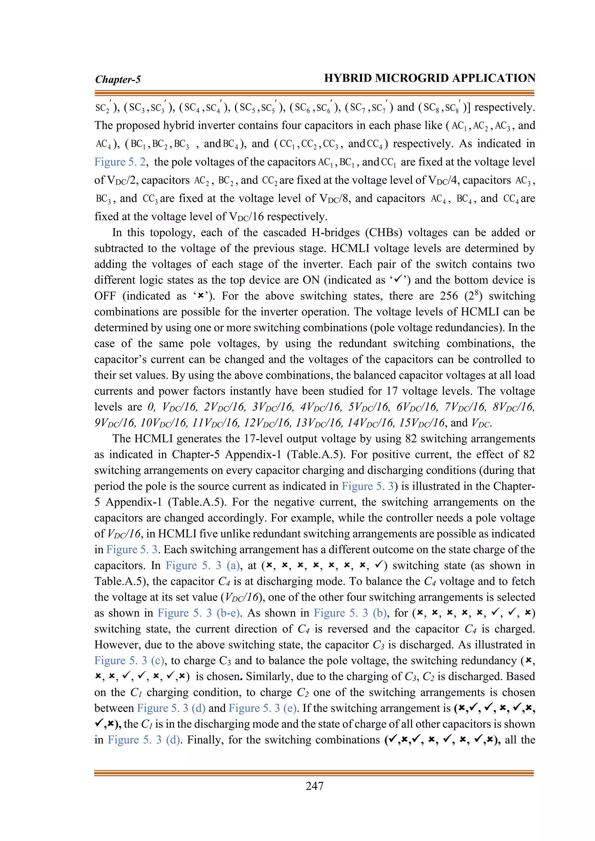 247
Chapter-5 HYBRID MICROGRID APPLICATION

2
SC ), ( 3
SC , 
3
SC ), ( 4
SC , 
4
SC ), ( 5
SC , 
5
SC ), ( 6
SC , 
6
SC ), ( 7
SC , 
7
SC ) and ( 8
SC , 
8
SC )] respectively.
The proposed hybrid inverter contains four capacitors in each phase like ( 1
AC , 2
AC , 3
AC , and
4
AC ), ( 1
BC , 2
BC , 3
BC , and 4
BC ), and ( 1
CC , 2
CC , 3
CC , and 4
CC ) respectively. As indicated in
Figure 5. 2, the pole voltages of the capacitors 1
AC , 1
BC , and 1
CC are fixed at the voltage level
of VDC/2, capacitors 2
AC , 2
BC , and 2
CC are fixed at the voltage level of VDC/4, capacitors 3
AC ,
3
BC , and 3
CC are fixed at the voltage level of VDC/8, and capacitors 4
AC , 4
BC , and 4
CC are
fixed at the voltage level of VDC/16 respectively.
In this topology, each of the cascaded H-bridges (CHBs) voltages can be added or
subtracted to the voltage of the previous stage. HCMLI voltage levels are determined by
adding the voltages of each stage of the inverter. Each pair of the switch contains two
different logic states as the top device are ON (indicated as ‘✓’) and the bottom device is
OFF (indicated as ‘’). For the above switching states, there are 256 (28
) switching
combinations are possible for the inverter operation. The voltage levels of HCMLI can be
determined by using one or more switching combinations (pole voltage redundancies). In the
case of the same pole voltages, by using the redundant switching combinations, the
capacitor’s current can be changed and the voltages of the capacitors can be controlled to
their set values. By using the above combinations, the balanced capacitor voltages at all load
currents and power factors instantly have been studied for 17 voltage levels. The voltage
levels are 0, VDC/16, 2VDC/16, 3VDC/16, 4VDC/16, 5VDC/16, 6VDC/16, 7VDC/16, 8VDC/16,
9VDC/16, 10VDC/16, 11VDC/16, 12VDC/16, 13VDC/16, 14VDC/16, 15VDC/16, and VDC.
The HCMLI generates the 17-level output voltage by using 82 switching arrangements
as indicated in Chapter-5 Appendix-1 (Table.A.5). For positive current, the effect of 82
switching arrangements on every capacitor charging and discharging conditions (during that
period the pole is the source current as indicated in Figure 5. 3) is illustrated in the Chapter-
5 Appendix-1 (Table.A.5). For the negative current, the switching arrangements on the
capacitors are changed accordingly. For example, while the controller needs a pole voltage
of VDC/16, in HCMLI five unlike redundant switching arrangements are possible as indicated
in Figure 5. 3. Each switching arrangement has a different outcome on the state charge of the
capacitors. In Figure 5. 3 (a), at (, , , , , , , ✓) switching state (as shown in
Table.A.5), the capacitor C4 is at discharging mode. To balance the C4 voltage and to fetch
the voltage at its set value (VDC/16), one of the other four switching arrangements is selected
as shown in Figure 5. 3 (b-e). As shown in Figure 5. 3 (b), for (, , , , , ✓, ✓, )
switching state, the current direction of C4 is reversed and the capacitor C4 is charged.
However, due to the above switching state, the capacitor C3 is discharged. As illustrated in
Figure 5. 3 (c), to charge C3 and to balance the pole voltage, the switching redundancy (,
, , ✓, ✓, , ✓,) is chosen. Similarly, due to the charging of C3, C2 is discharged. Based
on the C1 charging condition, to charge C2 one of the switching arrangements is chosen
between Figure 5. 3 (d) and Figure 5. 3 (e). If the switching arrangement is (,✓, ✓, , ✓,,
✓,), the C1 is in the discharging mode and the state of charge of all other capacitors is shown
in Figure 5. 3 (d). Finally, for the switching combinations (✓,,✓, , ✓, , ✓,), all the
 