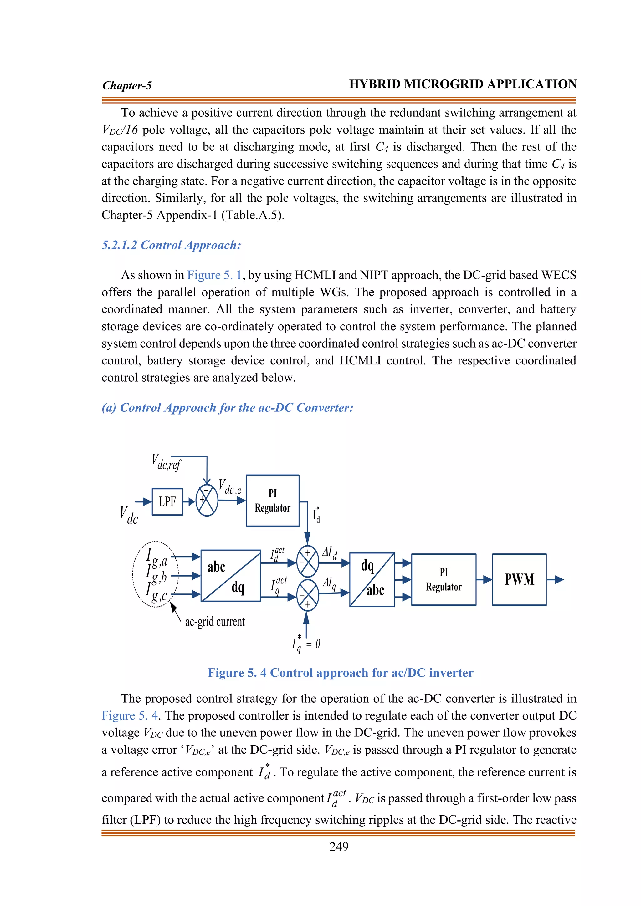 249
Chapter-5 HYBRID MICROGRID APPLICATION
To achieve a positive current direction through the redundant switching arrangement at
VDC/16 pole voltage, all the capacitors pole voltage maintain at their set values. If all the
capacitors need to be at discharging mode, at first C4 is discharged. Then the rest of the
capacitors are discharged during successive switching sequences and during that time C4 is
at the charging state. For a negative current direction, the capacitor voltage is in the opposite
direction. Similarly, for all the pole voltages, the switching arrangements are illustrated in
Chapter-5 Appendix-1 (Table.A.5).
5.2.1.2 Control Approach:
As shown in Figure 5. 1, by using HCMLI and NIPT approach, the DC-grid based WECS
offers the parallel operation of multiple WGs. The proposed approach is controlled in a
coordinated manner. All the system parameters such as inverter, converter, and battery
storage devices are co-ordinately operated to control the system performance. The planned
system control depends upon the three coordinated control strategies such as ac-DC converter
control, battery storage device control, and HCMLI control. The respective coordinated
control strategies are analyzed below.
(a) Control Approach for the ac-DC Converter:
PI
Regulator
dc
V
+
_
a
,
g
I
LPF
ref
,
dc
V
b
,
g
I
c
,
g
I
abc
dq
+
_
+
_
0
I*
q =
dq
abc
PI
Regulator PWM
*
d
I
act
d
I
act
q
I
d
I

q
I

e
,
dc
V
ac-grid current
Figure 5. 4 Control approach for ac/DC inverter
The proposed control strategy for the operation of the ac-DC converter is illustrated in
Figure 5. 4. The proposed controller is intended to regulate each of the converter output DC
voltage VDC due to the uneven power flow in the DC-grid. The uneven power flow provokes
a voltage error ‘VDC,e’ at the DC-grid side. VDC,e is passed through a PI regulator to generate
a reference active component *
d
I . To regulate the active component, the reference current is
compared with the actual active component act
d
I . VDC is passed through a first-order low pass
filter (LPF) to reduce the high frequency switching ripples at the DC-grid side. The reactive
 
