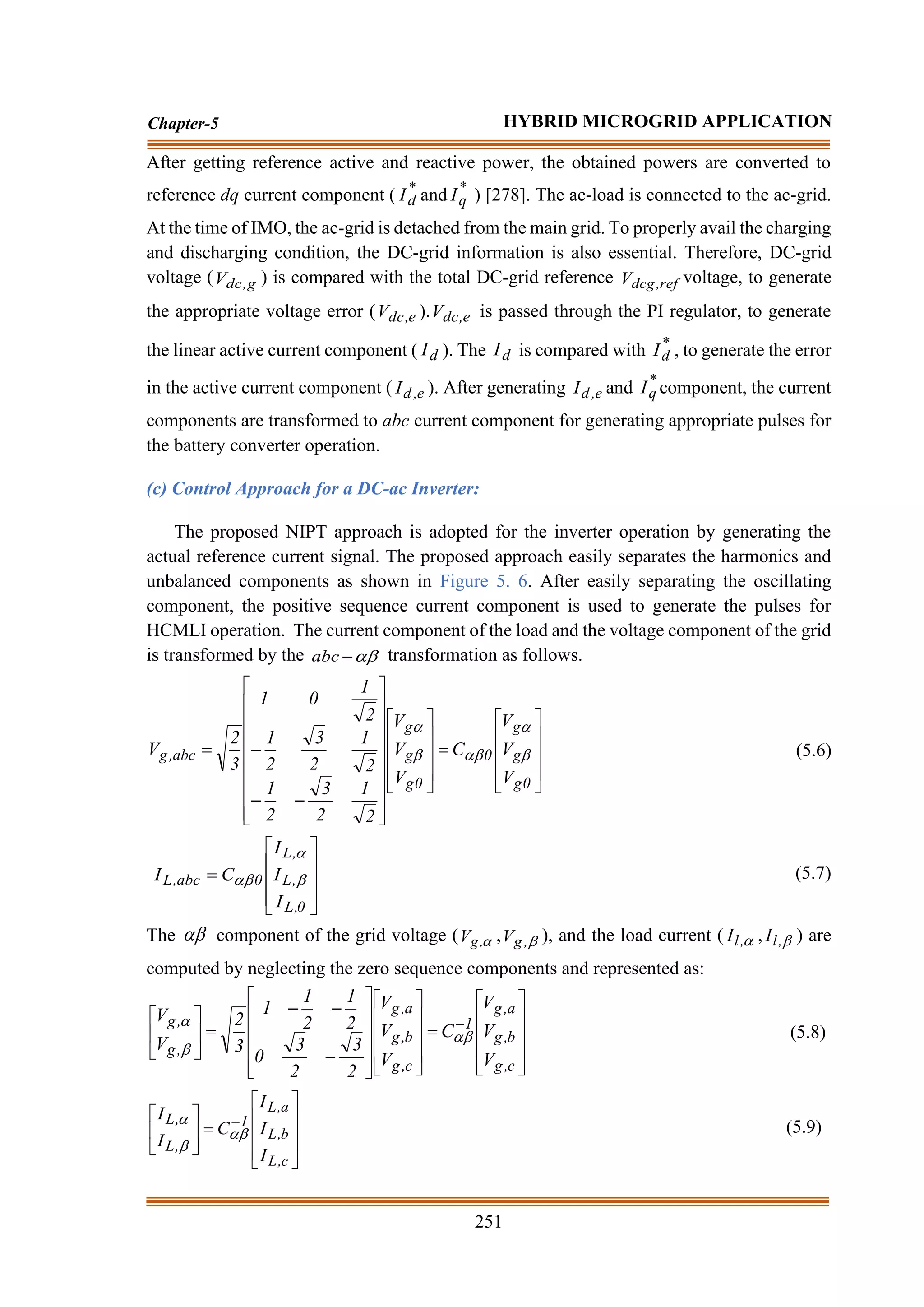 251
Chapter-5 HYBRID MICROGRID APPLICATION
After getting reference active and reactive power, the obtained powers are converted to
reference dq current component ( *
d
I and *
q
I ) [278]. The ac-load is connected to the ac-grid.
At the time of IMO, the ac-grid is detached from the main grid. To properly avail the charging
and discharging condition, the DC-grid information is also essential. Therefore, DC-grid
voltage ( g
,
dc
V ) is compared with the total DC-grid reference ref
,
dcg
V voltage, to generate
the appropriate voltage error ( e
,
dc
V ). e
,
dc
V is passed through the PI regulator, to generate
the linear active current component ( d
I ). The d
I is compared with *
d
I , to generate the error
in the active current component ( e
,
d
I ). After generating e
,
d
I and *
q
I component, the current
components are transformed to abc current component for generating appropriate pulses for
the battery converter operation.
(c) Control Approach for a DC-ac Inverter:
The proposed NIPT approach is adopted for the inverter operation by generating the
actual reference current signal. The proposed approach easily separates the harmonics and
unbalanced components as shown in Figure 5. 6. After easily separating the oscillating
component, the positive sequence current component is used to generate the pulses for
HCMLI operation. The current component of the load and the voltage component of the grid
is transformed by the 
−
abc transformation as follows.










=




























−
−
−
=
0
g
g
g
0
0
g
g
g
abc
,
g
V
V
V
C
V
V
V
2
1
2
3
2
1
2
1
2
3
2
1
2
1
0
1
3
2
V 




(5.6)










=
0
,
L
,
L
,
L
0
abc
,
L
I
I
I
C
I 

 (5.7)
The  component of the grid voltage ( 
,
g
V , 
,
g
V ), and the load current ( 
,
l
I , 
,
l
I ) are
computed by neglecting the zero sequence components and represented as:










=






















−
−
−
=





 −
c
,
g
b
,
g
a
,
g
1
c
,
g
b
,
g
a
,
g
,
g
,
g
V
V
V
C
V
V
V
2
3
2
3
0
2
1
2
1
1
3
2
V
V



(5.8)










=





 −
c
,
L
b
,
L
a
,
L
1
,
L
,
L
I
I
I
C
I
I



(5.9)
 