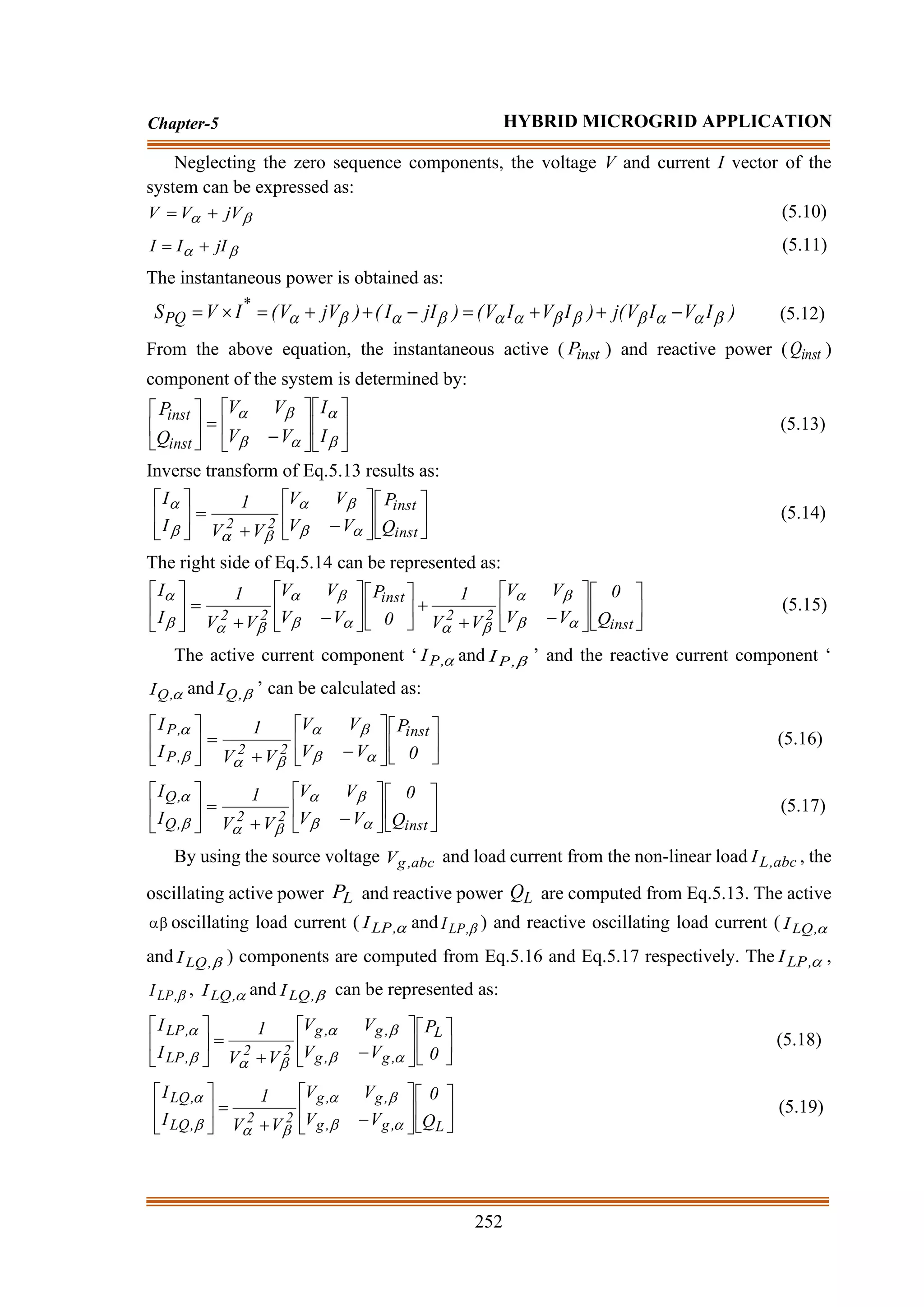 252
Chapter-5 HYBRID MICROGRID APPLICATION
Neglecting the zero sequence components, the voltage V and current I vector of the
system can be expressed as:

 jV
V
V +
= (5.10)

 jI
I
I +
= (5.11)
The instantaneous power is obtained as:
)
I
V
I
V
(
j
)
I
V
I
V
(
)
jI
I
(
)
jV
V
(
I
V
S *
PQ 










 −
+
+
=
−
+
+
=

= (5.12)
From the above equation, the instantaneous active ( inst
P ) and reactive power ( inst
Q )
component of the system is determined by:












−
=












I
I
V
V
V
V
Q
P
inst
inst
(5.13)
Inverse transform of Eq.5.13 results as:












−
+
=






inst
inst
2
2 Q
P
V
V
V
V
V
V
1
I
I








(5.14)
The right side of Eq.5.14 can be represented as:












−
+
+












−
+
=






inst
2
2
inst
2
2 Q
0
V
V
V
V
V
V
1
0
P
V
V
V
V
V
V
1
I
I














(5.15)
The active current component ‘ 
,
P
I and 
,
P
I ’ and the reactive current component ‘

,
Q
I and 
,
Q
I ’ can be calculated as:












−
+
=






0
P
V
V
V
V
V
V
1
I
I inst
2
2
,
P
,
P








(5.16)












−
+
=






inst
2
2
,
Q
,
Q
Q
0
V
V
V
V
V
V
1
I
I








(5.17)
By using the source voltage abc
,
g
V and load current from the non-linear load abc
,
L
I , the
oscillating active power L
P and reactive power L
Q are computed from Eq.5.13. The active
 oscillating load current ( 
,
LP
I and 
,
LP
I ) and reactive oscillating load current ( 
,
LQ
I
and 
,
LQ
I ) components are computed from Eq.5.16 and Eq.5.17 respectively. The 
,
LP
I ,

,
LP
I , 
,
LQ
I and 
,
LQ
I can be represented as:












−
+
=






0
P
V
V
V
V
V
V
1
I
I L
,
g
,
g
,
g
,
g
2
2
,
LP
,
LP








(5.18)












−
+
=






L
,
g
,
g
,
g
,
g
2
2
,
LQ
,
LQ
Q
0
V
V
V
V
V
V
1
I
I








(5.19)
 