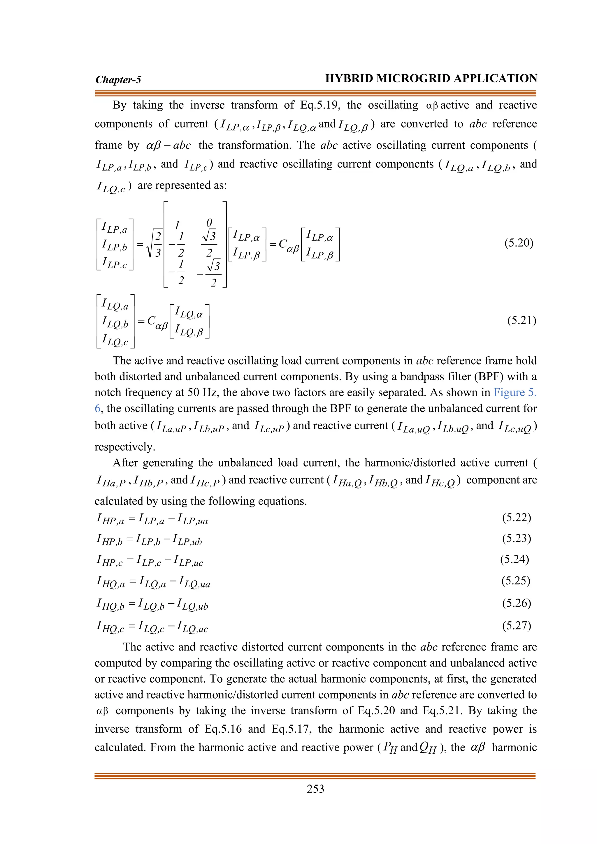 253
Chapter-5 HYBRID MICROGRID APPLICATION
By taking the inverse transform of Eq.5.19, the oscillating  active and reactive
components of current ( 
,
LP
I , 
,
LP
I , 
,
LQ
I and 
,
LQ
I ) are converted to abc reference
frame by abc
−
 the transformation. The abc active oscillating current components (
a
,
LP
I , b
,
LP
I , and c
,
LP
I ) and reactive oscillating current components ( a
,
LQ
I , b
,
LQ
I , and
c
,
LQ
I ) are represented as:






=






















−
−
−
=















,
LP
,
LP
,
LP
,
LP
c
,
LP
b
,
LP
a
,
LP
I
I
C
I
I
2
3
2
3
0
2
1
2
1
1
3
2
I
I
I
(5.20)






=













,
LQ
,
LQ
c
,
LQ
b
,
LQ
a
,
LQ
I
I
C
I
I
I
(5.21)
The active and reactive oscillating load current components in abc reference frame hold
both distorted and unbalanced current components. By using a bandpass filter (BPF) with a
notch frequency at 50 Hz, the above two factors are easily separated. As shown in Figure 5.
6, the oscillating currents are passed through the BPF to generate the unbalanced current for
both active ( uP
,
La
I , uP
,
Lb
I , and uP
,
Lc
I ) and reactive current ( uQ
,
La
I , uQ
,
Lb
I , and uQ
,
Lc
I )
respectively.
After generating the unbalanced load current, the harmonic/distorted active current (
P
,
Ha
I , P
,
Hb
I , and P
,
Hc
I ) and reactive current ( Q
,
Ha
I , Q
,
Hb
I , and Q
,
Hc
I ) component are
calculated by using the following equations.
ua
,
LP
a
,
LP
a
,
HP I
I
I −
= (5.22)
ub
,
LP
b
,
LP
b
,
HP I
I
I −
= (5.23)
uc
,
LP
c
,
LP
c
,
HP I
I
I −
= (5.24)
ua
,
LQ
a
,
LQ
a
,
HQ I
I
I −
= (5.25)
ub
,
LQ
b
,
LQ
b
,
HQ I
I
I −
= (5.26)
uc
,
LQ
c
,
LQ
c
,
HQ I
I
I −
= (5.27)
The active and reactive distorted current components in the abc reference frame are
computed by comparing the oscillating active or reactive component and unbalanced active
or reactive component. To generate the actual harmonic components, at first, the generated
active and reactive harmonic/distorted current components in abc reference are converted to
 components by taking the inverse transform of Eq.5.20 and Eq.5.21. By taking the
inverse transform of Eq.5.16 and Eq.5.17, the harmonic active and reactive power is
calculated. From the harmonic active and reactive power ( H
P and H
Q ), the  harmonic
 