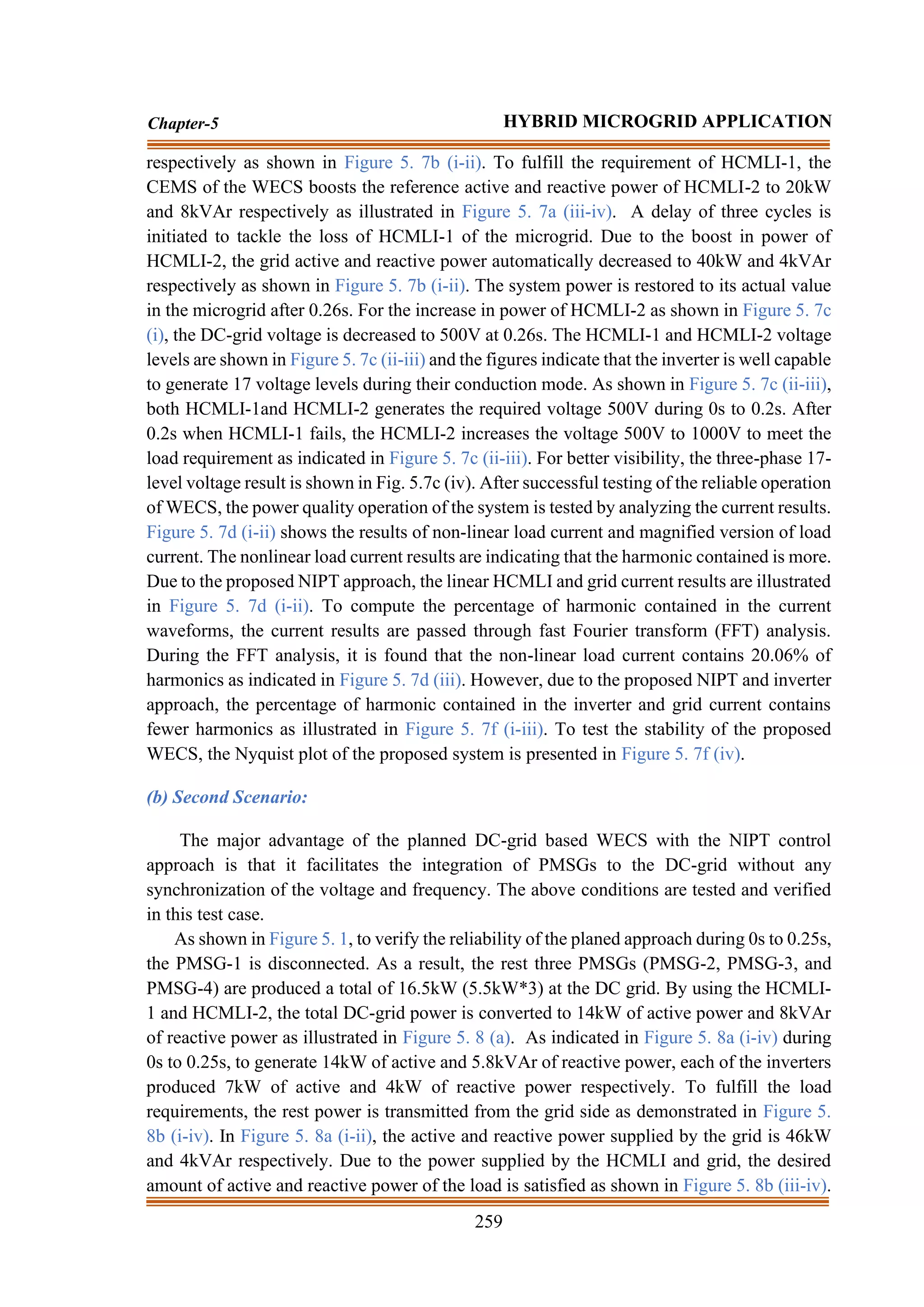 259
Chapter-5 HYBRID MICROGRID APPLICATION
respectively as shown in Figure 5. 7b (i-ii). To fulfill the requirement of HCMLI-1, the
CEMS of the WECS boosts the reference active and reactive power of HCMLI-2 to 20kW
and 8kVAr respectively as illustrated in Figure 5. 7a (iii-iv). A delay of three cycles is
initiated to tackle the loss of HCMLI-1 of the microgrid. Due to the boost in power of
HCMLI-2, the grid active and reactive power automatically decreased to 40kW and 4kVAr
respectively as shown in Figure 5. 7b (i-ii). The system power is restored to its actual value
in the microgrid after 0.26s. For the increase in power of HCMLI-2 as shown in Figure 5. 7c
(i), the DC-grid voltage is decreased to 500V at 0.26s. The HCMLI-1 and HCMLI-2 voltage
levels are shown in Figure 5. 7c (ii-iii) and the figures indicate that the inverter is well capable
to generate 17 voltage levels during their conduction mode. As shown in Figure 5. 7c (ii-iii),
both HCMLI-1and HCMLI-2 generates the required voltage 500V during 0s to 0.2s. After
0.2s when HCMLI-1 fails, the HCMLI-2 increases the voltage 500V to 1000V to meet the
load requirement as indicated in Figure 5. 7c (ii-iii). For better visibility, the three-phase 17-
level voltage result is shown in Fig. 5.7c (iv). After successful testing of the reliable operation
of WECS, the power quality operation of the system is tested by analyzing the current results.
Figure 5. 7d (i-ii) shows the results of non-linear load current and magnified version of load
current. The nonlinear load current results are indicating that the harmonic contained is more.
Due to the proposed NIPT approach, the linear HCMLI and grid current results are illustrated
in Figure 5. 7d (i-ii). To compute the percentage of harmonic contained in the current
waveforms, the current results are passed through fast Fourier transform (FFT) analysis.
During the FFT analysis, it is found that the non-linear load current contains 20.06% of
harmonics as indicated in Figure 5. 7d (iii). However, due to the proposed NIPT and inverter
approach, the percentage of harmonic contained in the inverter and grid current contains
fewer harmonics as illustrated in Figure 5. 7f (i-iii). To test the stability of the proposed
WECS, the Nyquist plot of the proposed system is presented in Figure 5. 7f (iv).
(b) Second Scenario:
The major advantage of the planned DC-grid based WECS with the NIPT control
approach is that it facilitates the integration of PMSGs to the DC-grid without any
synchronization of the voltage and frequency. The above conditions are tested and verified
in this test case.
As shown in Figure 5. 1, to verify the reliability of the planed approach during 0s to 0.25s,
the PMSG-1 is disconnected. As a result, the rest three PMSGs (PMSG-2, PMSG-3, and
PMSG-4) are produced a total of 16.5kW (5.5kW*3) at the DC grid. By using the HCMLI-
1 and HCMLI-2, the total DC-grid power is converted to 14kW of active power and 8kVAr
of reactive power as illustrated in Figure 5. 8 (a). As indicated in Figure 5. 8a (i-iv) during
0s to 0.25s, to generate 14kW of active and 5.8kVAr of reactive power, each of the inverters
produced 7kW of active and 4kW of reactive power respectively. To fulfill the load
requirements, the rest power is transmitted from the grid side as demonstrated in Figure 5.
8b (i-iv). In Figure 5. 8a (i-ii), the active and reactive power supplied by the grid is 46kW
and 4kVAr respectively. Due to the power supplied by the HCMLI and grid, the desired
amount of active and reactive power of the load is satisfied as shown in Figure 5. 8b (iii-iv).
 