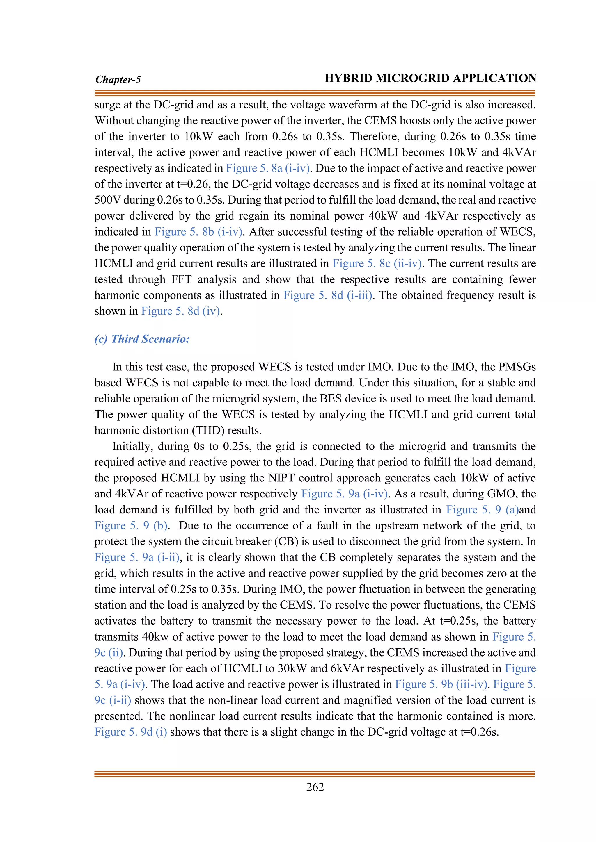 262
Chapter-5 HYBRID MICROGRID APPLICATION
surge at the DC-grid and as a result, the voltage waveform at the DC-grid is also increased.
Without changing the reactive power of the inverter, the CEMS boosts only the active power
of the inverter to 10kW each from 0.26s to 0.35s. Therefore, during 0.26s to 0.35s time
interval, the active power and reactive power of each HCMLI becomes 10kW and 4kVAr
respectively as indicated in Figure 5. 8a (i-iv). Due to the impact of active and reactive power
of the inverter at t=0.26, the DC-grid voltage decreases and is fixed at its nominal voltage at
500V during 0.26s to 0.35s. During that period to fulfill the load demand, the real and reactive
power delivered by the grid regain its nominal power 40kW and 4kVAr respectively as
indicated in Figure 5. 8b (i-iv). After successful testing of the reliable operation of WECS,
the power quality operation of the system is tested by analyzing the current results. The linear
HCMLI and grid current results are illustrated in Figure 5. 8c (ii-iv). The current results are
tested through FFT analysis and show that the respective results are containing fewer
harmonic components as illustrated in Figure 5. 8d (i-iii). The obtained frequency result is
shown in Figure 5. 8d (iv).
(c) Third Scenario:
In this test case, the proposed WECS is tested under IMO. Due to the IMO, the PMSGs
based WECS is not capable to meet the load demand. Under this situation, for a stable and
reliable operation of the microgrid system, the BES device is used to meet the load demand.
The power quality of the WECS is tested by analyzing the HCMLI and grid current total
harmonic distortion (THD) results.
Initially, during 0s to 0.25s, the grid is connected to the microgrid and transmits the
required active and reactive power to the load. During that period to fulfill the load demand,
the proposed HCMLI by using the NIPT control approach generates each 10kW of active
and 4kVAr of reactive power respectively Figure 5. 9a (i-iv). As a result, during GMO, the
load demand is fulfilled by both grid and the inverter as illustrated in Figure 5. 9 (a)and
Figure 5. 9 (b). Due to the occurrence of a fault in the upstream network of the grid, to
protect the system the circuit breaker (CB) is used to disconnect the grid from the system. In
Figure 5. 9a (i-ii), it is clearly shown that the CB completely separates the system and the
grid, which results in the active and reactive power supplied by the grid becomes zero at the
time interval of 0.25s to 0.35s. During IMO, the power fluctuation in between the generating
station and the load is analyzed by the CEMS. To resolve the power fluctuations, the CEMS
activates the battery to transmit the necessary power to the load. At t=0.25s, the battery
transmits 40kw of active power to the load to meet the load demand as shown in Figure 5.
9c (ii). During that period by using the proposed strategy, the CEMS increased the active and
reactive power for each of HCMLI to 30kW and 6kVAr respectively as illustrated in Figure
5. 9a (i-iv). The load active and reactive power is illustrated in Figure 5. 9b (iii-iv). Figure 5.
9c (i-ii) shows that the non-linear load current and magnified version of the load current is
presented. The nonlinear load current results indicate that the harmonic contained is more.
Figure 5. 9d (i) shows that there is a slight change in the DC-grid voltage at t=0.26s.
 